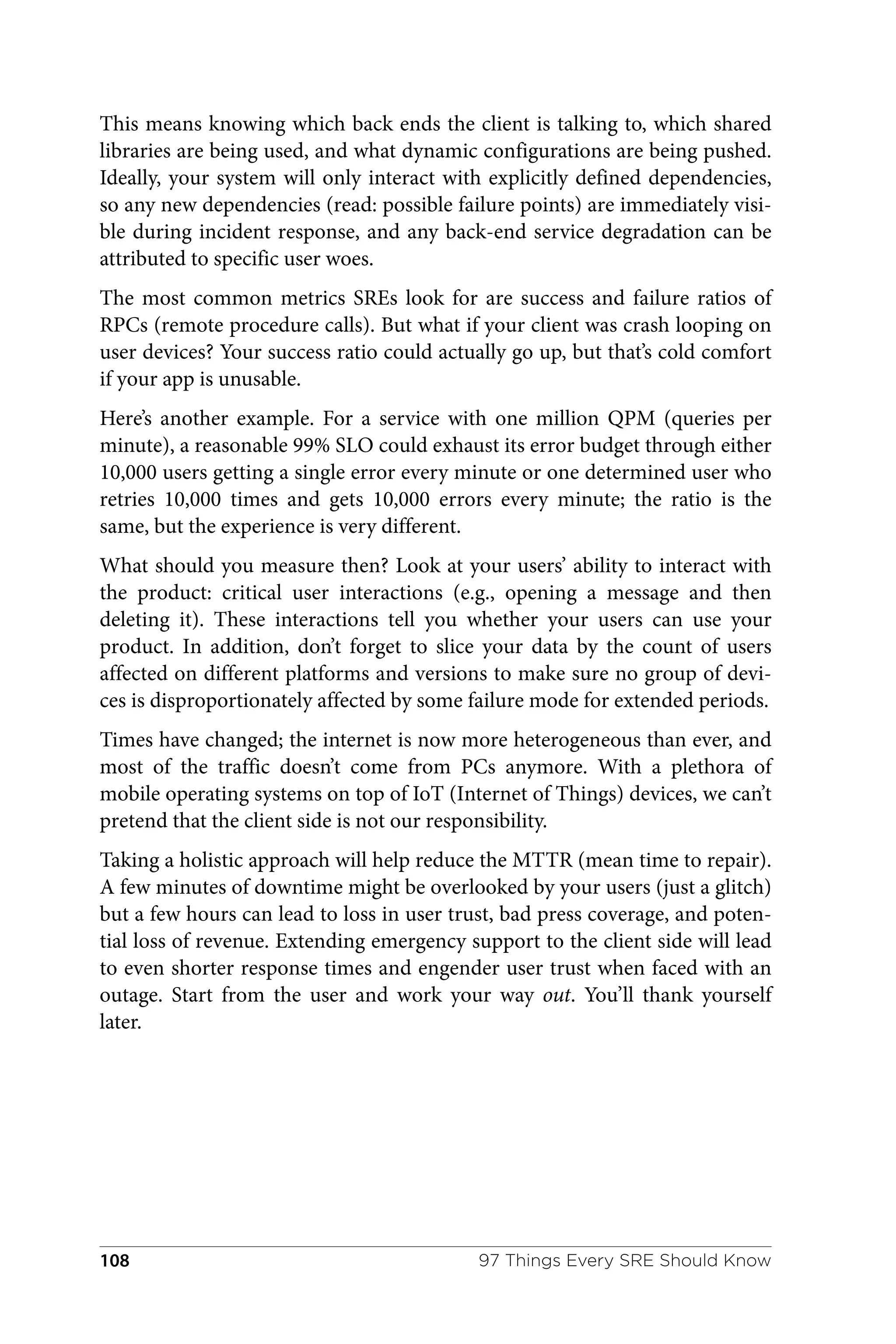 This means knowing which back ends the client is talking to, which shared
libraries are being used, and what dynamic configurations are being pushed.
Ideally, your system will only interact with explicitly defined dependencies,
so any new dependencies (read: possible failure points) are immediately visi‐
ble during incident response, and any back-end service degradation can be
attributed to specific user woes.
The most common metrics SREs look for are success and failure ratios of
RPCs (remote procedure calls). But what if your client was crash looping on
user devices? Your success ratio could actually go up, but that’s cold comfort
if your app is unusable.
Here’s another example. For a service with one million QPM (queries per
minute), a reasonable 99% SLO could exhaust its error budget through either
10,000 users getting a single error every minute or one determined user who
retries 10,000 times and gets 10,000 errors every minute; the ratio is the
same, but the experience is very different.
What should you measure then? Look at your users’ ability to interact with
the product: critical user interactions (e.g., opening a message and then
deleting it). These interactions tell you whether your users can use your
product. In addition, don’t forget to slice your data by the count of users
affected on different platforms and versions to make sure no group of devi‐
ces is disproportionately affected by some failure mode for extended periods.
Times have changed; the internet is now more heterogeneous than ever, and
most of the traffic doesn’t come from PCs anymore. With a plethora of
mobile operating systems on top of IoT (Internet of Things) devices, we can’t
pretend that the client side is not our responsibility.
Taking a holistic approach will help reduce the MTTR (mean time to repair).
A few minutes of downtime might be overlooked by your users (just a glitch)
but a few hours can lead to loss in user trust, bad press coverage, and poten‐
tial loss of revenue. Extending emergency support to the client side will lead
to even shorter response times and engender user trust when faced with an
outage. Start from the user and work your way out. You’ll thank yourself
later.
97 Things Every SRE Should Know
108
 