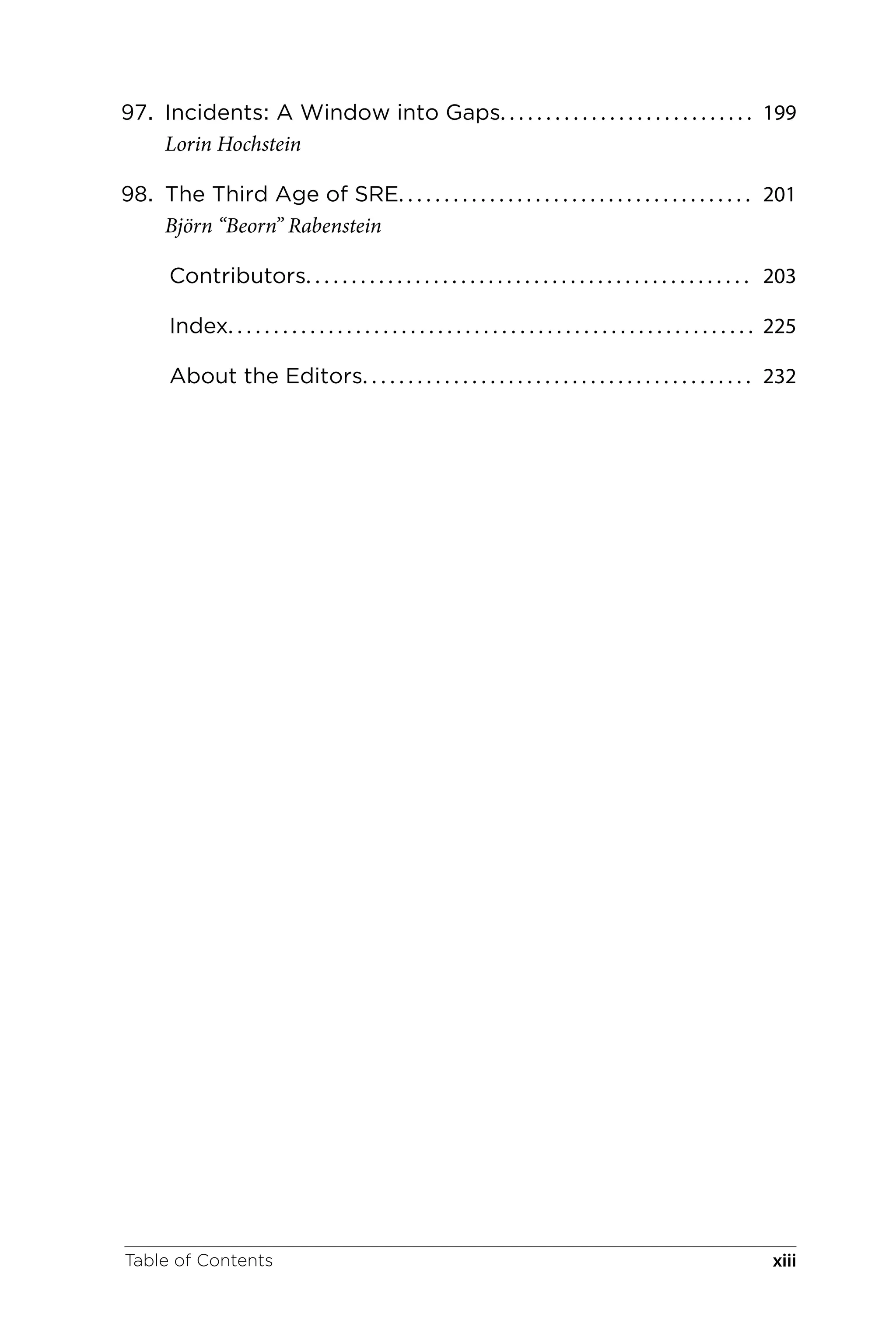 97. Incidents: A Window into Gaps. . . . . . . . . . . . . . . . . . . . . . . . . . . . 199
Lorin Hochstein
98. The Third Age of SRE. . . . . . . . . . . . . . . . . . . . . . . . . . . . . . . . . . . . . . . 201
Björn “Beorn” Rabenstein
Contributors. . . . . . . . . . . . . . . . . . . . . . . . . . . . . . . . . . . . . . . . . . . . . . . . . 203
Index. . . . . . . . . . . . . . . . . . . . . . . . . . . . . . . . . . . . . . . . . . . . . . . . . . . . . . . . . . 225
About the Editors. . . . . . . . . . . . . . . . . . . . . . . . . . . . . . . . . . . . . . . . . . . 232
Table of Contents xiii
 