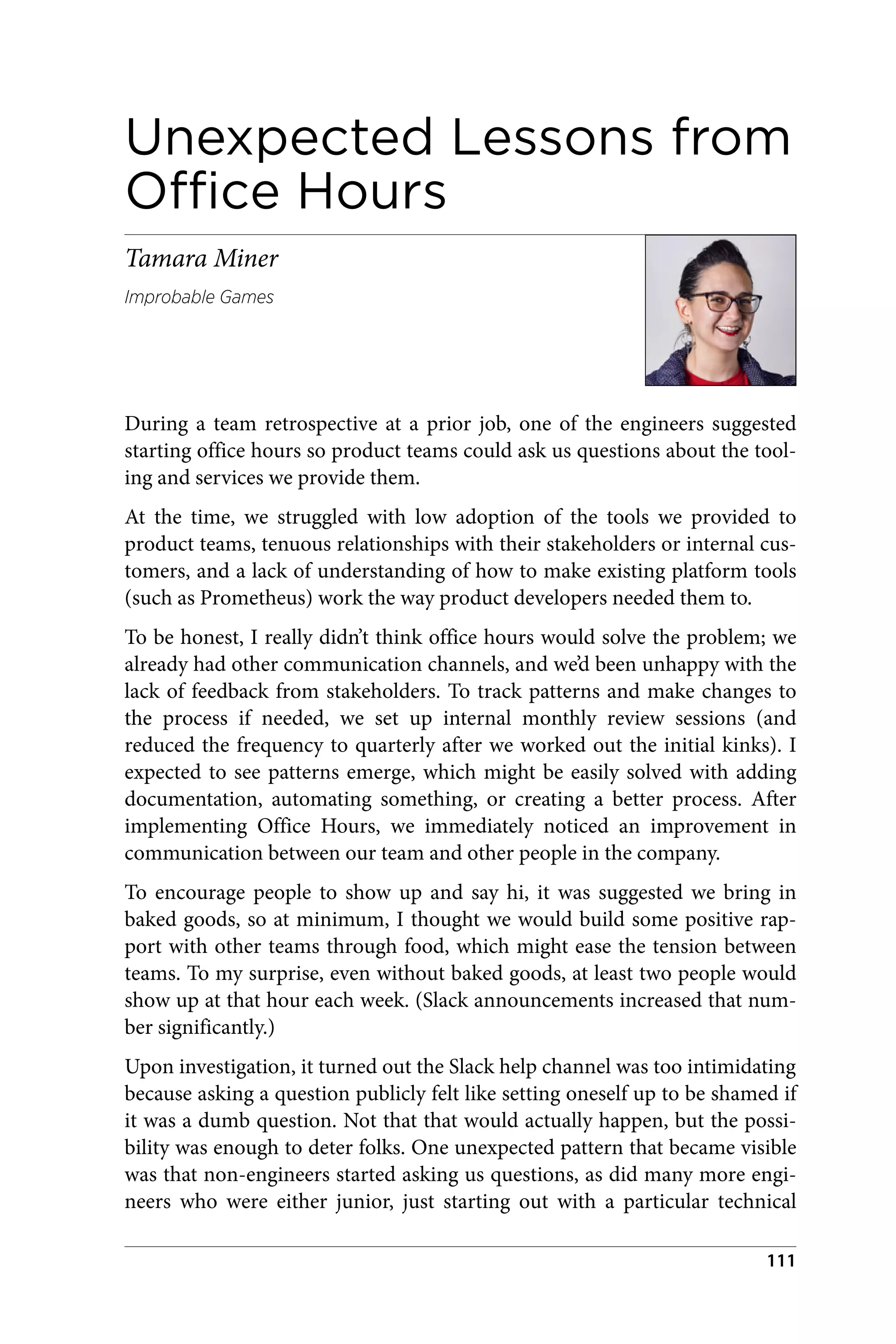 Unexpected Lessons from
Office Hours
Tamara Miner
Improbable Games
During a team retrospective at a prior job, one of the engineers suggested
starting office hours so product teams could ask us questions about the tool‐
ing and services we provide them.
At the time, we struggled with low adoption of the tools we provided to
product teams, tenuous relationships with their stakeholders or internal cus‐
tomers, and a lack of understanding of how to make existing platform tools
(such as Prometheus) work the way product developers needed them to.
To be honest, I really didn’t think office hours would solve the problem; we
already had other communication channels, and we’d been unhappy with the
lack of feedback from stakeholders. To track patterns and make changes to
the process if needed, we set up internal monthly review sessions (and
reduced the frequency to quarterly after we worked out the initial kinks). I
expected to see patterns emerge, which might be easily solved with adding
documentation, automating something, or creating a better process. After
implementing Office Hours, we immediately noticed an improvement in
communication between our team and other people in the company.
To encourage people to show up and say hi, it was suggested we bring in
baked goods, so at minimum, I thought we would build some positive rap‐
port with other teams through food, which might ease the tension between
teams. To my surprise, even without baked goods, at least two people would
show up at that hour each week. (Slack announcements increased that num‐
ber significantly.)
Upon investigation, it turned out the Slack help channel was too intimidating
because asking a question publicly felt like setting oneself up to be shamed if
it was a dumb question. Not that that would actually happen, but the possi‐
bility was enough to deter folks. One unexpected pattern that became visible
was that non-engineers started asking us questions, as did many more engi‐
neers who were either junior, just starting out with a particular technical
111
 