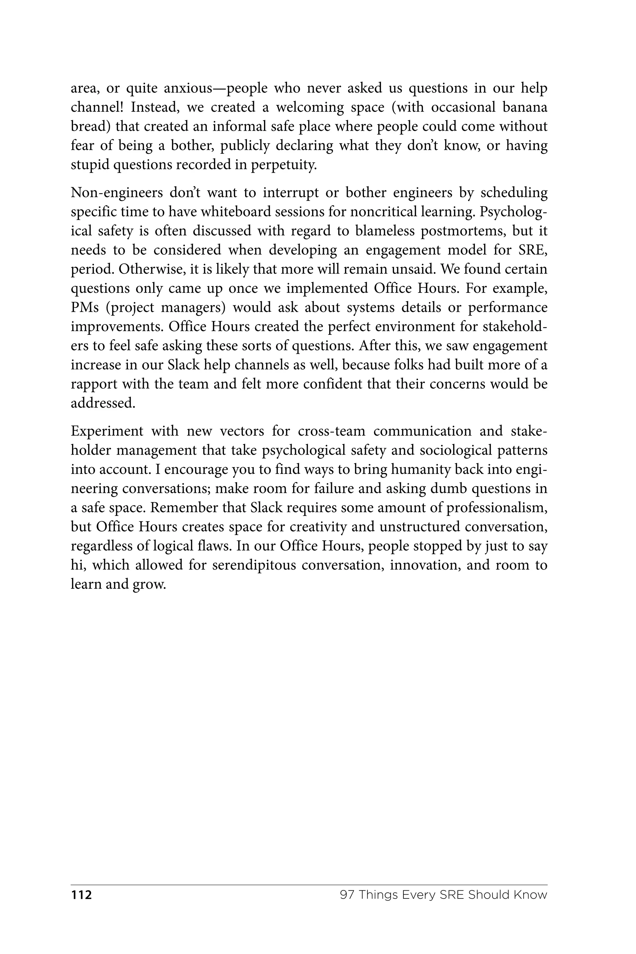 area, or quite anxious—people who never asked us questions in our help
channel! Instead, we created a welcoming space (with occasional banana
bread) that created an informal safe place where people could come without
fear of being a bother, publicly declaring what they don’t know, or having
stupid questions recorded in perpetuity.
Non-engineers don’t want to interrupt or bother engineers by scheduling
specific time to have whiteboard sessions for noncritical learning. Psycholog‐
ical safety is often discussed with regard to blameless postmortems, but it
needs to be considered when developing an engagement model for SRE,
period. Otherwise, it is likely that more will remain unsaid. We found certain
questions only came up once we implemented Office Hours. For example,
PMs (project managers) would ask about systems details or performance
improvements. Office Hours created the perfect environment for stakehold‐
ers to feel safe asking these sorts of questions. After this, we saw engagement
increase in our Slack help channels as well, because folks had built more of a
rapport with the team and felt more confident that their concerns would be
addressed.
Experiment with new vectors for cross-team communication and stake‐
holder management that take psychological safety and sociological patterns
into account. I encourage you to find ways to bring humanity back into engi‐
neering conversations; make room for failure and asking dumb questions in
a safe space. Remember that Slack requires some amount of professionalism,
but Office Hours creates space for creativity and unstructured conversation,
regardless of logical flaws. In our Office Hours, people stopped by just to say
hi, which allowed for serendipitous conversation, innovation, and room to
learn and grow.
97 Things Every SRE Should Know
112
 