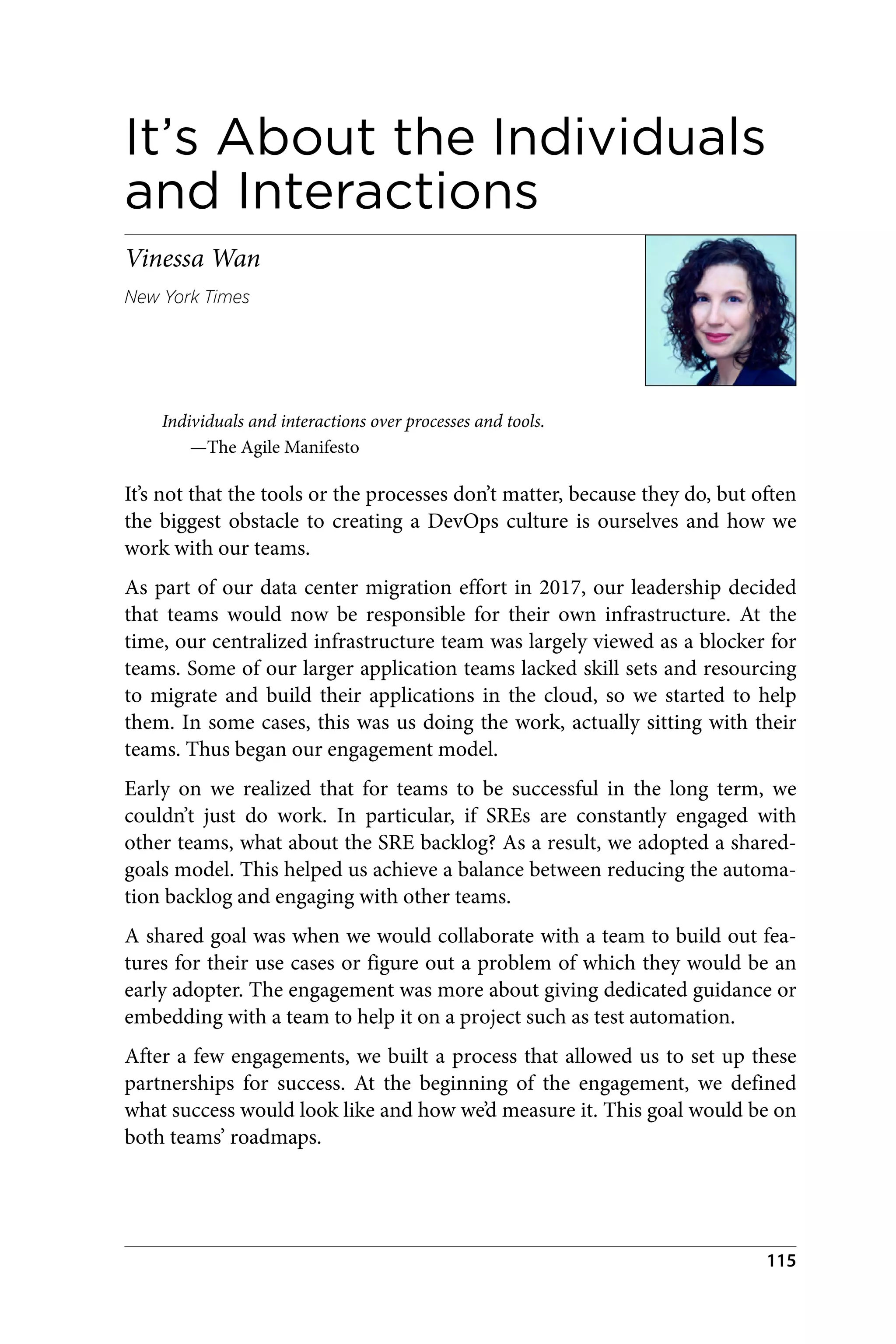 It’s About the Individuals
and Interactions
Vinessa Wan
New York Times
Individuals and interactions over processes and tools.
—The Agile Manifesto
It’s not that the tools or the processes don’t matter, because they do, but often
the biggest obstacle to creating a DevOps culture is ourselves and how we
work with our teams.
As part of our data center migration effort in 2017, our leadership decided
that teams would now be responsible for their own infrastructure. At the
time, our centralized infrastructure team was largely viewed as a blocker for
teams. Some of our larger application teams lacked skill sets and resourcing
to migrate and build their applications in the cloud, so we started to help
them. In some cases, this was us doing the work, actually sitting with their
teams. Thus began our engagement model.
Early on we realized that for teams to be successful in the long term, we
couldn’t just do work. In particular, if SREs are constantly engaged with
other teams, what about the SRE backlog? As a result, we adopted a shared-
goals model. This helped us achieve a balance between reducing the automa‐
tion backlog and engaging with other teams.
A shared goal was when we would collaborate with a team to build out fea‐
tures for their use cases or figure out a problem of which they would be an
early adopter. The engagement was more about giving dedicated guidance or
embedding with a team to help it on a project such as test automation.
After a few engagements, we built a process that allowed us to set up these
partnerships for success. At the beginning of the engagement, we defined
what success would look like and how we’d measure it. This goal would be on
both teams’ roadmaps.
115
 