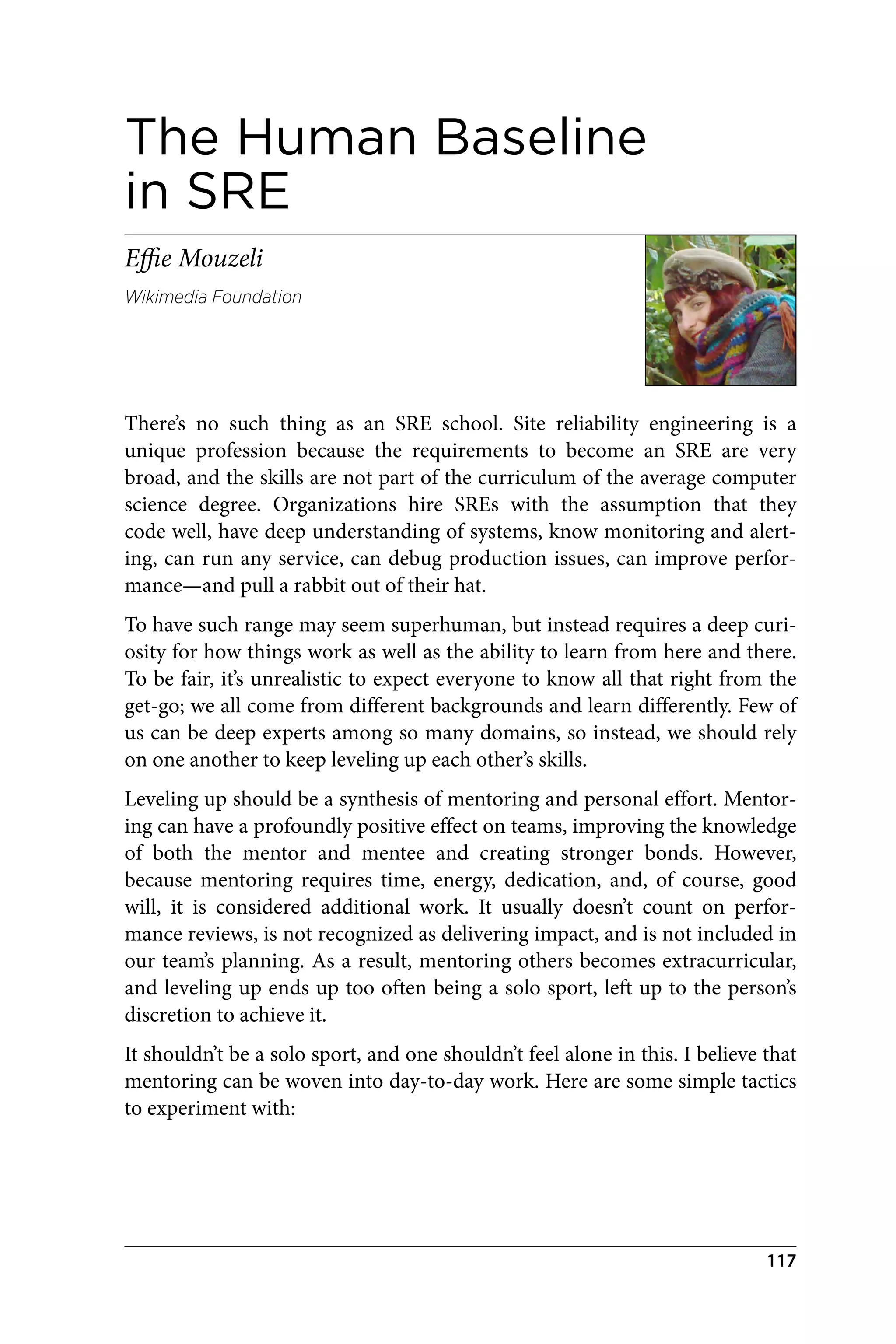 The Human Baseline
in SRE
Effie Mouzeli
Wikimedia Foundation
There’s no such thing as an SRE school. Site reliability engineering is a
unique profession because the requirements to become an SRE are very
broad, and the skills are not part of the curriculum of the average computer
science degree. Organizations hire SREs with the assumption that they
code well, have deep understanding of systems, know monitoring and alert‐
ing, can run any service, can debug production issues, can improve perfor‐
mance—and pull a rabbit out of their hat.
To have such range may seem superhuman, but instead requires a deep curi‐
osity for how things work as well as the ability to learn from here and there.
To be fair, it’s unrealistic to expect everyone to know all that right from the
get-go; we all come from different backgrounds and learn differently. Few of
us can be deep experts among so many domains, so instead, we should rely
on one another to keep leveling up each other’s skills.
Leveling up should be a synthesis of mentoring and personal effort. Mentor‐
ing can have a profoundly positive effect on teams, improving the knowledge
of both the mentor and mentee and creating stronger bonds. However,
because mentoring requires time, energy, dedication, and, of course, good
will, it is considered additional work. It usually doesn’t count on perfor‐
mance reviews, is not recognized as delivering impact, and is not included in
our team’s planning. As a result, mentoring others becomes extracurricular,
and leveling up ends up too often being a solo sport, left up to the person’s
discretion to achieve it.
It shouldn’t be a solo sport, and one shouldn’t feel alone in this. I believe that
mentoring can be woven into day-to-day work. Here are some simple tactics
to experiment with:
117
 