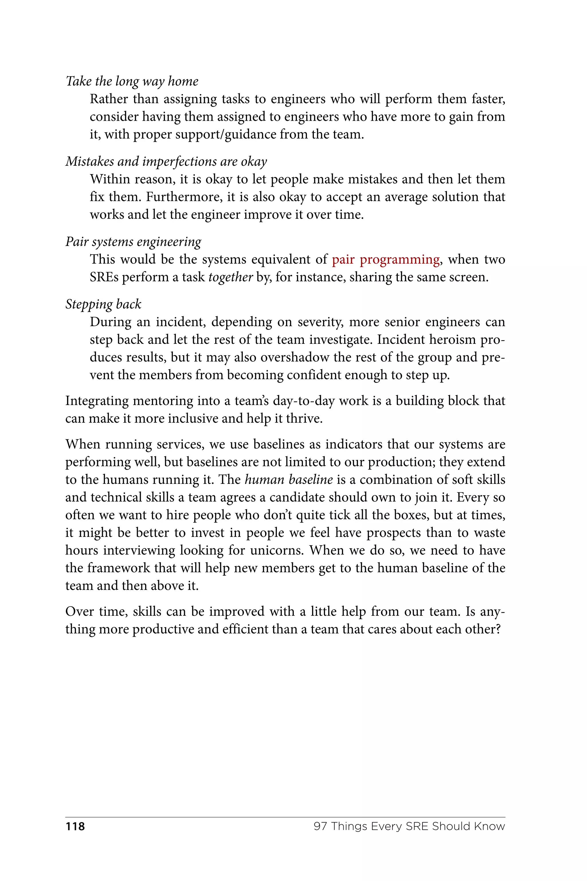 Take the long way home
Rather than assigning tasks to engineers who will perform them faster,
consider having them assigned to engineers who have more to gain from
it, with proper support/guidance from the team.
Mistakes and imperfections are okay
Within reason, it is okay to let people make mistakes and then let them
fix them. Furthermore, it is also okay to accept an average solution that
works and let the engineer improve it over time.
Pair systems engineering
This would be the systems equivalent of pair programming, when two
SREs perform a task together by, for instance, sharing the same screen.
Stepping back
During an incident, depending on severity, more senior engineers can
step back and let the rest of the team investigate. Incident heroism pro‐
duces results, but it may also overshadow the rest of the group and pre‐
vent the members from becoming confident enough to step up.
Integrating mentoring into a team’s day-to-day work is a building block that
can make it more inclusive and help it thrive.
When running services, we use baselines as indicators that our systems are
performing well, but baselines are not limited to our production; they extend
to the humans running it. The human baseline is a combination of soft skills
and technical skills a team agrees a candidate should own to join it. Every so
often we want to hire people who don’t quite tick all the boxes, but at times,
it might be better to invest in people we feel have prospects than to waste
hours interviewing looking for unicorns. When we do so, we need to have
the framework that will help new members get to the human baseline of the
team and then above it.
Over time, skills can be improved with a little help from our team. Is any‐
thing more productive and efficient than a team that cares about each other?
97 Things Every SRE Should Know
118
 