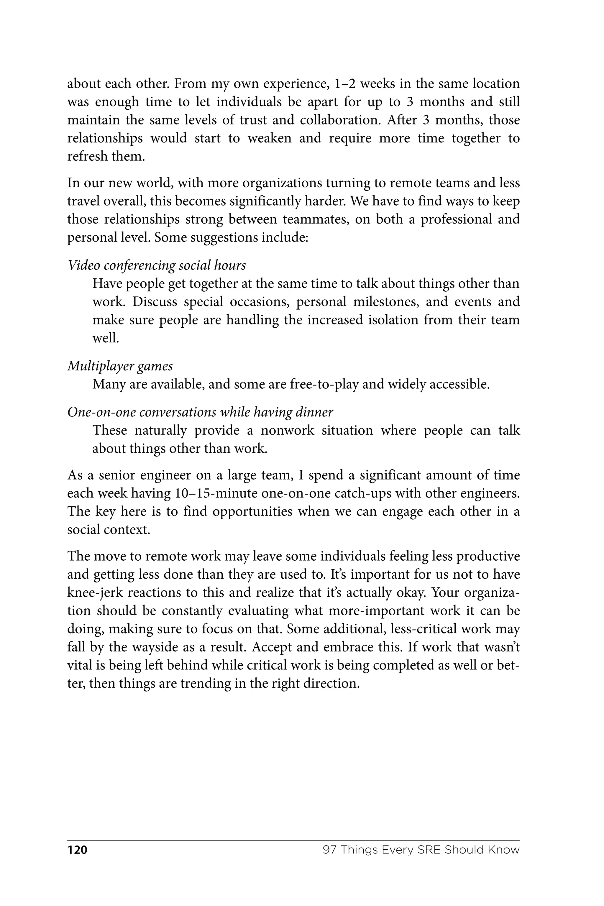 about each other. From my own experience, 1–2 weeks in the same location
was enough time to let individuals be apart for up to 3 months and still
maintain the same levels of trust and collaboration. After 3 months, those
relationships would start to weaken and require more time together to
refresh them.
In our new world, with more organizations turning to remote teams and less
travel overall, this becomes significantly harder. We have to find ways to keep
those relationships strong between teammates, on both a professional and
personal level. Some suggestions include:
Video conferencing social hours
Have people get together at the same time to talk about things other than
work. Discuss special occasions, personal milestones, and events and
make sure people are handling the increased isolation from their team
well.
Multiplayer games
Many are available, and some are free-to-play and widely accessible.
One-on-one conversations while having dinner
These naturally provide a nonwork situation where people can talk
about things other than work.
As a senior engineer on a large team, I spend a significant amount of time
each week having 10–15-minute one-on-one catch-ups with other engineers.
The key here is to find opportunities when we can engage each other in a
social context.
The move to remote work may leave some individuals feeling less productive
and getting less done than they are used to. It’s important for us not to have
knee-jerk reactions to this and realize that it’s actually okay. Your organiza‐
tion should be constantly evaluating what more-important work it can be
doing, making sure to focus on that. Some additional, less-critical work may
fall by the wayside as a result. Accept and embrace this. If work that wasn’t
vital is being left behind while critical work is being completed as well or bet‐
ter, then things are trending in the right direction.
97 Things Every SRE Should Know
120
 