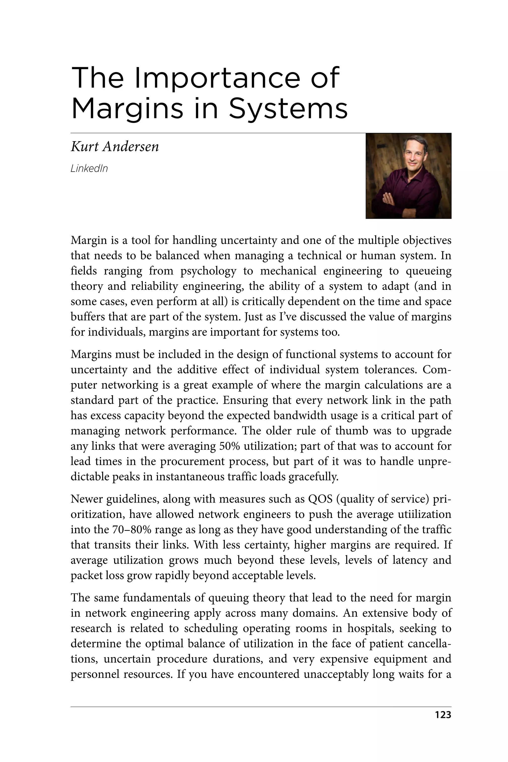 The Importance of
Margins in Systems
Kurt Andersen
LinkedIn
Margin is a tool for handling uncertainty and one of the multiple objectives
that needs to be balanced when managing a technical or human system. In
fields ranging from psychology to mechanical engineering to queueing
theory and reliability engineering, the ability of a system to adapt (and in
some cases, even perform at all) is critically dependent on the time and space
buffers that are part of the system. Just as I’ve discussed the value of margins
for individuals, margins are important for systems too.
Margins must be included in the design of functional systems to account for
uncertainty and the additive effect of individual system tolerances. Com‐
puter networking is a great example of where the margin calculations are a
standard part of the practice. Ensuring that every network link in the path
has excess capacity beyond the expected bandwidth usage is a critical part of
managing network performance. The older rule of thumb was to upgrade
any links that were averaging 50% utilization; part of that was to account for
lead times in the procurement process, but part of it was to handle unpre‐
dictable peaks in instantaneous traffic loads gracefully.
Newer guidelines, along with measures such as QOS (quality of service) pri‐
oritization, have allowed network engineers to push the average utiilization
into the 70–80% range as long as they have good understanding of the traffic
that transits their links. With less certainty, higher margins are required. If
average utilization grows much beyond these levels, levels of latency and
packet loss grow rapidly beyond acceptable levels.
The same fundamentals of queuing theory that lead to the need for margin
in network engineering apply across many domains. An extensive body of
research is related to scheduling operating rooms in hospitals, seeking to
determine the optimal balance of utilization in the face of patient cancella‐
tions, uncertain procedure durations, and very expensive equipment and
personnel resources. If you have encountered unacceptably long waits for a
123
 