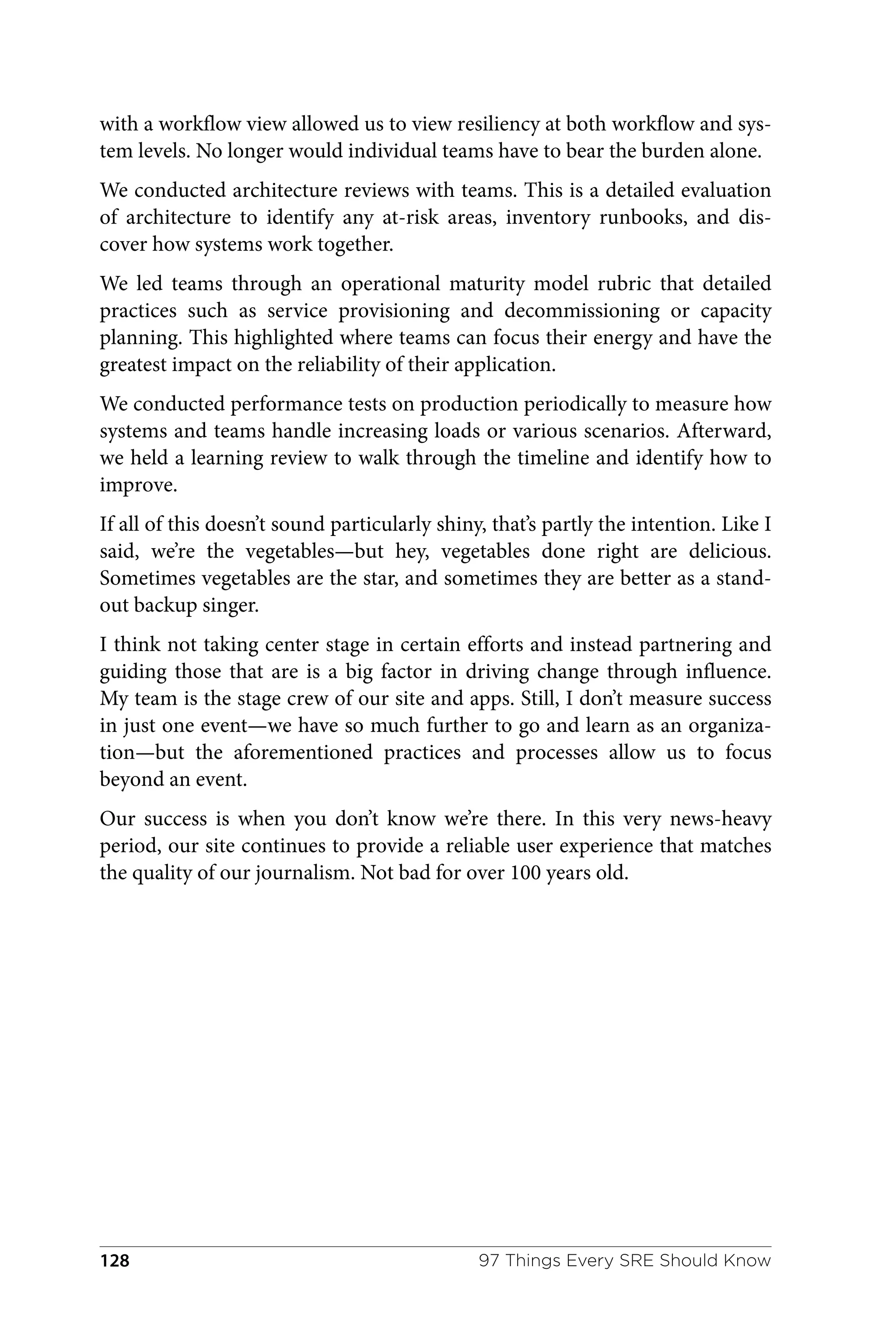 with a workflow view allowed us to view resiliency at both workflow and sys‐
tem levels. No longer would individual teams have to bear the burden alone.
We conducted architecture reviews with teams. This is a detailed evaluation
of architecture to identify any at-risk areas, inventory runbooks, and dis‐
cover how systems work together.
We led teams through an operational maturity model rubric that detailed
practices such as service provisioning and decommissioning or capacity
planning. This highlighted where teams can focus their energy and have the
greatest impact on the reliability of their application.
We conducted performance tests on production periodically to measure how
systems and teams handle increasing loads or various scenarios. Afterward,
we held a learning review to walk through the timeline and identify how to
improve.
If all of this doesn’t sound particularly shiny, that’s partly the intention. Like I
said, we’re the vegetables—but hey, vegetables done right are delicious.
Sometimes vegetables are the star, and sometimes they are better as a stand‐
out backup singer.
I think not taking center stage in certain efforts and instead partnering and
guiding those that are is a big factor in driving change through influence.
My team is the stage crew of our site and apps. Still, I don’t measure success
in just one event—we have so much further to go and learn as an organiza‐
tion—but the aforementioned practices and processes allow us to focus
beyond an event.
Our success is when you don’t know we’re there. In this very news-heavy
period, our site continues to provide a reliable user experience that matches
the quality of our journalism. Not bad for over 100 years old.
97 Things Every SRE Should Know
128
 