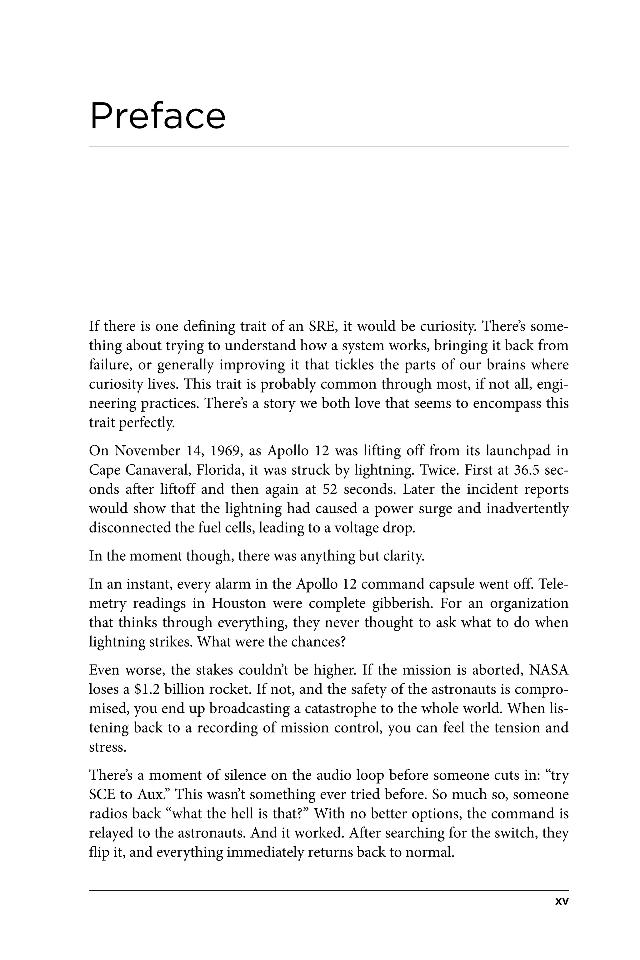 Preface
If there is one defining trait of an SRE, it would be curiosity. There’s some‐
thing about trying to understand how a system works, bringing it back from
failure, or generally improving it that tickles the parts of our brains where
curiosity lives. This trait is probably common through most, if not all, engi‐
neering practices. There’s a story we both love that seems to encompass this
trait perfectly.
On November 14, 1969, as Apollo 12 was lifting off from its launchpad in
Cape Canaveral, Florida, it was struck by lightning. Twice. First at 36.5 sec‐
onds after liftoff and then again at 52 seconds. Later the incident reports
would show that the lightning had caused a power surge and inadvertently
disconnected the fuel cells, leading to a voltage drop.
In the moment though, there was anything but clarity.
In an instant, every alarm in the Apollo 12 command capsule went off. Tele‐
metry readings in Houston were complete gibberish. For an organization
that thinks through everything, they never thought to ask what to do when
lightning strikes. What were the chances?
Even worse, the stakes couldn’t be higher. If the mission is aborted, NASA
loses a $1.2 billion rocket. If not, and the safety of the astronauts is compro‐
mised, you end up broadcasting a catastrophe to the whole world. When lis‐
tening back to a recording of mission control, you can feel the tension and
stress.
There’s a moment of silence on the audio loop before someone cuts in: “try
SCE to Aux.” This wasn’t something ever tried before. So much so, someone
radios back “what the hell is that?” With no better options, the command is
relayed to the astronauts. And it worked. After searching for the switch, they
flip it, and everything immediately returns back to normal.
xv
 