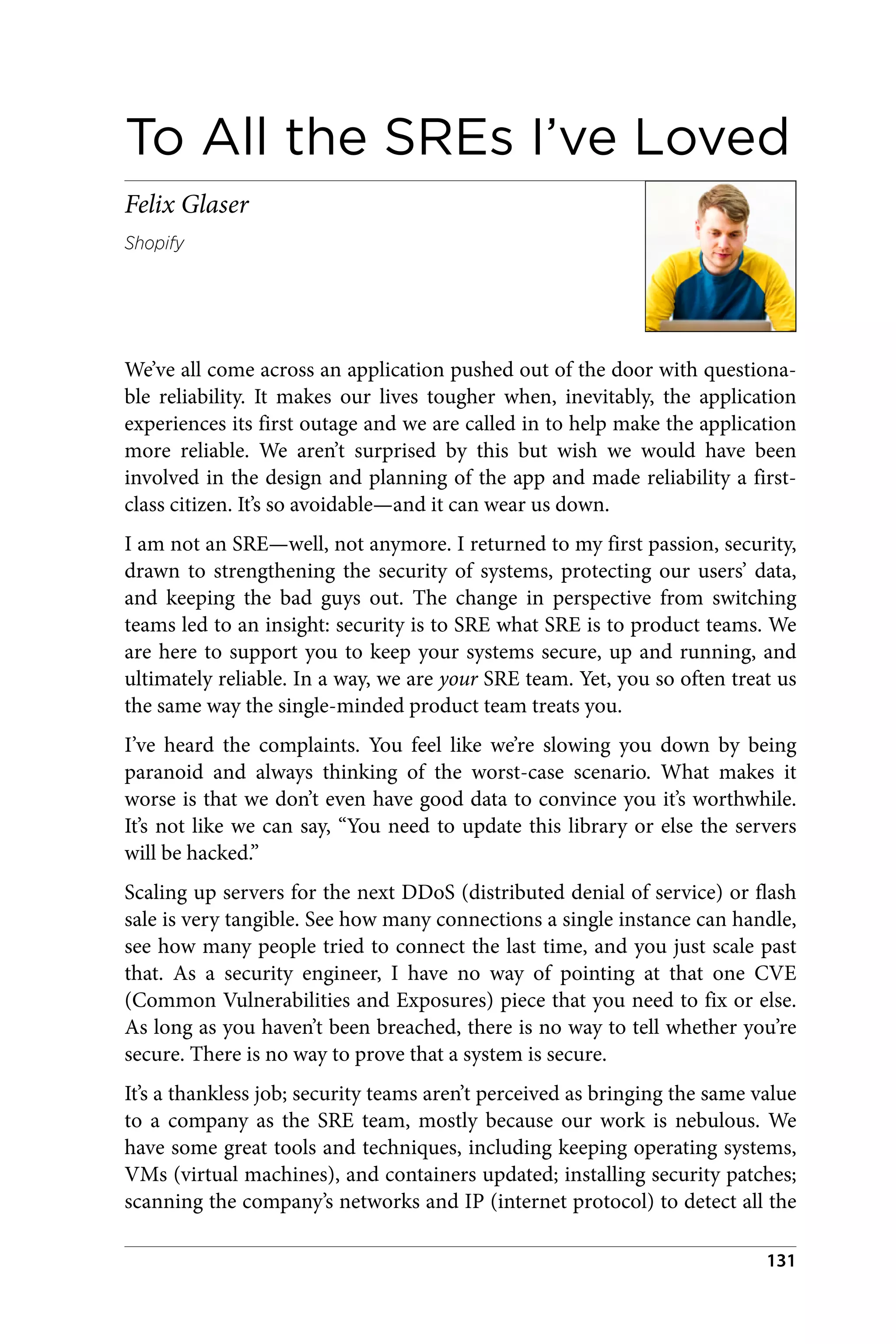 To All the SREs I’ve Loved
Felix Glaser
Shopify
We’ve all come across an application pushed out of the door with questiona‐
ble reliability. It makes our lives tougher when, inevitably, the application
experiences its first outage and we are called in to help make the application
more reliable. We aren’t surprised by this but wish we would have been
involved in the design and planning of the app and made reliability a first-
class citizen. It’s so avoidable—and it can wear us down.
I am not an SRE—well, not anymore. I returned to my first passion, security,
drawn to strengthening the security of systems, protecting our users’ data,
and keeping the bad guys out. The change in perspective from switching
teams led to an insight: security is to SRE what SRE is to product teams. We
are here to support you to keep your systems secure, up and running, and
ultimately reliable. In a way, we are your SRE team. Yet, you so often treat us
the same way the single-minded product team treats you.
I’ve heard the complaints. You feel like we’re slowing you down by being
paranoid and always thinking of the worst-case scenario. What makes it
worse is that we don’t even have good data to convince you it’s worthwhile.
It’s not like we can say, “You need to update this library or else the servers
will be hacked.”
Scaling up servers for the next DDoS (distributed denial of service) or flash
sale is very tangible. See how many connections a single instance can handle,
see how many people tried to connect the last time, and you just scale past
that. As a security engineer, I have no way of pointing at that one CVE
(Common Vulnerabilities and Exposures) piece that you need to fix or else.
As long as you haven’t been breached, there is no way to tell whether you’re
secure. There is no way to prove that a system is secure.
It’s a thankless job; security teams aren’t perceived as bringing the same value
to a company as the SRE team, mostly because our work is nebulous. We
have some great tools and techniques, including keeping operating systems,
VMs (virtual machines), and containers updated; installing security patches;
scanning the company’s networks and IP (internet protocol) to detect all the
131
 