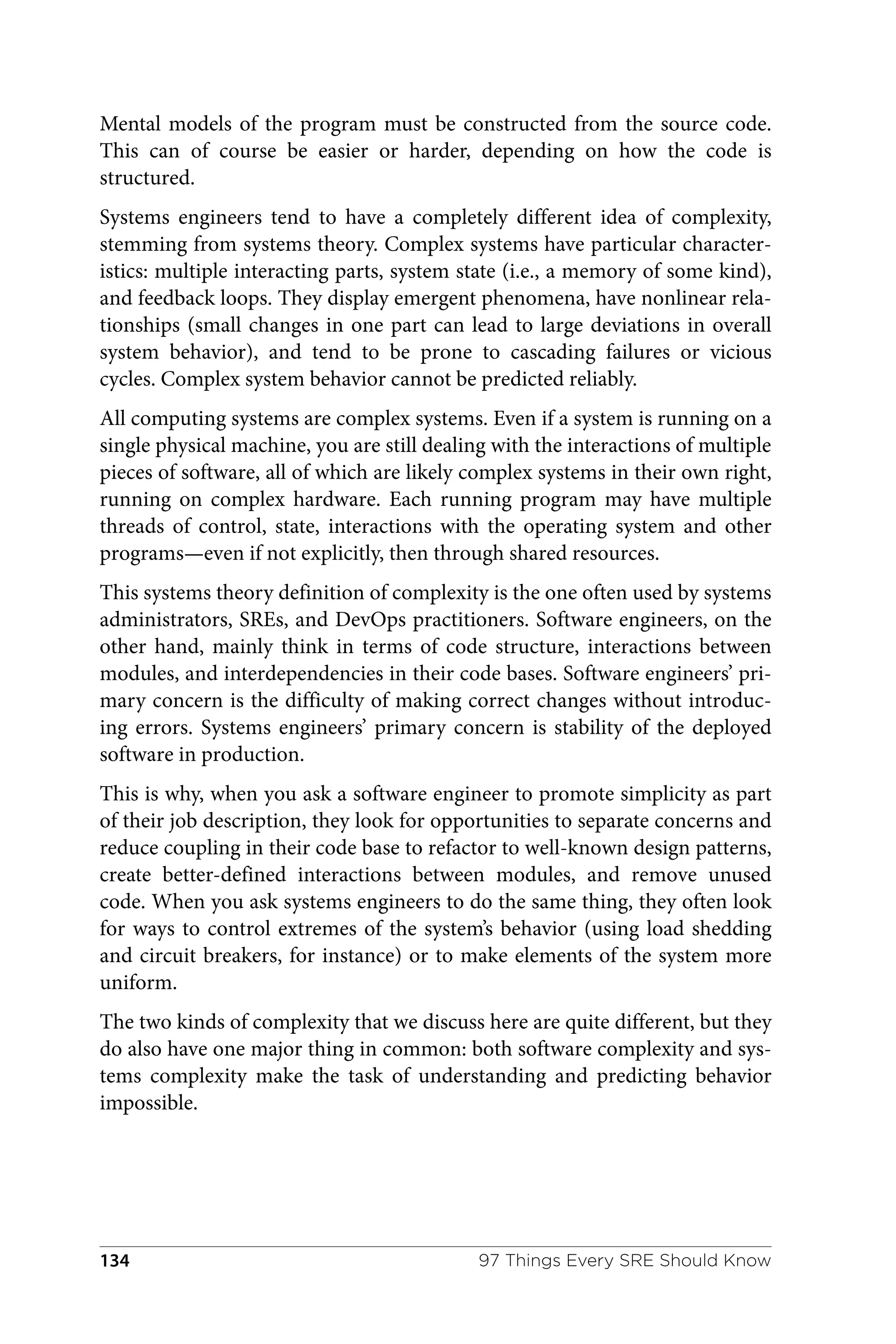 Mental models of the program must be constructed from the source code.
This can of course be easier or harder, depending on how the code is
structured.
Systems engineers tend to have a completely different idea of complexity,
stemming from systems theory. Complex systems have particular character‐
istics: multiple interacting parts, system state (i.e., a memory of some kind),
and feedback loops. They display emergent phenomena, have nonlinear rela‐
tionships (small changes in one part can lead to large deviations in overall
system behavior), and tend to be prone to cascading failures or vicious
cycles. Complex system behavior cannot be predicted reliably.
All computing systems are complex systems. Even if a system is running on a
single physical machine, you are still dealing with the interactions of multiple
pieces of software, all of which are likely complex systems in their own right,
running on complex hardware. Each running program may have multiple
threads of control, state, interactions with the operating system and other
programs—even if not explicitly, then through shared resources.
This systems theory definition of complexity is the one often used by systems
administrators, SREs, and DevOps practitioners. Software engineers, on the
other hand, mainly think in terms of code structure, interactions between
modules, and interdependencies in their code bases. Software engineers’ pri‐
mary concern is the difficulty of making correct changes without introduc‐
ing errors. Systems engineers’ primary concern is stability of the deployed
software in production.
This is why, when you ask a software engineer to promote simplicity as part
of their job description, they look for opportunities to separate concerns and
reduce coupling in their code base to refactor to well-known design patterns,
create better-defined interactions between modules, and remove unused
code. When you ask systems engineers to do the same thing, they often look
for ways to control extremes of the system’s behavior (using load shedding
and circuit breakers, for instance) or to make elements of the system more
uniform.
The two kinds of complexity that we discuss here are quite different, but they
do also have one major thing in common: both software complexity and sys‐
tems complexity make the task of understanding and predicting behavior
impossible.
97 Things Every SRE Should Know
134
 