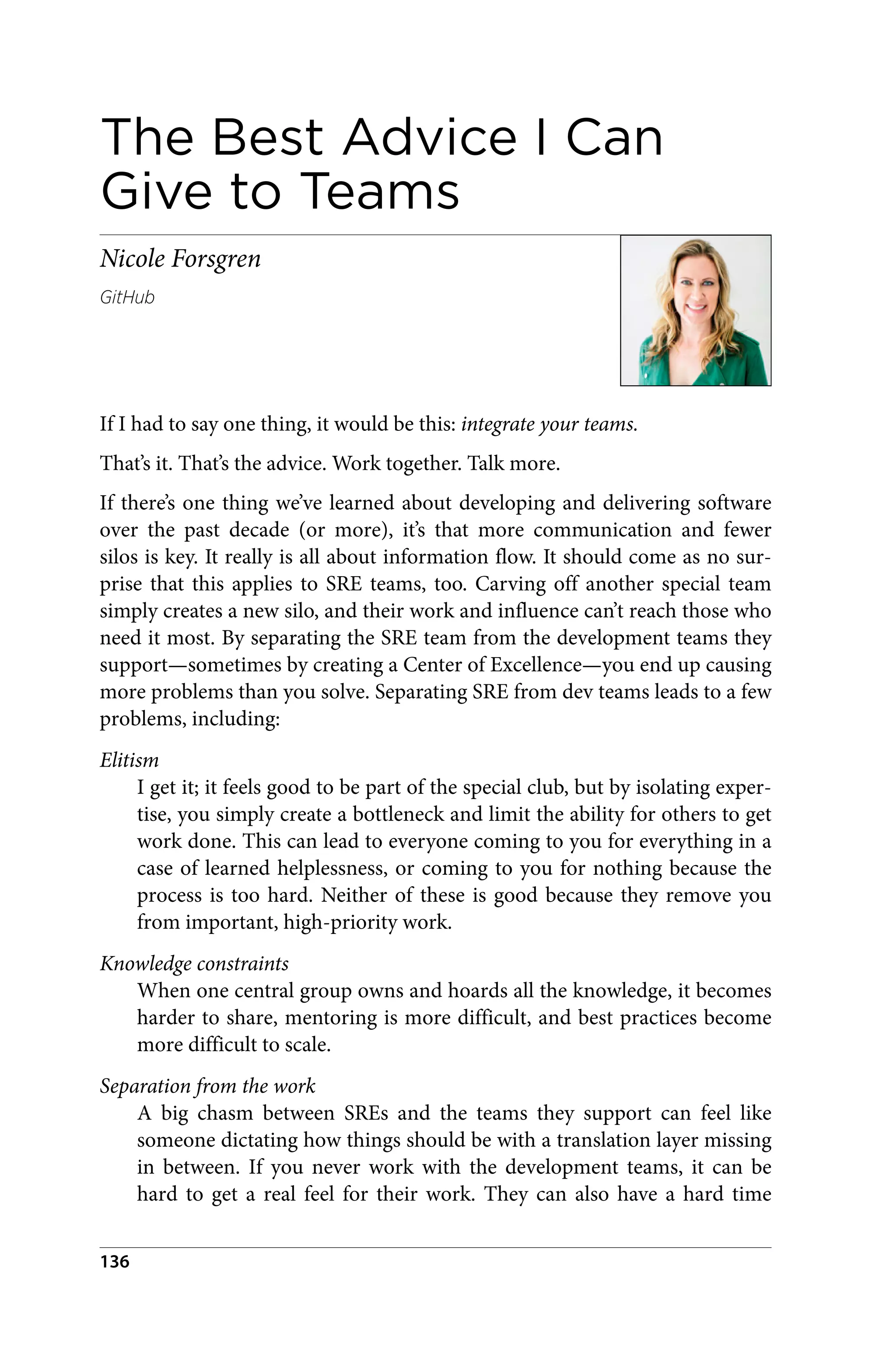 The Best Advice I Can
Give to Teams
Nicole Forsgren
GitHub
If I had to say one thing, it would be this: integrate your teams.
That’s it. That’s the advice. Work together. Talk more.
If there’s one thing we’ve learned about developing and delivering software
over the past decade (or more), it’s that more communication and fewer
silos is key. It really is all about information flow. It should come as no sur‐
prise that this applies to SRE teams, too. Carving off another special team
simply creates a new silo, and their work and influence can’t reach those who
need it most. By separating the SRE team from the development teams they
support—sometimes by creating a Center of Excellence—you end up causing
more problems than you solve. Separating SRE from dev teams leads to a few
problems, including:
Elitism
I get it; it feels good to be part of the special club, but by isolating exper‐
tise, you simply create a bottleneck and limit the ability for others to get
work done. This can lead to everyone coming to you for everything in a
case of learned helplessness, or coming to you for nothing because the
process is too hard. Neither of these is good because they remove you
from important, high-priority work.
Knowledge constraints
When one central group owns and hoards all the knowledge, it becomes
harder to share, mentoring is more difficult, and best practices become
more difficult to scale.
Separation from the work
A big chasm between SREs and the teams they support can feel like
someone dictating how things should be with a translation layer missing
in between. If you never work with the development teams, it can be
hard to get a real feel for their work. They can also have a hard time
136
 