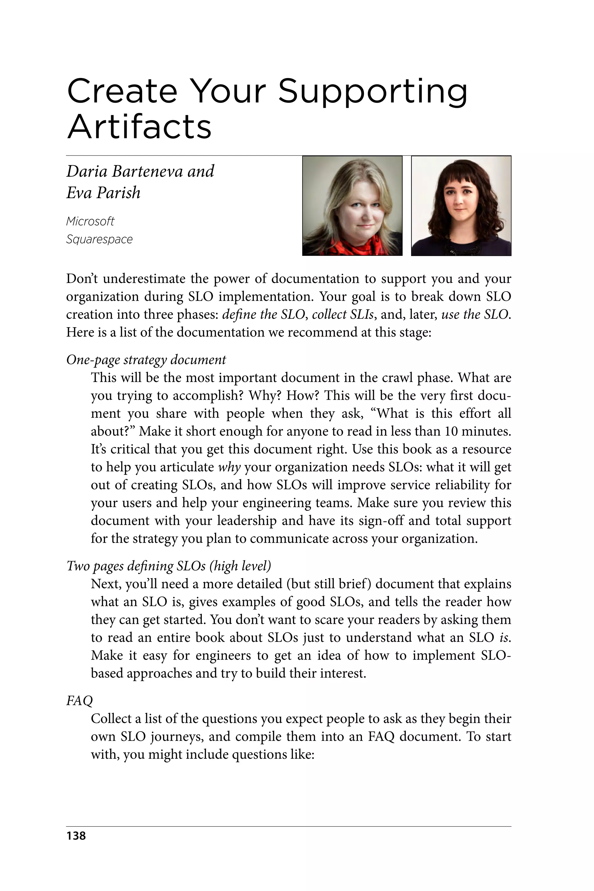 Create Your Supporting
Artifacts
Daria Barteneva and
Eva Parish
Microsoft
Squarespace
Don’t underestimate the power of documentation to support you and your
organization during SLO implementation. Your goal is to break down SLO
creation into three phases: define the SLO, collect SLIs, and, later, use the SLO.
Here is a list of the documentation we recommend at this stage:
One-page strategy document
This will be the most important document in the crawl phase. What are
you trying to accomplish? Why? How? This will be the very first docu‐
ment you share with people when they ask, “What is this effort all
about?” Make it short enough for anyone to read in less than 10 minutes.
It’s critical that you get this document right. Use this book as a resource
to help you articulate why your organization needs SLOs: what it will get
out of creating SLOs, and how SLOs will improve service reliability for
your users and help your engineering teams. Make sure you review this
document with your leadership and have its sign-off and total support
for the strategy you plan to communicate across your organization.
Two pages defining SLOs (high level)
Next, you’ll need a more detailed (but still brief) document that explains
what an SLO is, gives examples of good SLOs, and tells the reader how
they can get started. You don’t want to scare your readers by asking them
to read an entire book about SLOs just to understand what an SLO is.
Make it easy for engineers to get an idea of how to implement SLO-
based approaches and try to build their interest.
FAQ
Collect a list of the questions you expect people to ask as they begin their
own SLO journeys, and compile them into an FAQ document. To start
with, you might include questions like:
138
 