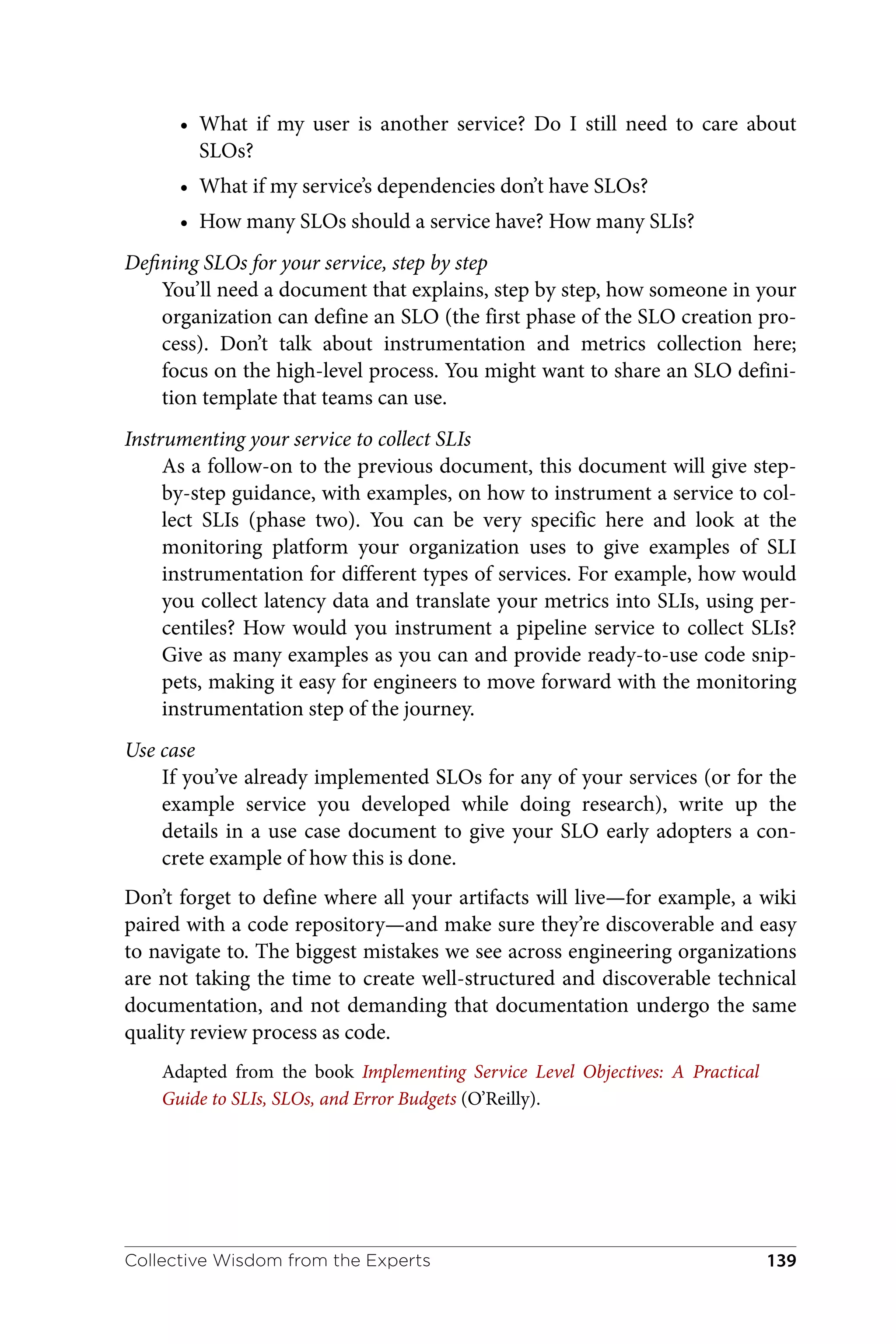 • What if my user is another service? Do I still need to care about
SLOs?
• What if my service’s dependencies don’t have SLOs?
• How many SLOs should a service have? How many SLIs?
Defining SLOs for your service, step by step
You’ll need a document that explains, step by step, how someone in your
organization can define an SLO (the first phase of the SLO creation pro‐
cess). Don’t talk about instrumentation and metrics collection here;
focus on the high-level process. You might want to share an SLO defini‐
tion template that teams can use.
Instrumenting your service to collect SLIs
As a follow-on to the previous document, this document will give step-
by-step guidance, with examples, on how to instrument a service to col‐
lect SLIs (phase two). You can be very specific here and look at the
monitoring platform your organization uses to give examples of SLI
instrumentation for different types of services. For example, how would
you collect latency data and translate your metrics into SLIs, using per‐
centiles? How would you instrument a pipeline service to collect SLIs?
Give as many examples as you can and provide ready-to-use code snip‐
pets, making it easy for engineers to move forward with the monitoring
instrumentation step of the journey.
Use case
If you’ve already implemented SLOs for any of your services (or for the
example service you developed while doing research), write up the
details in a use case document to give your SLO early adopters a con‐
crete example of how this is done.
Don’t forget to define where all your artifacts will live—for example, a wiki
paired with a code repository—and make sure they’re discoverable and easy
to navigate to. The biggest mistakes we see across engineering organizations
are not taking the time to create well-structured and discoverable technical
documentation, and not demanding that documentation undergo the same
quality review process as code.
Adapted from the book Implementing Service Level Objectives: A Practical
Guide to SLIs, SLOs, and Error Budgets (O’Reilly).
Collective Wisdom from the Experts 139
 