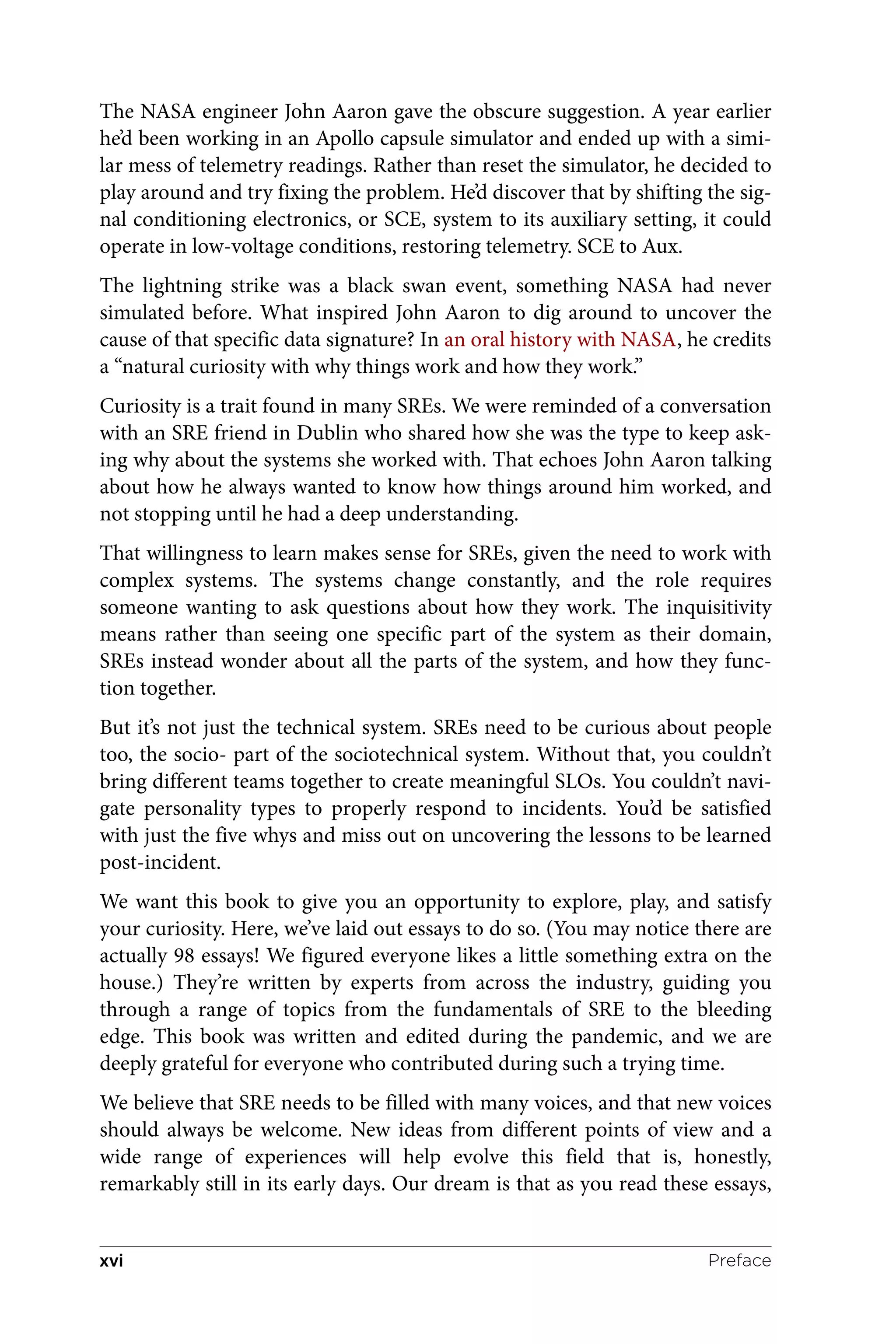 The NASA engineer John Aaron gave the obscure suggestion. A year earlier
he’d been working in an Apollo capsule simulator and ended up with a simi‐
lar mess of telemetry readings. Rather than reset the simulator, he decided to
play around and try fixing the problem. He’d discover that by shifting the sig‐
nal conditioning electronics, or SCE, system to its auxiliary setting, it could
operate in low-voltage conditions, restoring telemetry. SCE to Aux.
The lightning strike was a black swan event, something NASA had never
simulated before. What inspired John Aaron to dig around to uncover the
cause of that specific data signature? In an oral history with NASA, he credits
a “natural curiosity with why things work and how they work.”
Curiosity is a trait found in many SREs. We were reminded of a conversation
with an SRE friend in Dublin who shared how she was the type to keep ask‐
ing why about the systems she worked with. That echoes John Aaron talking
about how he always wanted to know how things around him worked, and
not stopping until he had a deep understanding.
That willingness to learn makes sense for SREs, given the need to work with
complex systems. The systems change constantly, and the role requires
someone wanting to ask questions about how they work. The inquisitivity
means rather than seeing one specific part of the system as their domain,
SREs instead wonder about all the parts of the system, and how they func‐
tion together.
But it’s not just the technical system. SREs need to be curious about people
too, the socio- part of the sociotechnical system. Without that, you couldn’t
bring different teams together to create meaningful SLOs. You couldn’t navi‐
gate personality types to properly respond to incidents. You’d be satisfied
with just the five whys and miss out on uncovering the lessons to be learned
post-incident.
We want this book to give you an opportunity to explore, play, and satisfy
your curiosity. Here, we’ve laid out essays to do so. (You may notice there are
actually 98 essays! We figured everyone likes a little something extra on the
house.) They’re written by experts from across the industry, guiding you
through a range of topics from the fundamentals of SRE to the bleeding
edge. This book was written and edited during the pandemic, and we are
deeply grateful for everyone who contributed during such a trying time.
We believe that SRE needs to be filled with many voices, and that new voices
should always be welcome. New ideas from different points of view and a
wide range of experiences will help evolve this field that is, honestly,
remarkably still in its early days. Our dream is that as you read these essays,
Preface
xvi
 