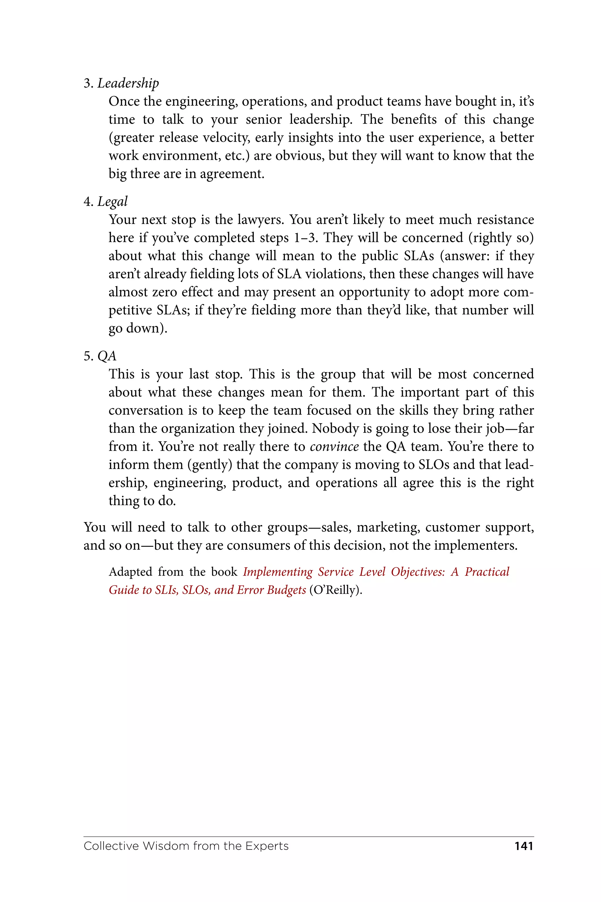 3. Leadership
Once the engineering, operations, and product teams have bought in, it’s
time to talk to your senior leadership. The benefits of this change
(greater release velocity, early insights into the user experience, a better
work environment, etc.) are obvious, but they will want to know that the
big three are in agreement.
4. Legal
Your next stop is the lawyers. You aren’t likely to meet much resistance
here if you’ve completed steps 1–3. They will be concerned (rightly so)
about what this change will mean to the public SLAs (answer: if they
aren’t already fielding lots of SLA violations, then these changes will have
almost zero effect and may present an opportunity to adopt more com‐
petitive SLAs; if they’re fielding more than they’d like, that number will
go down).
5. QA
This is your last stop. This is the group that will be most concerned
about what these changes mean for them. The important part of this
conversation is to keep the team focused on the skills they bring rather
than the organization they joined. Nobody is going to lose their job—far
from it. You’re not really there to convince the QA team. You’re there to
inform them (gently) that the company is moving to SLOs and that lead‐
ership, engineering, product, and operations all agree this is the right
thing to do.
You will need to talk to other groups—sales, marketing, customer support,
and so on—but they are consumers of this decision, not the implementers.
Adapted from the book Implementing Service Level Objectives: A Practical
Guide to SLIs, SLOs, and Error Budgets (O’Reilly).
Collective Wisdom from the Experts 141
 