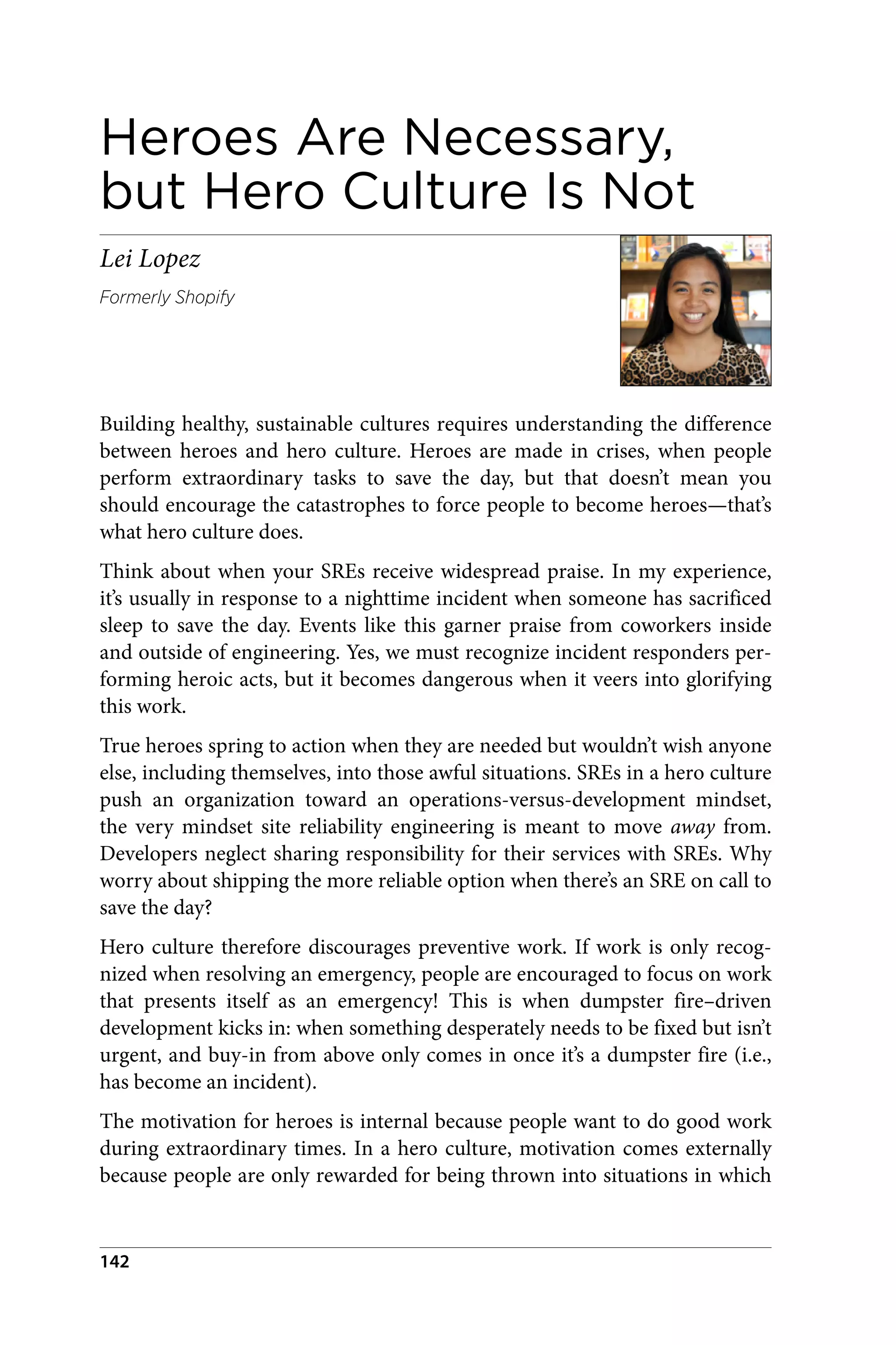 Heroes Are Necessary,
but Hero Culture Is Not
Lei Lopez
Formerly Shopify
Building healthy, sustainable cultures requires understanding the difference
between heroes and hero culture. Heroes are made in crises, when people
perform extraordinary tasks to save the day, but that doesn’t mean you
should encourage the catastrophes to force people to become heroes—that’s
what hero culture does.
Think about when your SREs receive widespread praise. In my experience,
it’s usually in response to a nighttime incident when someone has sacrificed
sleep to save the day. Events like this garner praise from coworkers inside
and outside of engineering. Yes, we must recognize incident responders per‐
forming heroic acts, but it becomes dangerous when it veers into glorifying
this work.
True heroes spring to action when they are needed but wouldn’t wish anyone
else, including themselves, into those awful situations. SREs in a hero culture
push an organization toward an operations-versus-development mindset,
the very mindset site reliability engineering is meant to move away from.
Developers neglect sharing responsibility for their services with SREs. Why
worry about shipping the more reliable option when there’s an SRE on call to
save the day?
Hero culture therefore discourages preventive work. If work is only recog‐
nized when resolving an emergency, people are encouraged to focus on work
that presents itself as an emergency! This is when dumpster fire–driven
development kicks in: when something desperately needs to be fixed but isn’t
urgent, and buy-in from above only comes in once it’s a dumpster fire (i.e.,
has become an incident).
The motivation for heroes is internal because people want to do good work
during extraordinary times. In a hero culture, motivation comes externally
because people are only rewarded for being thrown into situations in which
142
 