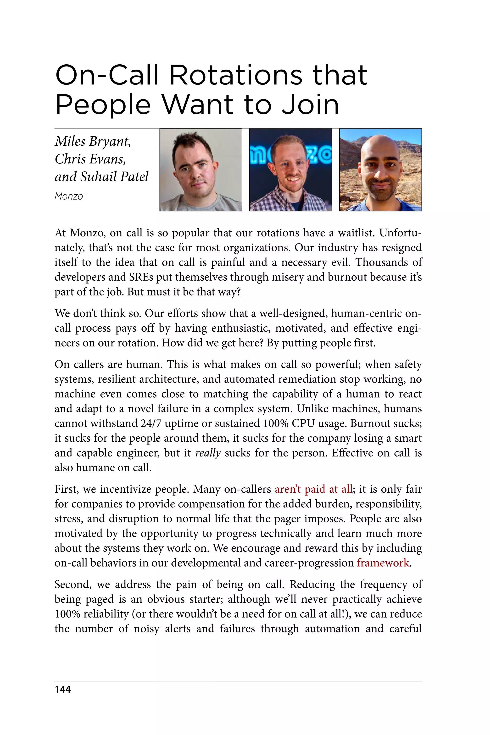On-Call Rotations that
People Want to Join
Miles Bryant,
Chris Evans,
and Suhail Patel
Monzo
At Monzo, on call is so popular that our rotations have a waitlist. Unfortu‐
nately, that’s not the case for most organizations. Our industry has resigned
itself to the idea that on call is painful and a necessary evil. Thousands of
developers and SREs put themselves through misery and burnout because it’s
part of the job. But must it be that way?
We don’t think so. Our efforts show that a well-designed, human-centric on-
call process pays off by having enthusiastic, motivated, and effective engi‐
neers on our rotation. How did we get here? By putting people first.
On callers are human. This is what makes on call so powerful; when safety
systems, resilient architecture, and automated remediation stop working, no
machine even comes close to matching the capability of a human to react
and adapt to a novel failure in a complex system. Unlike machines, humans
cannot withstand 24/7 uptime or sustained 100% CPU usage. Burnout sucks;
it sucks for the people around them, it sucks for the company losing a smart
and capable engineer, but it really sucks for the person. Effective on call is
also humane on call.
First, we incentivize people. Many on-callers aren’t paid at all; it is only fair
for companies to provide compensation for the added burden, responsibility,
stress, and disruption to normal life that the pager imposes. People are also
motivated by the opportunity to progress technically and learn much more
about the systems they work on. We encourage and reward this by including
on-call behaviors in our developmental and career-progression framework.
Second, we address the pain of being on call. Reducing the frequency of
being paged is an obvious starter; although we’ll never practically achieve
100% reliability (or there wouldn’t be a need for on call at all!), we can reduce
the number of noisy alerts and failures through automation and careful
144
 