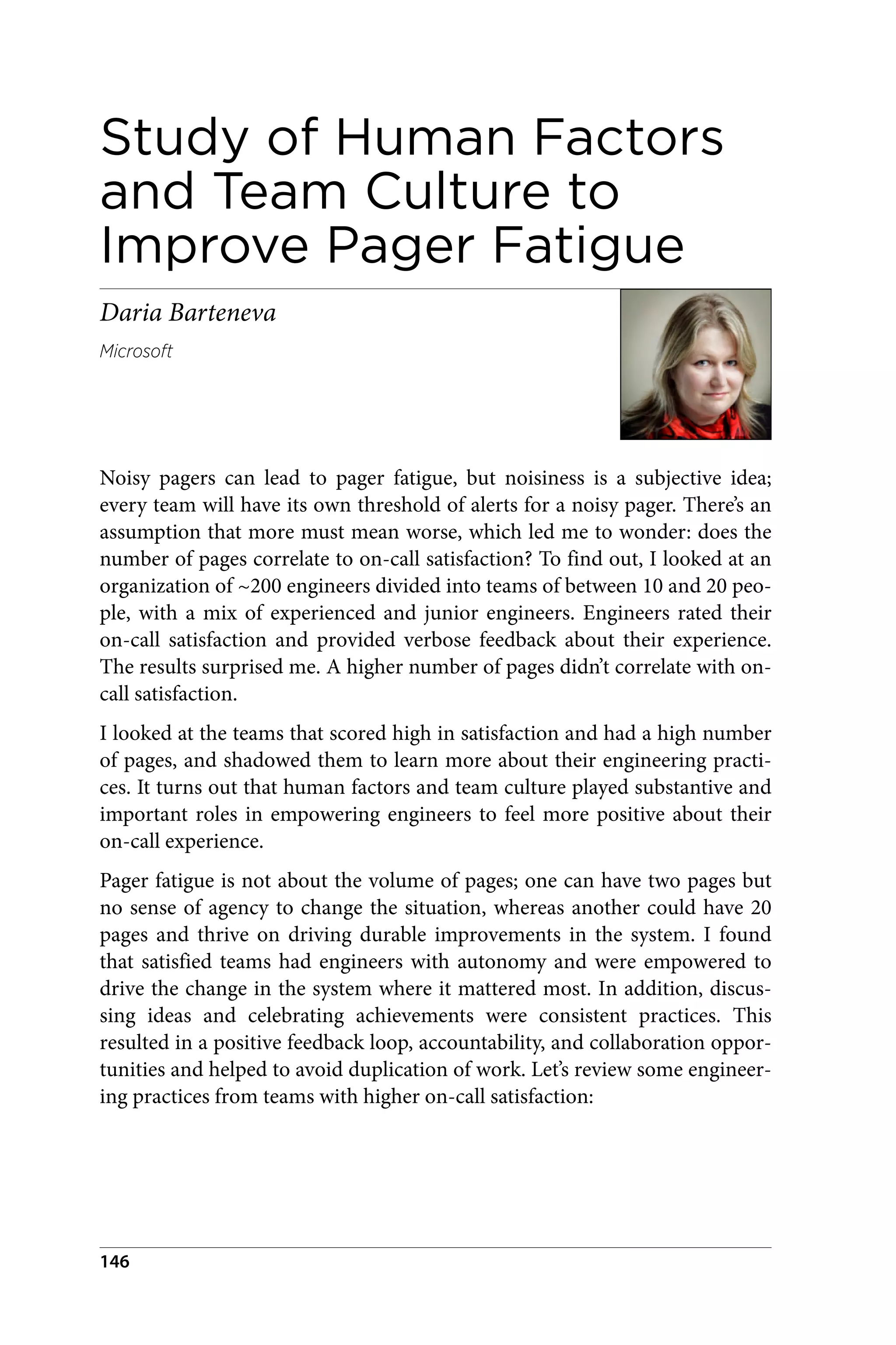 Study of Human Factors
and Team Culture to
Improve Pager Fatigue
Daria Barteneva
Microsoft
Noisy pagers can lead to pager fatigue, but noisiness is a subjective idea;
every team will have its own threshold of alerts for a noisy pager. There’s an
assumption that more must mean worse, which led me to wonder: does the
number of pages correlate to on-call satisfaction? To find out, I looked at an
organization of ~200 engineers divided into teams of between 10 and 20 peo‐
ple, with a mix of experienced and junior engineers. Engineers rated their
on-call satisfaction and provided verbose feedback about their experience.
The results surprised me. A higher number of pages didn’t correlate with on-
call satisfaction.
I looked at the teams that scored high in satisfaction and had a high number
of pages, and shadowed them to learn more about their engineering practi‐
ces. It turns out that human factors and team culture played substantive and
important roles in empowering engineers to feel more positive about their
on-call experience.
Pager fatigue is not about the volume of pages; one can have two pages but
no sense of agency to change the situation, whereas another could have 20
pages and thrive on driving durable improvements in the system. I found
that satisfied teams had engineers with autonomy and were empowered to
drive the change in the system where it mattered most. In addition, discus‐
sing ideas and celebrating achievements were consistent practices. This
resulted in a positive feedback loop, accountability, and collaboration oppor‐
tunities and helped to avoid duplication of work. Let’s review some engineer‐
ing practices from teams with higher on-call satisfaction:
146
 