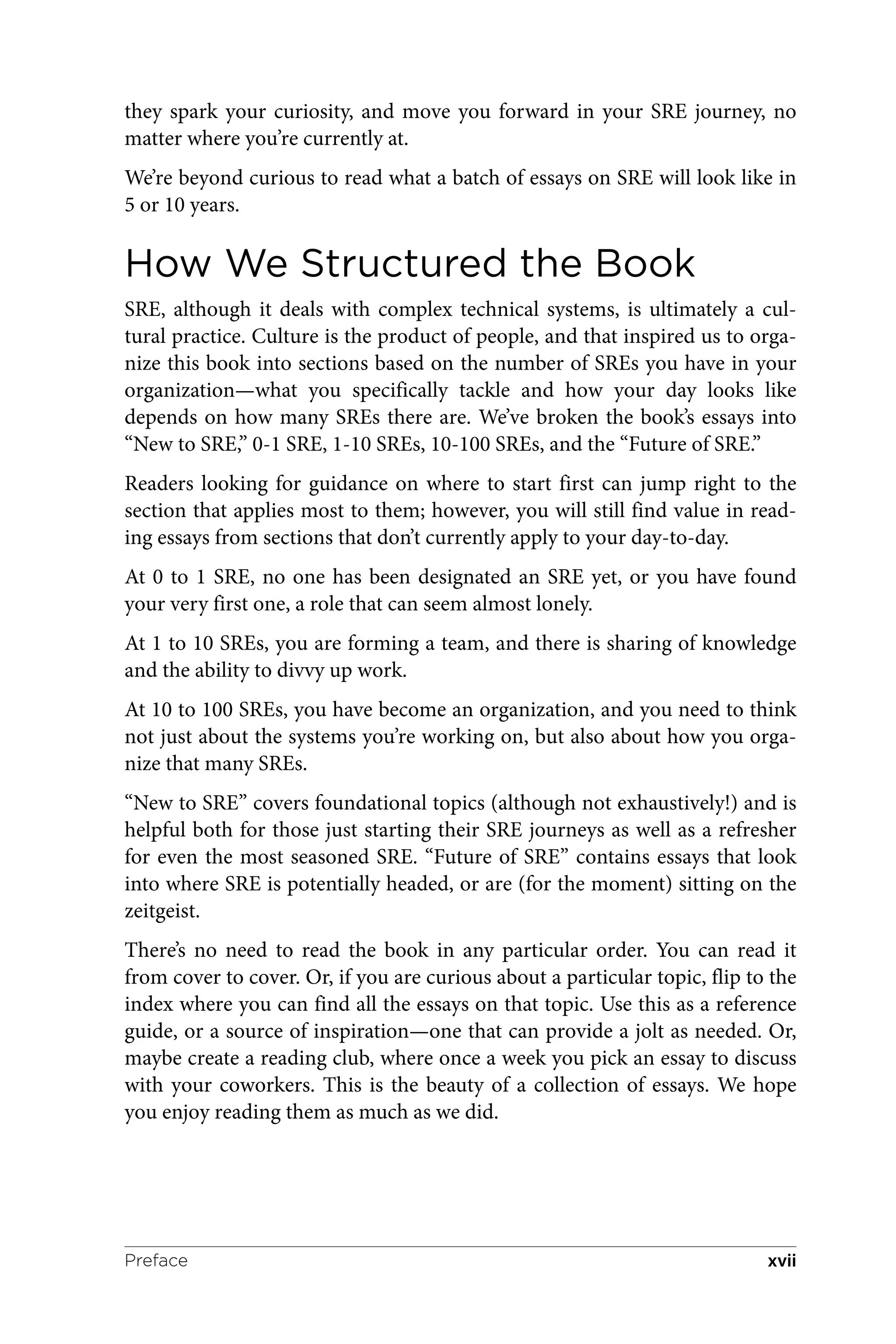 they spark your curiosity, and move you forward in your SRE journey, no
matter where you’re currently at.
We’re beyond curious to read what a batch of essays on SRE will look like in
5 or 10 years.
How We Structured the Book
SRE, although it deals with complex technical systems, is ultimately a cul‐
tural practice. Culture is the product of people, and that inspired us to orga‐
nize this book into sections based on the number of SREs you have in your
organization—what you specifically tackle and how your day looks like
depends on how many SREs there are. We’ve broken the book’s essays into
“New to SRE,” 0-1 SRE, 1-10 SREs, 10-100 SREs, and the “Future of SRE.”
Readers looking for guidance on where to start first can jump right to the
section that applies most to them; however, you will still find value in read‐
ing essays from sections that don’t currently apply to your day-to-day.
At 0 to 1 SRE, no one has been designated an SRE yet, or you have found
your very first one, a role that can seem almost lonely.
At 1 to 10 SREs, you are forming a team, and there is sharing of knowledge
and the ability to divvy up work.
At 10 to 100 SREs, you have become an organization, and you need to think
not just about the systems you’re working on, but also about how you orga‐
nize that many SREs.
“New to SRE” covers foundational topics (although not exhaustively!) and is
helpful both for those just starting their SRE journeys as well as a refresher
for even the most seasoned SRE. “Future of SRE” contains essays that look
into where SRE is potentially headed, or are (for the moment) sitting on the
zeitgeist.
There’s no need to read the book in any particular order. You can read it
from cover to cover. Or, if you are curious about a particular topic, flip to the
index where you can find all the essays on that topic. Use this as a reference
guide, or a source of inspiration—one that can provide a jolt as needed. Or,
maybe create a reading club, where once a week you pick an essay to discuss
with your coworkers. This is the beauty of a collection of essays. We hope
you enjoy reading them as much as we did.
Preface xvii
 