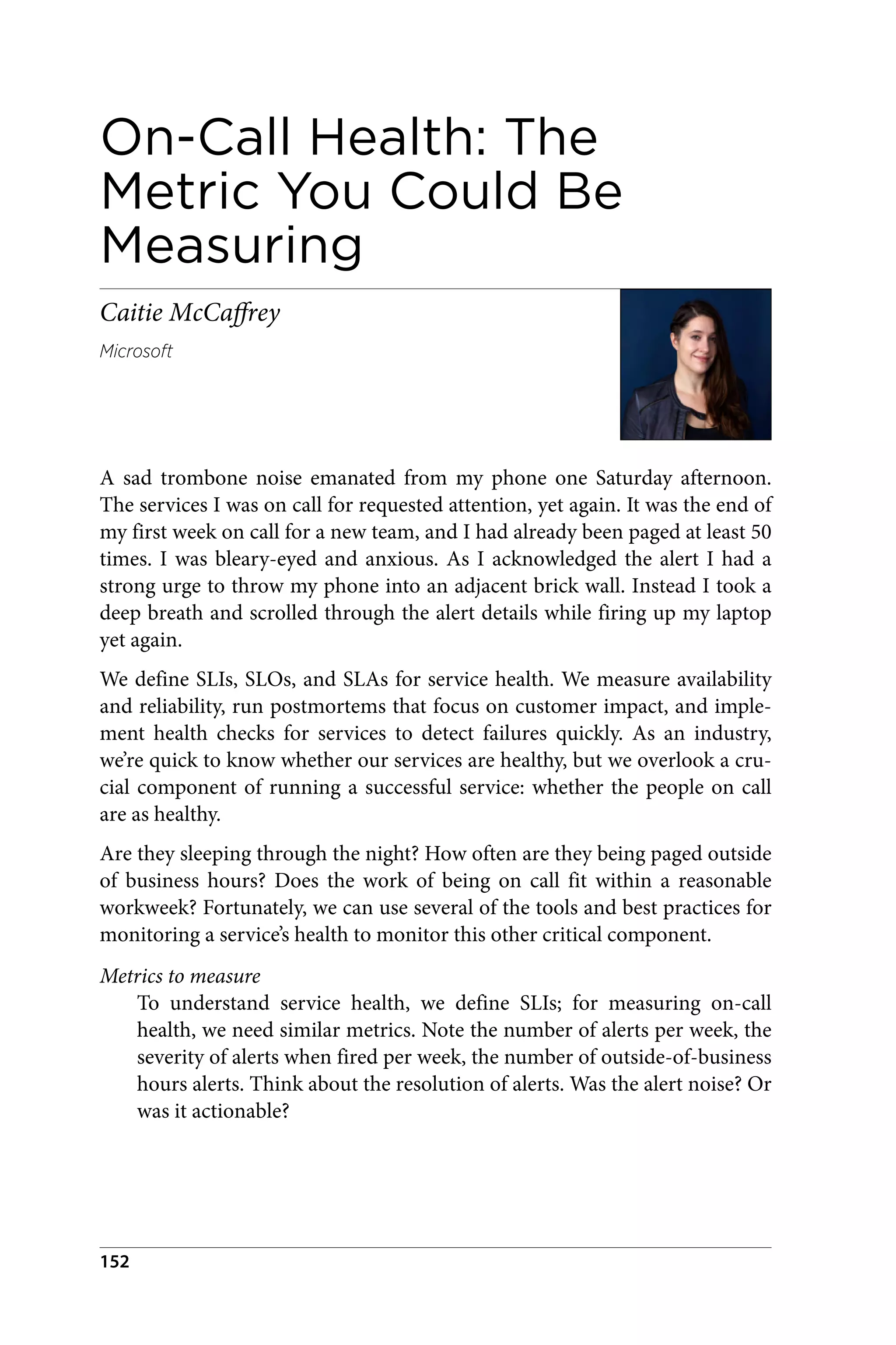 On-Call Health: The
Metric You Could Be
Measuring
Caitie McCaffrey
Microsoft
A sad trombone noise emanated from my phone one Saturday afternoon.
The services I was on call for requested attention, yet again. It was the end of
my first week on call for a new team, and I had already been paged at least 50
times. I was bleary-eyed and anxious. As I acknowledged the alert I had a
strong urge to throw my phone into an adjacent brick wall. Instead I took a
deep breath and scrolled through the alert details while firing up my laptop
yet again.
We define SLIs, SLOs, and SLAs for service health. We measure availability
and reliability, run postmortems that focus on customer impact, and imple‐
ment health checks for services to detect failures quickly. As an industry,
we’re quick to know whether our services are healthy, but we overlook a cru‐
cial component of running a successful service: whether the people on call
are as healthy.
Are they sleeping through the night? How often are they being paged outside
of business hours? Does the work of being on call fit within a reasonable
workweek? Fortunately, we can use several of the tools and best practices for
monitoring a service’s health to monitor this other critical component.
Metrics to measure
To understand service health, we define SLIs; for measuring on-call
health, we need similar metrics. Note the number of alerts per week, the
severity of alerts when fired per week, the number of outside-of-business
hours alerts. Think about the resolution of alerts. Was the alert noise? Or
was it actionable?
152
 