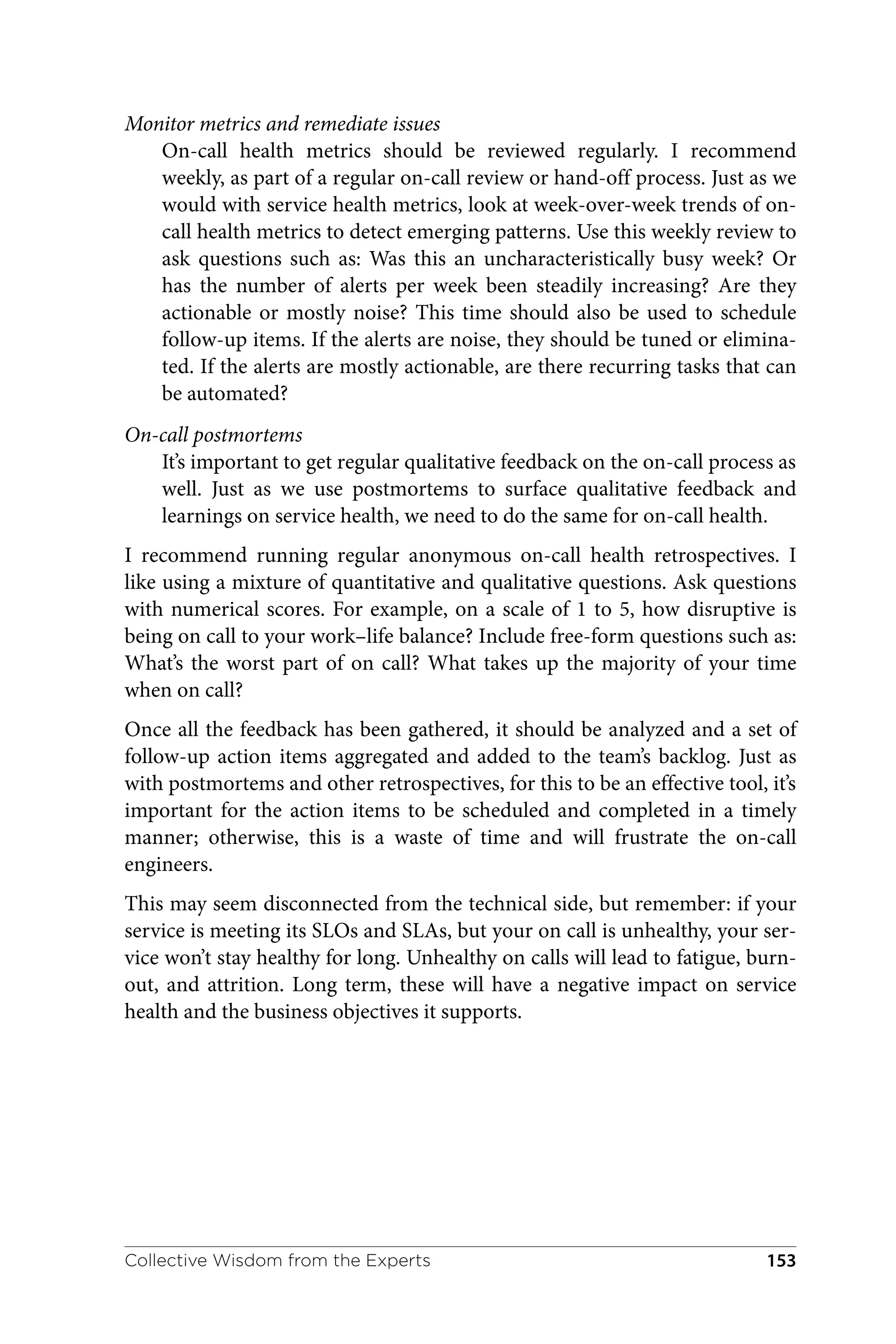 Monitor metrics and remediate issues
On-call health metrics should be reviewed regularly. I recommend
weekly, as part of a regular on-call review or hand-off process. Just as we
would with service health metrics, look at week-over-week trends of on-
call health metrics to detect emerging patterns. Use this weekly review to
ask questions such as: Was this an uncharacteristically busy week? Or
has the number of alerts per week been steadily increasing? Are they
actionable or mostly noise? This time should also be used to schedule
follow-up items. If the alerts are noise, they should be tuned or elimina‐
ted. If the alerts are mostly actionable, are there recurring tasks that can
be automated?
On-call postmortems
It’s important to get regular qualitative feedback on the on-call process as
well. Just as we use postmortems to surface qualitative feedback and
learnings on service health, we need to do the same for on-call health.
I recommend running regular anonymous on-call health retrospectives. I
like using a mixture of quantitative and qualitative questions. Ask questions
with numerical scores. For example, on a scale of 1 to 5, how disruptive is
being on call to your work–life balance? Include free-form questions such as:
What’s the worst part of on call? What takes up the majority of your time
when on call?
Once all the feedback has been gathered, it should be analyzed and a set of
follow-up action items aggregated and added to the team’s backlog. Just as
with postmortems and other retrospectives, for this to be an effective tool, it’s
important for the action items to be scheduled and completed in a timely
manner; otherwise, this is a waste of time and will frustrate the on-call
engineers.
This may seem disconnected from the technical side, but remember: if your
service is meeting its SLOs and SLAs, but your on call is unhealthy, your ser‐
vice won’t stay healthy for long. Unhealthy on calls will lead to fatigue, burn‐
out, and attrition. Long term, these will have a negative impact on service
health and the business objectives it supports.
Collective Wisdom from the Experts 153
 
