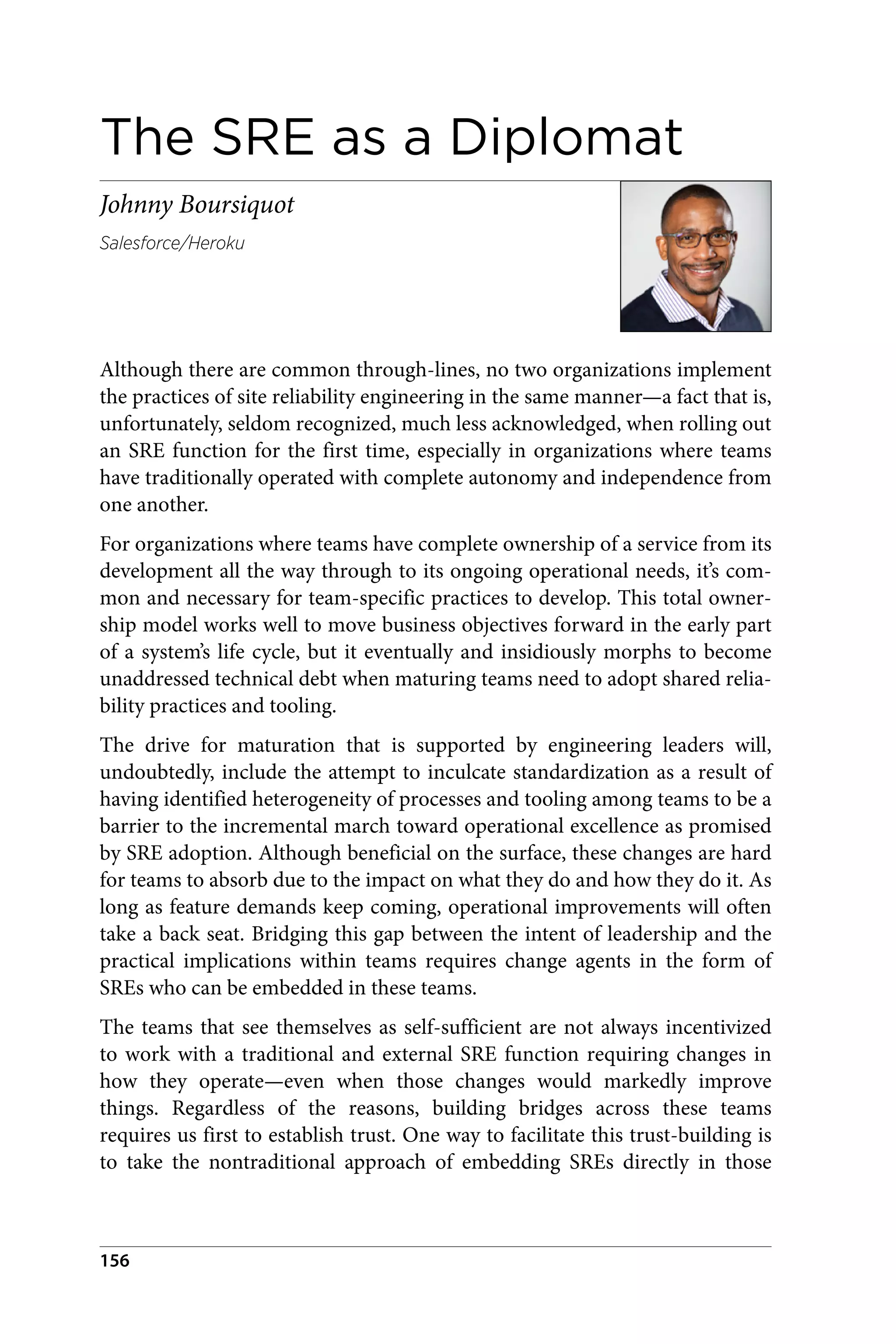 The SRE as a Diplomat
Johnny Boursiquot
Salesforce/Heroku
Although there are common through-lines, no two organizations implement
the practices of site reliability engineering in the same manner—a fact that is,
unfortunately, seldom recognized, much less acknowledged, when rolling out
an SRE function for the first time, especially in organizations where teams
have traditionally operated with complete autonomy and independence from
one another.
For organizations where teams have complete ownership of a service from its
development all the way through to its ongoing operational needs, it’s com‐
mon and necessary for team-specific practices to develop. This total owner‐
ship model works well to move business objectives forward in the early part
of a system’s life cycle, but it eventually and insidiously morphs to become
unaddressed technical debt when maturing teams need to adopt shared relia‐
bility practices and tooling.
The drive for maturation that is supported by engineering leaders will,
undoubtedly, include the attempt to inculcate standardization as a result of
having identified heterogeneity of processes and tooling among teams to be a
barrier to the incremental march toward operational excellence as promised
by SRE adoption. Although beneficial on the surface, these changes are hard
for teams to absorb due to the impact on what they do and how they do it. As
long as feature demands keep coming, operational improvements will often
take a back seat. Bridging this gap between the intent of leadership and the
practical implications within teams requires change agents in the form of
SREs who can be embedded in these teams.
The teams that see themselves as self-sufficient are not always incentivized
to work with a traditional and external SRE function requiring changes in
how they operate—even when those changes would markedly improve
things. Regardless of the reasons, building bridges across these teams
requires us first to establish trust. One way to facilitate this trust-building is
to take the nontraditional approach of embedding SREs directly in those
156
 