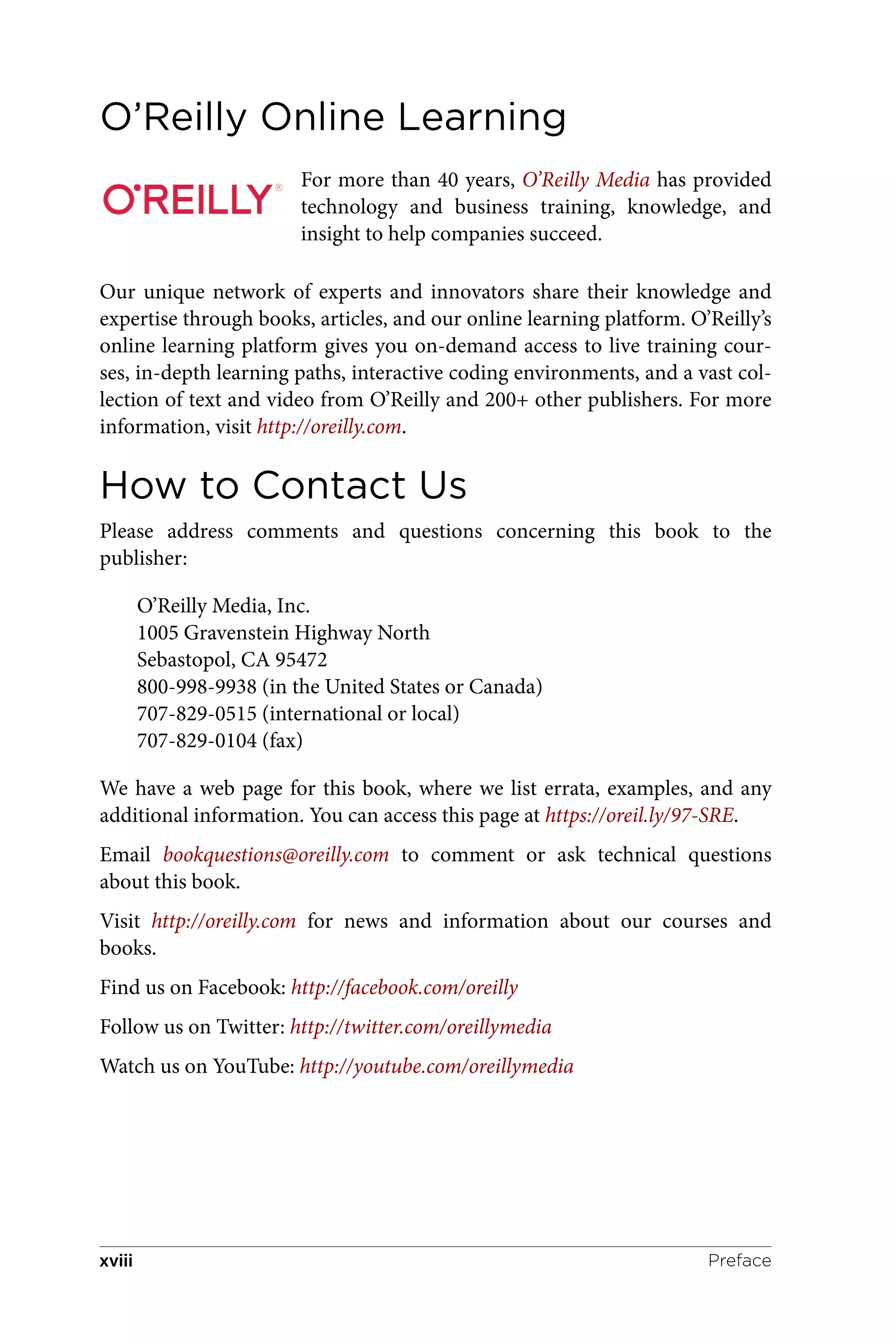 O’Reilly Online Learning
For more than 40 years, O’Reilly Media has provided
technology and business training, knowledge, and
insight to help companies succeed.
Our unique network of experts and innovators share their knowledge and
expertise through books, articles, and our online learning platform. O’Reilly’s
online learning platform gives you on-demand access to live training cour‐
ses, in-depth learning paths, interactive coding environments, and a vast col‐
lection of text and video from O’Reilly and 200+ other publishers. For more
information, visit http://oreilly.com.
How to Contact Us
Please address comments and questions concerning this book to the
publisher:
O’Reilly Media, Inc.
1005 Gravenstein Highway North
Sebastopol, CA 95472
800-998-9938 (in the United States or Canada)
707-829-0515 (international or local)
707-829-0104 (fax)
We have a web page for this book, where we list errata, examples, and any
additional information. You can access this page at https://oreil.ly/97-SRE.
Email bookquestions@oreilly.com to comment or ask technical questions
about this book.
Visit http://oreilly.com for news and information about our courses and
books.
Find us on Facebook: http://facebook.com/oreilly
Follow us on Twitter: http://twitter.com/oreillymedia
Watch us on YouTube: http://youtube.com/oreillymedia
Preface
xviii
 