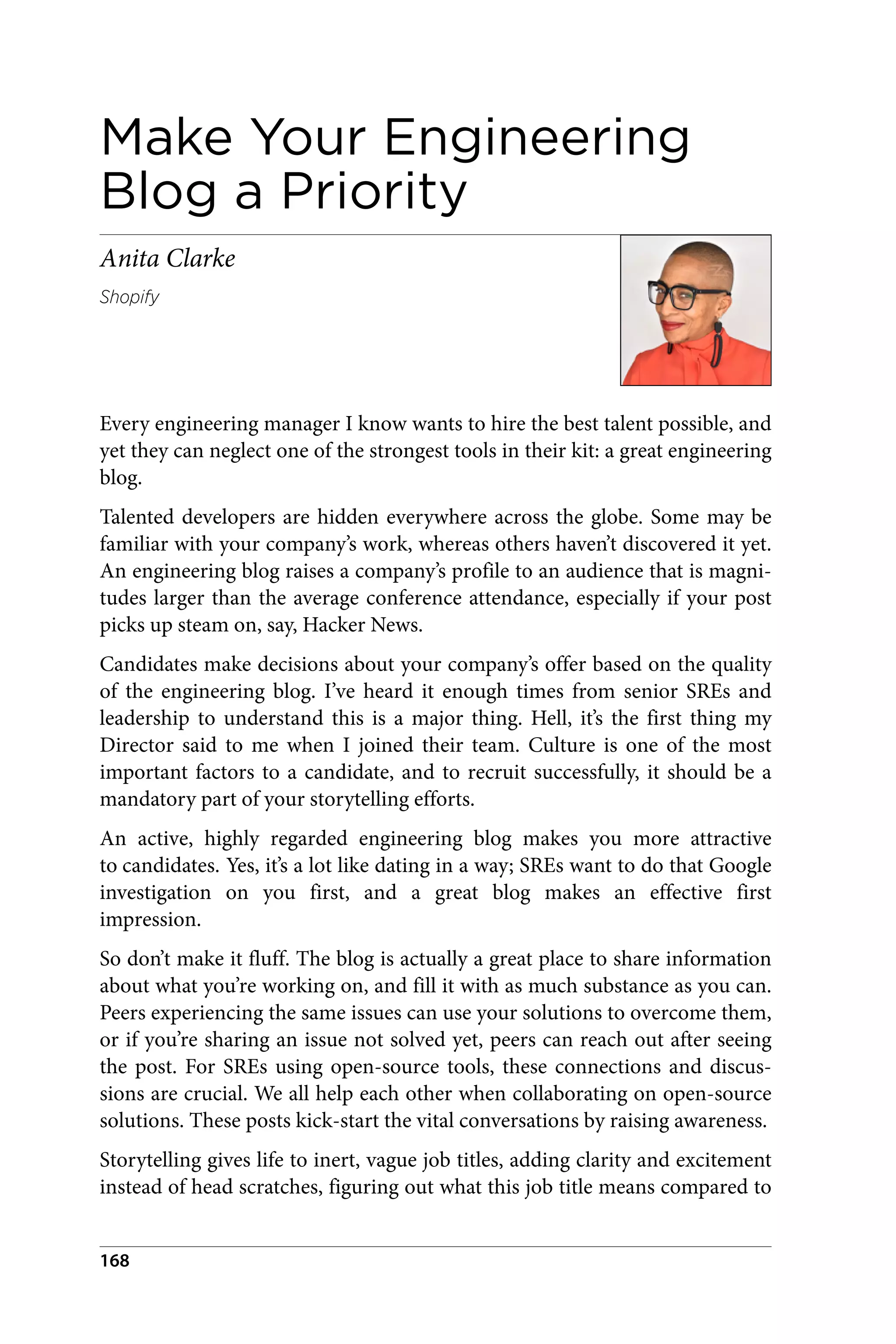 Make Your Engineering
Blog a Priority
Anita Clarke
Shopify
Every engineering manager I know wants to hire the best talent possible, and
yet they can neglect one of the strongest tools in their kit: a great engineering
blog.
Talented developers are hidden everywhere across the globe. Some may be
familiar with your company’s work, whereas others haven’t discovered it yet.
An engineering blog raises a company’s profile to an audience that is magni‐
tudes larger than the average conference attendance, especially if your post
picks up steam on, say, Hacker News.
Candidates make decisions about your company’s offer based on the quality
of the engineering blog. I’ve heard it enough times from senior SREs and
leadership to understand this is a major thing. Hell, it’s the first thing my
Director said to me when I joined their team. Culture is one of the most
important factors to a candidate, and to recruit successfully, it should be a
mandatory part of your storytelling efforts.
An active, highly regarded engineering blog makes you more attractive
to candidates. Yes, it’s a lot like dating in a way; SREs want to do that Google
investigation on you first, and a great blog makes an effective first
impression.
So don’t make it fluff. The blog is actually a great place to share information
about what you’re working on, and fill it with as much substance as you can.
Peers experiencing the same issues can use your solutions to overcome them,
or if you’re sharing an issue not solved yet, peers can reach out after seeing
the post. For SREs using open-source tools, these connections and discus‐
sions are crucial. We all help each other when collaborating on open-source
solutions. These posts kick-start the vital conversations by raising awareness.
Storytelling gives life to inert, vague job titles, adding clarity and excitement
instead of head scratches, figuring out what this job title means compared to
168
 