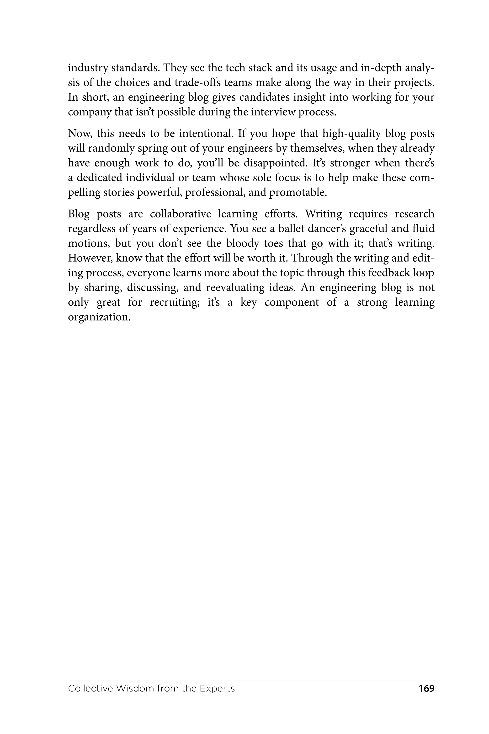 industry standards. They see the tech stack and its usage and in-depth analy‐
sis of the choices and trade-offs teams make along the way in their projects.
In short, an engineering blog gives candidates insight into working for your
company that isn’t possible during the interview process.
Now, this needs to be intentional. If you hope that high-quality blog posts
will randomly spring out of your engineers by themselves, when they already
have enough work to do, you’ll be disappointed. It’s stronger when there’s
a dedicated individual or team whose sole focus is to help make these com‐
pelling stories powerful, professional, and promotable.
Blog posts are collaborative learning efforts. Writing requires research
regardless of years of experience. You see a ballet dancer’s graceful and fluid
motions, but you don’t see the bloody toes that go with it; that’s writing.
However, know that the effort will be worth it. Through the writing and edit‐
ing process, everyone learns more about the topic through this feedback loop
by sharing, discussing, and reevaluating ideas. An engineering blog is not
only great for recruiting; it’s a key component of a strong learning
organization.
Collective Wisdom from the Experts 169
 