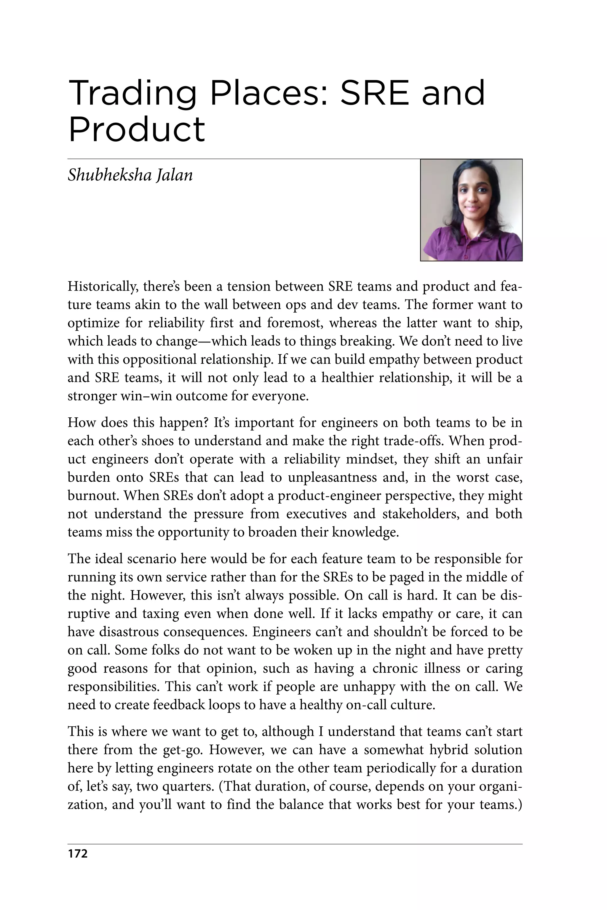 Trading Places: SRE and
Product
Shubheksha Jalan
Historically, there’s been a tension between SRE teams and product and fea‐
ture teams akin to the wall between ops and dev teams. The former want to
optimize for reliability first and foremost, whereas the latter want to ship,
which leads to change—which leads to things breaking. We don’t need to live
with this oppositional relationship. If we can build empathy between product
and SRE teams, it will not only lead to a healthier relationship, it will be a
stronger win–win outcome for everyone.
How does this happen? It’s important for engineers on both teams to be in
each other’s shoes to understand and make the right trade-offs. When prod‐
uct engineers don’t operate with a reliability mindset, they shift an unfair
burden onto SREs that can lead to unpleasantness and, in the worst case,
burnout. When SREs don’t adopt a product-engineer perspective, they might
not understand the pressure from executives and stakeholders, and both
teams miss the opportunity to broaden their knowledge.
The ideal scenario here would be for each feature team to be responsible for
running its own service rather than for the SREs to be paged in the middle of
the night. However, this isn’t always possible. On call is hard. It can be dis‐
ruptive and taxing even when done well. If it lacks empathy or care, it can
have disastrous consequences. Engineers can’t and shouldn’t be forced to be
on call. Some folks do not want to be woken up in the night and have pretty
good reasons for that opinion, such as having a chronic illness or caring
responsibilities. This can’t work if people are unhappy with the on call. We
need to create feedback loops to have a healthy on-call culture.
This is where we want to get to, although I understand that teams can’t start
there from the get-go. However, we can have a somewhat hybrid solution
here by letting engineers rotate on the other team periodically for a duration
of, let’s say, two quarters. (That duration, of course, depends on your organi‐
zation, and you’ll want to find the balance that works best for your teams.)
172
 