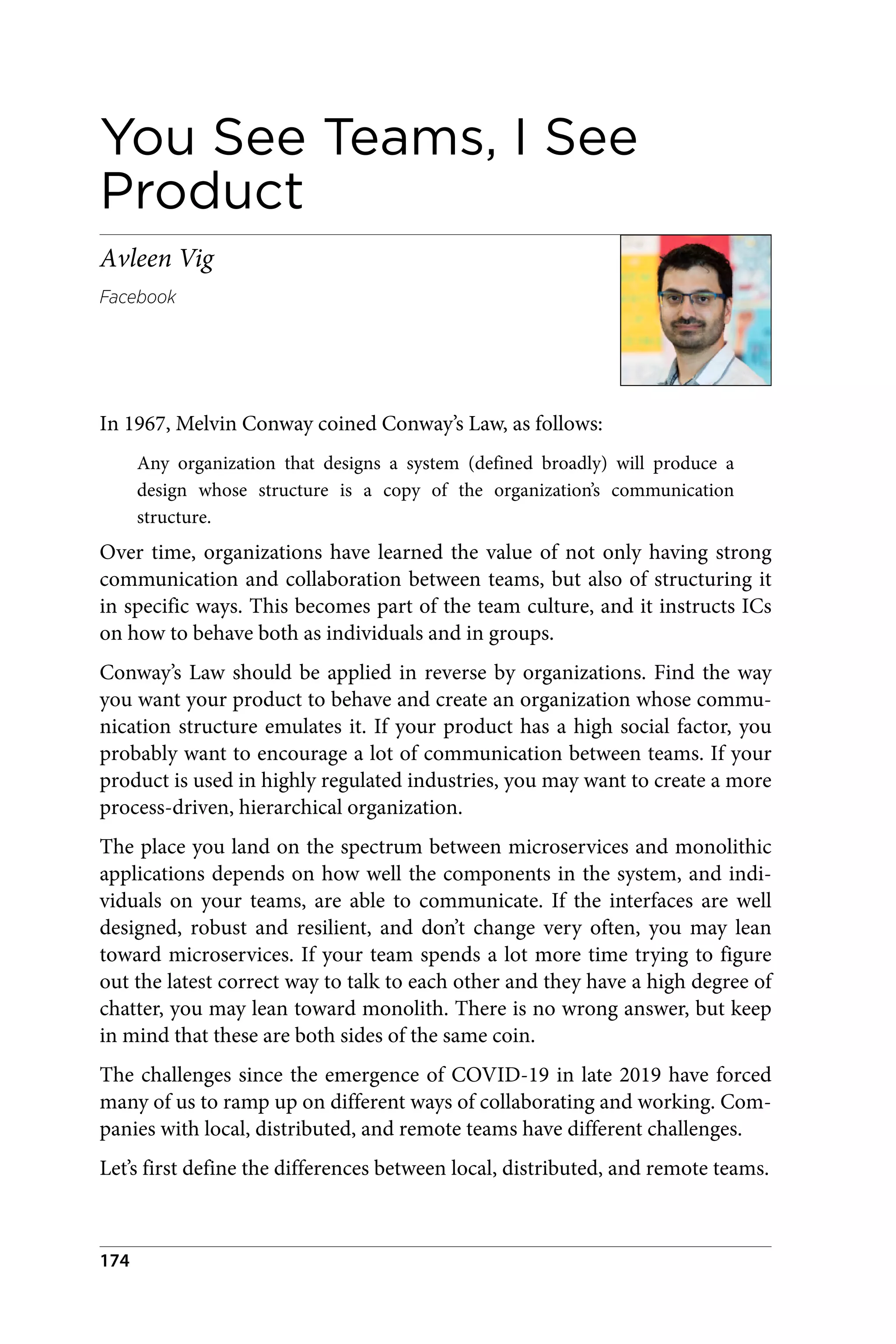 You See Teams, I See
Product
Avleen Vig
Facebook
In 1967, Melvin Conway coined Conway’s Law, as follows:
Any organization that designs a system (defined broadly) will produce a
design whose structure is a copy of the organization’s communication
structure.
Over time, organizations have learned the value of not only having strong
communication and collaboration between teams, but also of structuring it
in specific ways. This becomes part of the team culture, and it instructs ICs
on how to behave both as individuals and in groups.
Conway’s Law should be applied in reverse by organizations. Find the way
you want your product to behave and create an organization whose commu‐
nication structure emulates it. If your product has a high social factor, you
probably want to encourage a lot of communication between teams. If your
product is used in highly regulated industries, you may want to create a more
process-driven, hierarchical organization.
The place you land on the spectrum between microservices and monolithic
applications depends on how well the components in the system, and indi‐
viduals on your teams, are able to communicate. If the interfaces are well
designed, robust and resilient, and don’t change very often, you may lean
toward microservices. If your team spends a lot more time trying to figure
out the latest correct way to talk to each other and they have a high degree of
chatter, you may lean toward monolith. There is no wrong answer, but keep
in mind that these are both sides of the same coin.
The challenges since the emergence of COVID-19 in late 2019 have forced
many of us to ramp up on different ways of collaborating and working. Com‐
panies with local, distributed, and remote teams have different challenges.
Let’s first define the differences between local, distributed, and remote teams.
174
 