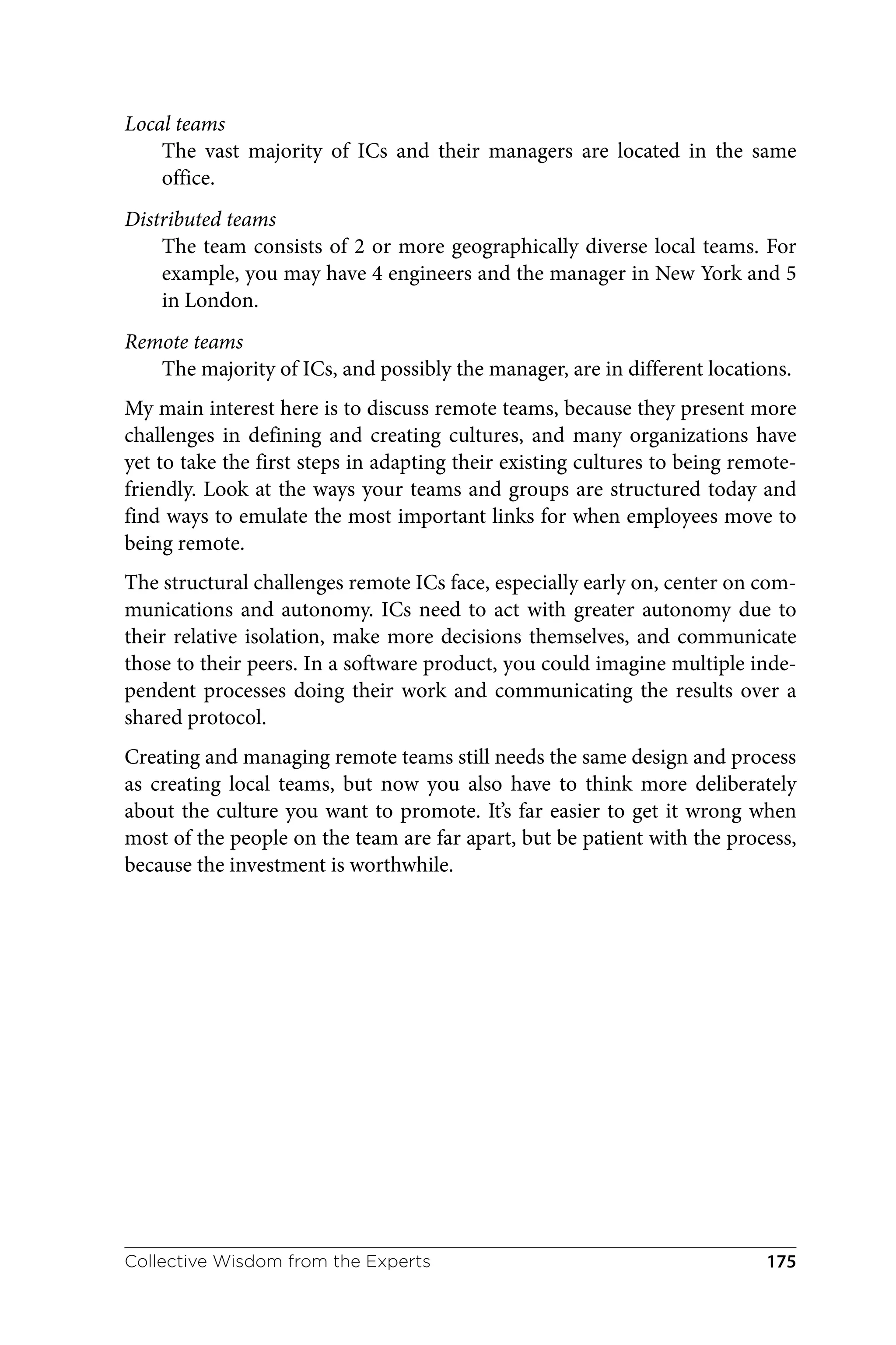 Local teams
The vast majority of ICs and their managers are located in the same
office.
Distributed teams
The team consists of 2 or more geographically diverse local teams. For
example, you may have 4 engineers and the manager in New York and 5
in London.
Remote teams
The majority of ICs, and possibly the manager, are in different locations.
My main interest here is to discuss remote teams, because they present more
challenges in defining and creating cultures, and many organizations have
yet to take the first steps in adapting their existing cultures to being remote-
friendly. Look at the ways your teams and groups are structured today and
find ways to emulate the most important links for when employees move to
being remote.
The structural challenges remote ICs face, especially early on, center on com‐
munications and autonomy. ICs need to act with greater autonomy due to
their relative isolation, make more decisions themselves, and communicate
those to their peers. In a software product, you could imagine multiple inde‐
pendent processes doing their work and communicating the results over a
shared protocol.
Creating and managing remote teams still needs the same design and process
as creating local teams, but now you also have to think more deliberately
about the culture you want to promote. It’s far easier to get it wrong when
most of the people on the team are far apart, but be patient with the process,
because the investment is worthwhile.
Collective Wisdom from the Experts 175
 