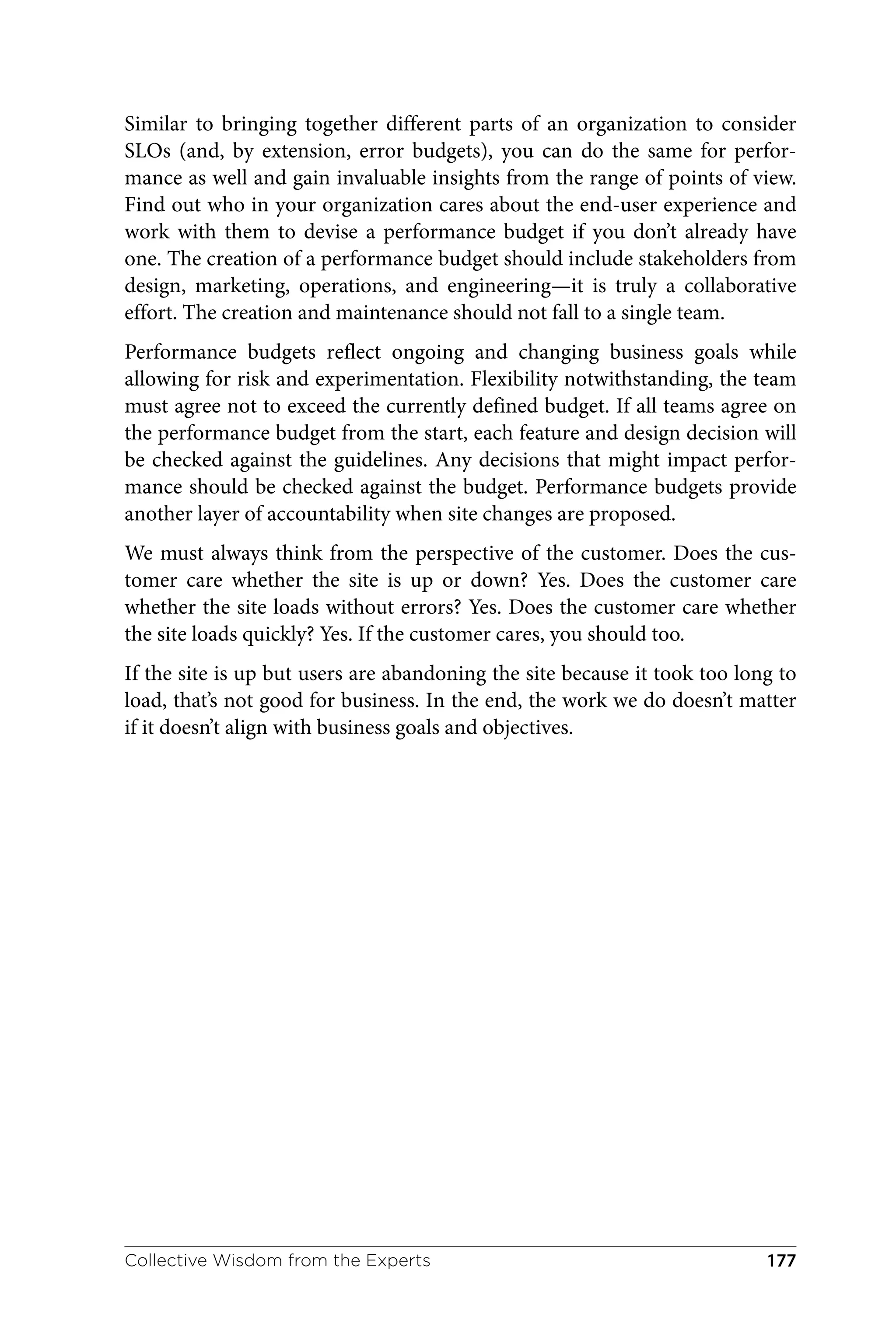 Similar to bringing together different parts of an organization to consider
SLOs (and, by extension, error budgets), you can do the same for perfor‐
mance as well and gain invaluable insights from the range of points of view.
Find out who in your organization cares about the end-user experience and
work with them to devise a performance budget if you don’t already have
one. The creation of a performance budget should include stakeholders from
design, marketing, operations, and engineering—it is truly a collaborative
effort. The creation and maintenance should not fall to a single team.
Performance budgets reflect ongoing and changing business goals while
allowing for risk and experimentation. Flexibility notwithstanding, the team
must agree not to exceed the currently defined budget. If all teams agree on
the performance budget from the start, each feature and design decision will
be checked against the guidelines. Any decisions that might impact perfor‐
mance should be checked against the budget. Performance budgets provide
another layer of accountability when site changes are proposed.
We must always think from the perspective of the customer. Does the cus‐
tomer care whether the site is up or down? Yes. Does the customer care
whether the site loads without errors? Yes. Does the customer care whether
the site loads quickly? Yes. If the customer cares, you should too.
If the site is up but users are abandoning the site because it took too long to
load, that’s not good for business. In the end, the work we do doesn’t matter
if it doesn’t align with business goals and objectives.
Collective Wisdom from the Experts 177
 