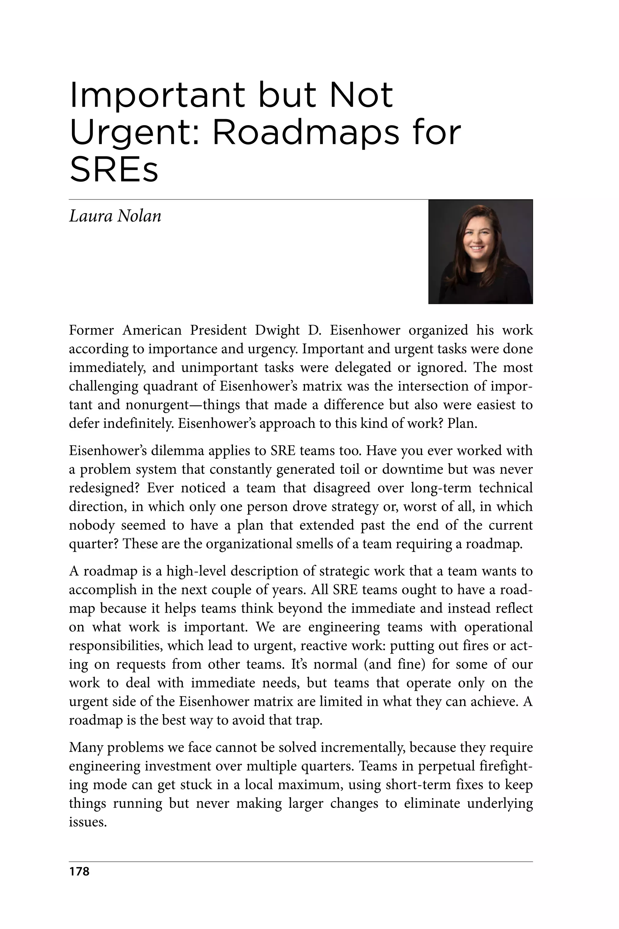 Important but Not
Urgent: Roadmaps for
SREs
Laura Nolan
Former American President Dwight D. Eisenhower organized his work
according to importance and urgency. Important and urgent tasks were done
immediately, and unimportant tasks were delegated or ignored. The most
challenging quadrant of Eisenhower’s matrix was the intersection of impor‐
tant and nonurgent—things that made a difference but also were easiest to
defer indefinitely. Eisenhower’s approach to this kind of work? Plan.
Eisenhower’s dilemma applies to SRE teams too. Have you ever worked with
a problem system that constantly generated toil or downtime but was never
redesigned? Ever noticed a team that disagreed over long-term technical
direction, in which only one person drove strategy or, worst of all, in which
nobody seemed to have a plan that extended past the end of the current
quarter? These are the organizational smells of a team requiring a roadmap.
A roadmap is a high-level description of strategic work that a team wants to
accomplish in the next couple of years. All SRE teams ought to have a road‐
map because it helps teams think beyond the immediate and instead reflect
on what work is important. We are engineering teams with operational
responsibilities, which lead to urgent, reactive work: putting out fires or act‐
ing on requests from other teams. It’s normal (and fine) for some of our
work to deal with immediate needs, but teams that operate only on the
urgent side of the Eisenhower matrix are limited in what they can achieve. A
roadmap is the best way to avoid that trap.
Many problems we face cannot be solved incrementally, because they require
engineering investment over multiple quarters. Teams in perpetual firefight‐
ing mode can get stuck in a local maximum, using short-term fixes to keep
things running but never making larger changes to eliminate underlying
issues.
178
 