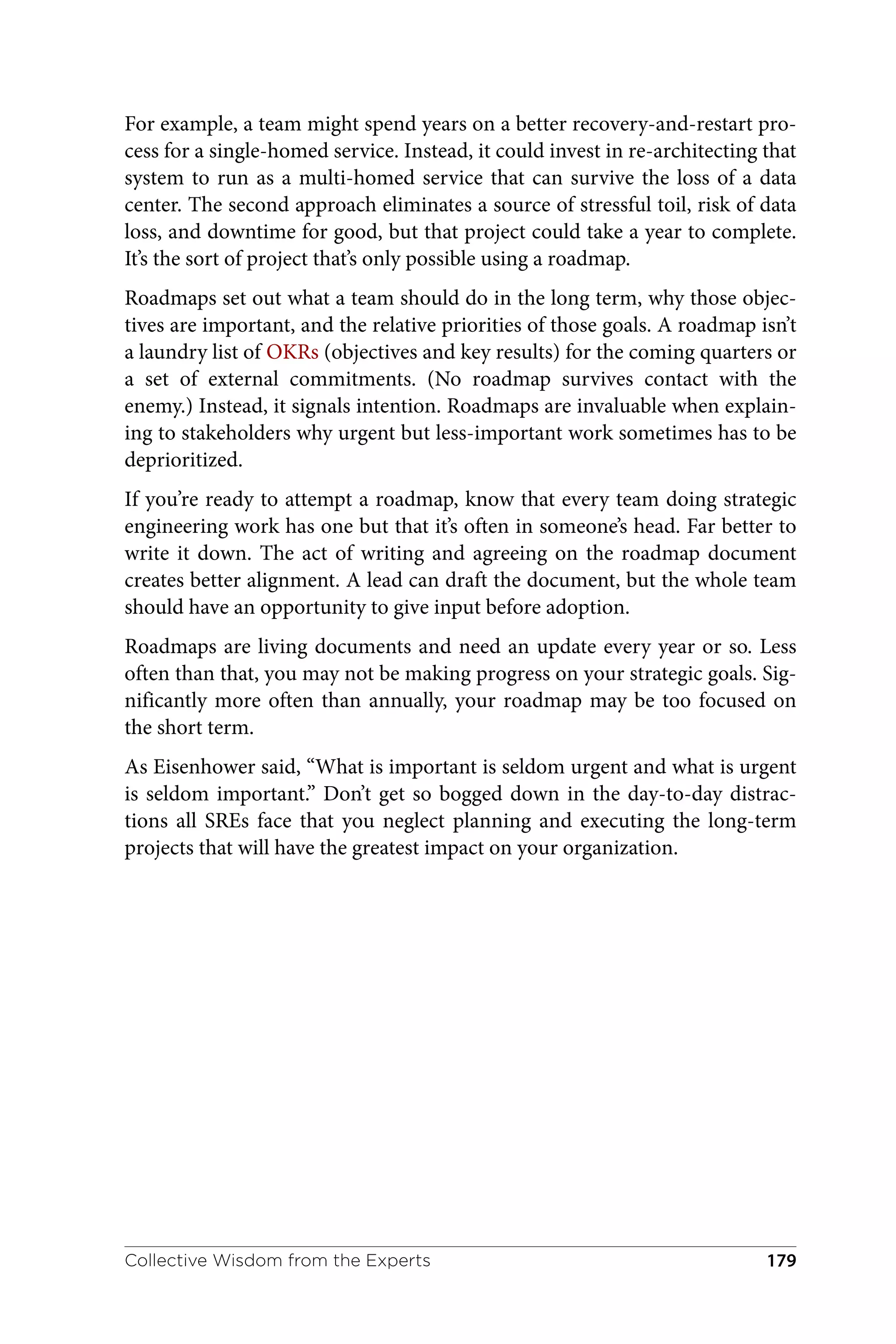 For example, a team might spend years on a better recovery-and-restart pro‐
cess for a single-homed service. Instead, it could invest in re-architecting that
system to run as a multi-homed service that can survive the loss of a data
center. The second approach eliminates a source of stressful toil, risk of data
loss, and downtime for good, but that project could take a year to complete.
It’s the sort of project that’s only possible using a roadmap.
Roadmaps set out what a team should do in the long term, why those objec‐
tives are important, and the relative priorities of those goals. A roadmap isn’t
a laundry list of OKRs (objectives and key results) for the coming quarters or
a set of external commitments. (No roadmap survives contact with the
enemy.) Instead, it signals intention. Roadmaps are invaluable when explain‐
ing to stakeholders why urgent but less-important work sometimes has to be
deprioritized.
If you’re ready to attempt a roadmap, know that every team doing strategic
engineering work has one but that it’s often in someone’s head. Far better to
write it down. The act of writing and agreeing on the roadmap document
creates better alignment. A lead can draft the document, but the whole team
should have an opportunity to give input before adoption.
Roadmaps are living documents and need an update every year or so. Less
often than that, you may not be making progress on your strategic goals. Sig‐
nificantly more often than annually, your roadmap may be too focused on
the short term.
As Eisenhower said, “What is important is seldom urgent and what is urgent
is seldom important.” Don’t get so bogged down in the day-to-day distrac‐
tions all SREs face that you neglect planning and executing the long-term
projects that will have the greatest impact on your organization.
Collective Wisdom from the Experts 179
 