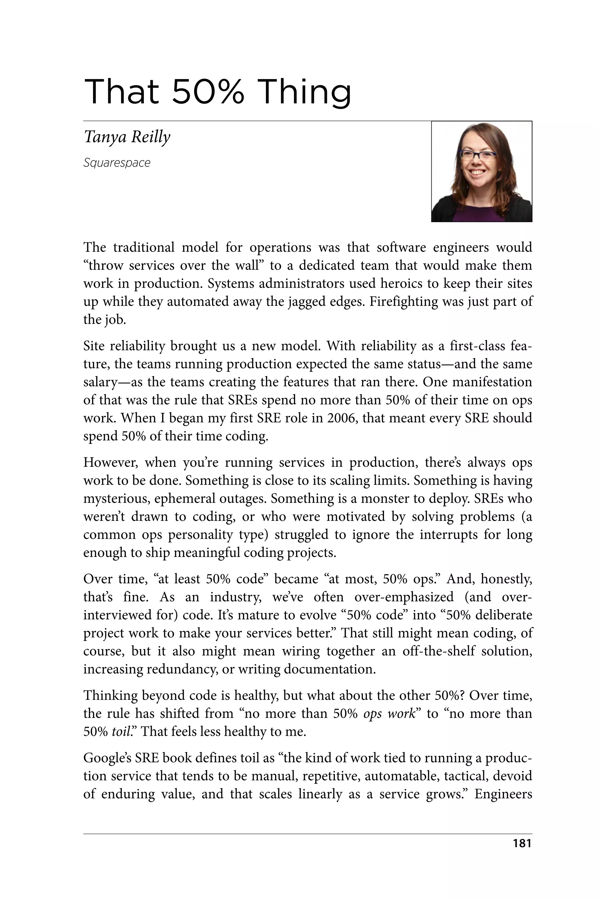 That 50% Thing
Tanya Reilly
Squarespace
The traditional model for operations was that software engineers would
“throw services over the wall” to a dedicated team that would make them
work in production. Systems administrators used heroics to keep their sites
up while they automated away the jagged edges. Firefighting was just part of
the job.
Site reliability brought us a new model. With reliability as a first-class fea‐
ture, the teams running production expected the same status—and the same
salary—as the teams creating the features that ran there. One manifestation
of that was the rule that SREs spend no more than 50% of their time on ops
work. When I began my first SRE role in 2006, that meant every SRE should
spend 50% of their time coding.
However, when you’re running services in production, there’s always ops
work to be done. Something is close to its scaling limits. Something is having
mysterious, ephemeral outages. Something is a monster to deploy. SREs who
weren’t drawn to coding, or who were motivated by solving problems (a
common ops personality type) struggled to ignore the interrupts for long
enough to ship meaningful coding projects.
Over time, “at least 50% code” became “at most, 50% ops.” And, honestly,
that’s fine. As an industry, we’ve often over-emphasized (and over-
interviewed for) code. It’s mature to evolve “50% code” into “50% deliberate
project work to make your services better.” That still might mean coding, of
course, but it also might mean wiring together an off-the-shelf solution,
increasing redundancy, or writing documentation.
Thinking beyond code is healthy, but what about the other 50%? Over time,
the rule has shifted from “no more than 50% ops work” to “no more than
50% toil.” That feels less healthy to me.
Google’s SRE book defines toil as “the kind of work tied to running a produc‐
tion service that tends to be manual, repetitive, automatable, tactical, devoid
of enduring value, and that scales linearly as a service grows.” Engineers
181
 