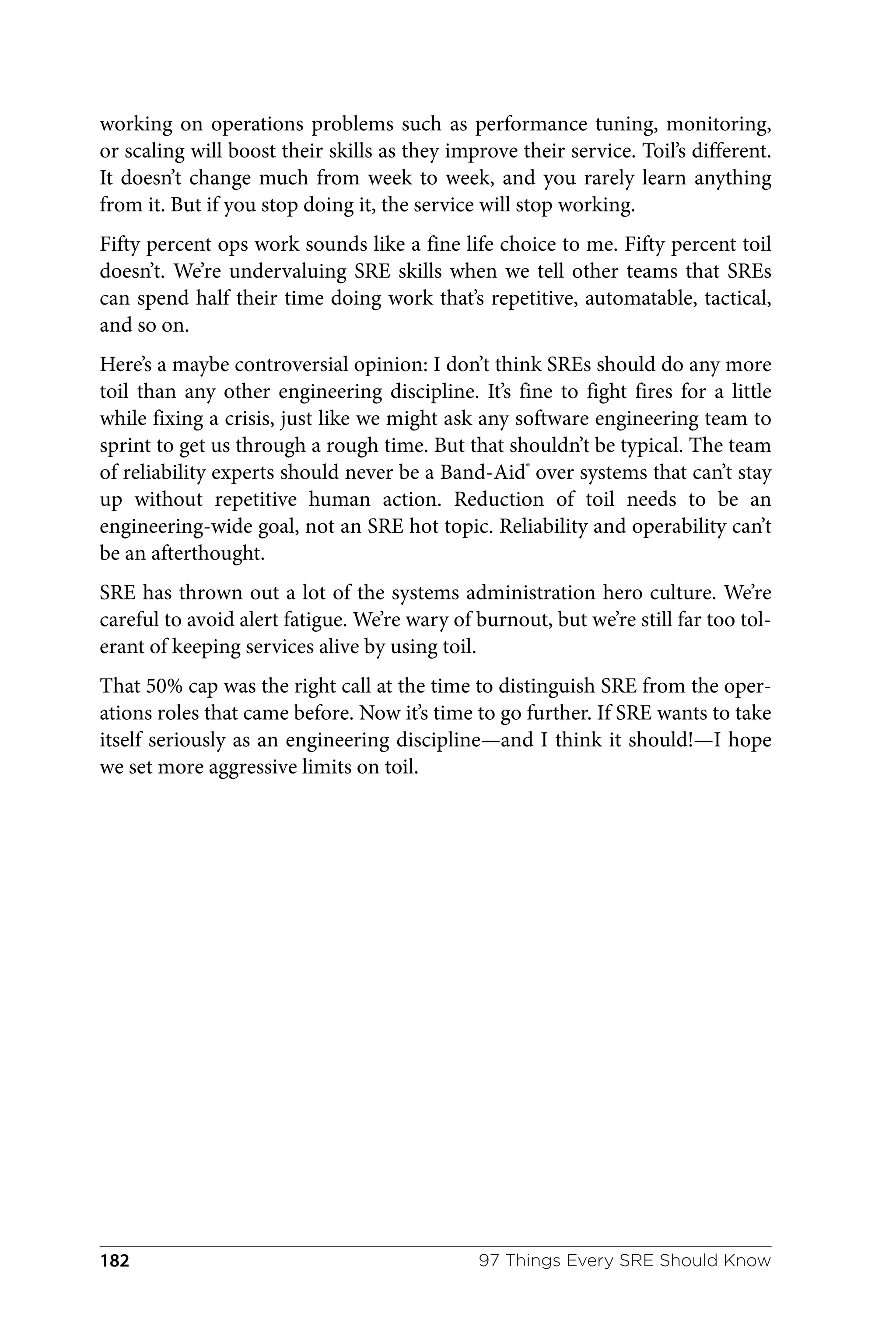 working on operations problems such as performance tuning, monitoring,
or scaling will boost their skills as they improve their service. Toil’s different.
It doesn’t change much from week to week, and you rarely learn anything
from it. But if you stop doing it, the service will stop working.
Fifty percent ops work sounds like a fine life choice to me. Fifty percent toil
doesn’t. We’re undervaluing SRE skills when we tell other teams that SREs
can spend half their time doing work that’s repetitive, automatable, tactical,
and so on.
Here’s a maybe controversial opinion: I don’t think SREs should do any more
toil than any other engineering discipline. It’s fine to fight fires for a little
while fixing a crisis, just like we might ask any software engineering team to
sprint to get us through a rough time. But that shouldn’t be typical. The team
of reliability experts should never be a Band-Aid®
over systems that can’t stay
up without repetitive human action. Reduction of toil needs to be an
engineering-wide goal, not an SRE hot topic. Reliability and operability can’t
be an afterthought.
SRE has thrown out a lot of the systems administration hero culture. We’re
careful to avoid alert fatigue. We’re wary of burnout, but we’re still far too tol‐
erant of keeping services alive by using toil.
That 50% cap was the right call at the time to distinguish SRE from the oper‐
ations roles that came before. Now it’s time to go further. If SRE wants to take
itself seriously as an engineering discipline—and I think it should!—I hope
we set more aggressive limits on toil.
97 Things Every SRE Should Know
182
 