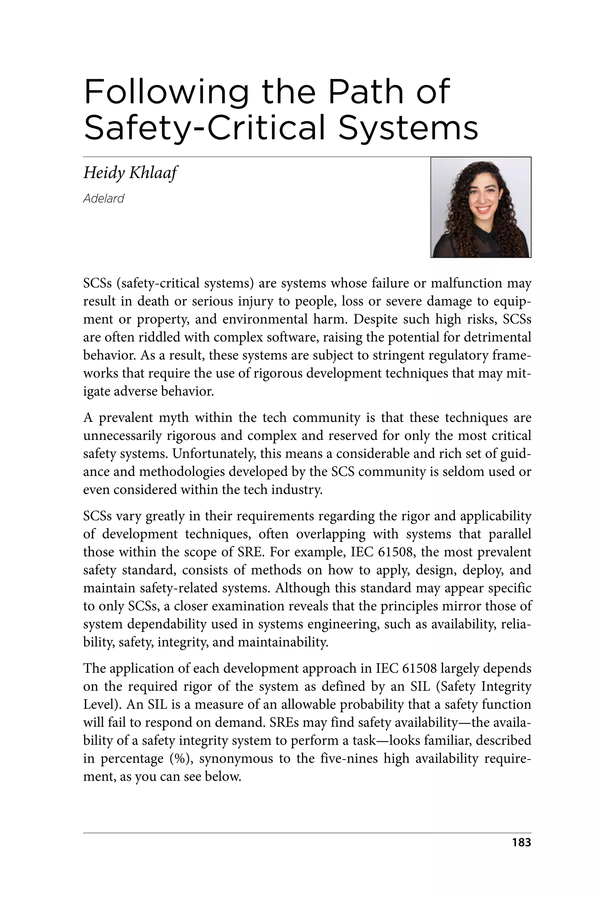 Following the Path of
Safety-Critical Systems
Heidy Khlaaf
Adelard
SCSs (safety-critical systems) are systems whose failure or malfunction may
result in death or serious injury to people, loss or severe damage to equip‐
ment or property, and environmental harm. Despite such high risks, SCSs
are often riddled with complex software, raising the potential for detrimental
behavior. As a result, these systems are subject to stringent regulatory frame‐
works that require the use of rigorous development techniques that may mit‐
igate adverse behavior.
A prevalent myth within the tech community is that these techniques are
unnecessarily rigorous and complex and reserved for only the most critical
safety systems. Unfortunately, this means a considerable and rich set of guid‐
ance and methodologies developed by the SCS community is seldom used or
even considered within the tech industry.
SCSs vary greatly in their requirements regarding the rigor and applicability
of development techniques, often overlapping with systems that parallel
those within the scope of SRE. For example, IEC 61508, the most prevalent
safety standard, consists of methods on how to apply, design, deploy, and
maintain safety-related systems. Although this standard may appear specific
to only SCSs, a closer examination reveals that the principles mirror those of
system dependability used in systems engineering, such as availability, relia‐
bility, safety, integrity, and maintainability.
The application of each development approach in IEC 61508 largely depends
on the required rigor of the system as defined by an SIL (Safety Integrity
Level). An SIL is a measure of an allowable probability that a safety function
will fail to respond on demand. SREs may find safety availability—the availa‐
bility of a safety integrity system to perform a task—looks familiar, described
in percentage (%), synonymous to the five-nines high availability require‐
ment, as you can see below.
183
 