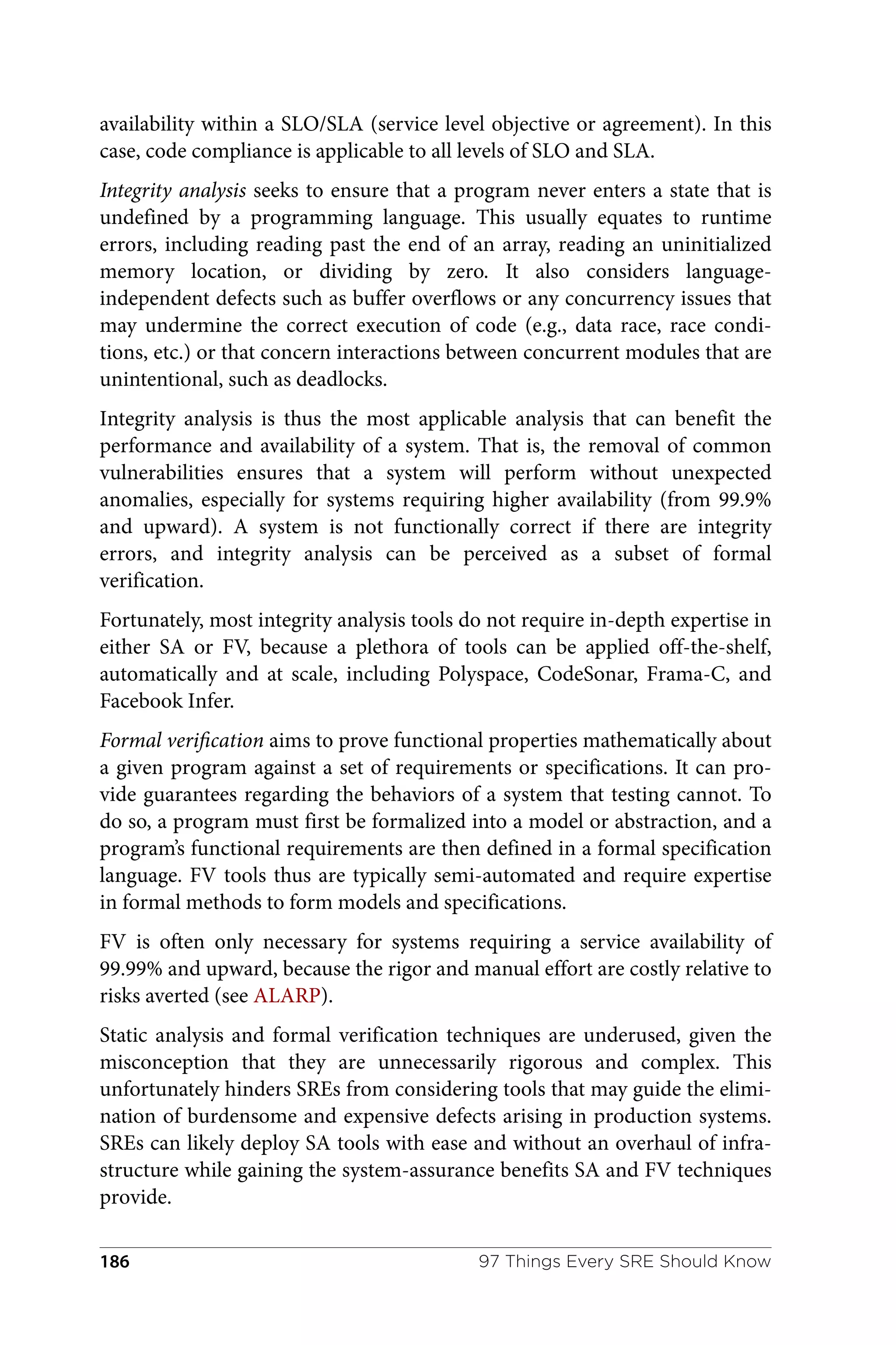 availability within a SLO/SLA (service level objective or agreement). In this
case, code compliance is applicable to all levels of SLO and SLA.
Integrity analysis seeks to ensure that a program never enters a state that is
undefined by a programming language. This usually equates to runtime
errors, including reading past the end of an array, reading an uninitialized
memory location, or dividing by zero. It also considers language-
independent defects such as buffer overflows or any concurrency issues that
may undermine the correct execution of code (e.g., data race, race condi‐
tions, etc.) or that concern interactions between concurrent modules that are
unintentional, such as deadlocks.
Integrity analysis is thus the most applicable analysis that can benefit the
performance and availability of a system. That is, the removal of common
vulnerabilities ensures that a system will perform without unexpected
anomalies, especially for systems requiring higher availability (from 99.9%
and upward). A system is not functionally correct if there are integrity
errors, and integrity analysis can be perceived as a subset of formal
verification.
Fortunately, most integrity analysis tools do not require in-depth expertise in
either SA or FV, because a plethora of tools can be applied off-the-shelf,
automatically and at scale, including Polyspace, CodeSonar, Frama-C, and
Facebook Infer.
Formal verification aims to prove functional properties mathematically about
a given program against a set of requirements or specifications. It can pro‐
vide guarantees regarding the behaviors of a system that testing cannot. To
do so, a program must first be formalized into a model or abstraction, and a
program’s functional requirements are then defined in a formal specification
language. FV tools thus are typically semi-automated and require expertise
in formal methods to form models and specifications.
FV is often only necessary for systems requiring a service availability of
99.99% and upward, because the rigor and manual effort are costly relative to
risks averted (see ALARP).
Static analysis and formal verification techniques are underused, given the
misconception that they are unnecessarily rigorous and complex. This
unfortunately hinders SREs from considering tools that may guide the elimi‐
nation of burdensome and expensive defects arising in production systems.
SREs can likely deploy SA tools with ease and without an overhaul of infra‐
structure while gaining the system-assurance benefits SA and FV techniques
provide.
97 Things Every SRE Should Know
186
 