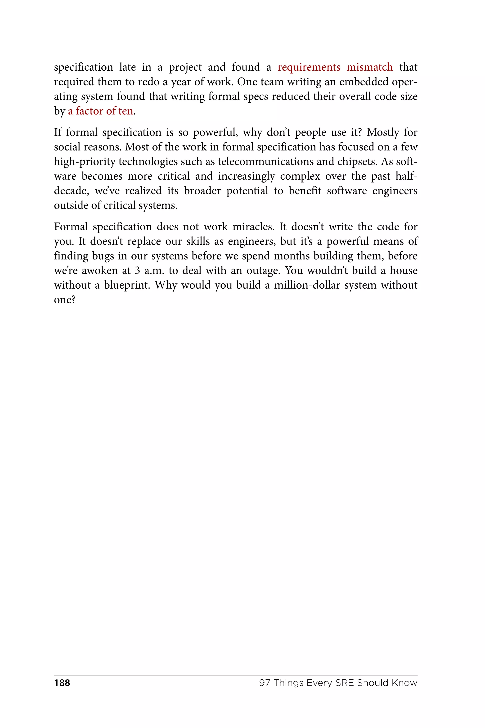 specification late in a project and found a requirements mismatch that
required them to redo a year of work. One team writing an embedded oper‐
ating system found that writing formal specs reduced their overall code size
by a factor of ten.
If formal specification is so powerful, why don’t people use it? Mostly for
social reasons. Most of the work in formal specification has focused on a few
high-priority technologies such as telecommunications and chipsets. As soft‐
ware becomes more critical and increasingly complex over the past half-
decade, we’ve realized its broader potential to benefit software engineers
outside of critical systems.
Formal specification does not work miracles. It doesn’t write the code for
you. It doesn’t replace our skills as engineers, but it’s a powerful means of
finding bugs in our systems before we spend months building them, before
we’re awoken at 3 a.m. to deal with an outage. You wouldn’t build a house
without a blueprint. Why would you build a million-dollar system without
one?
97 Things Every SRE Should Know
188
 
