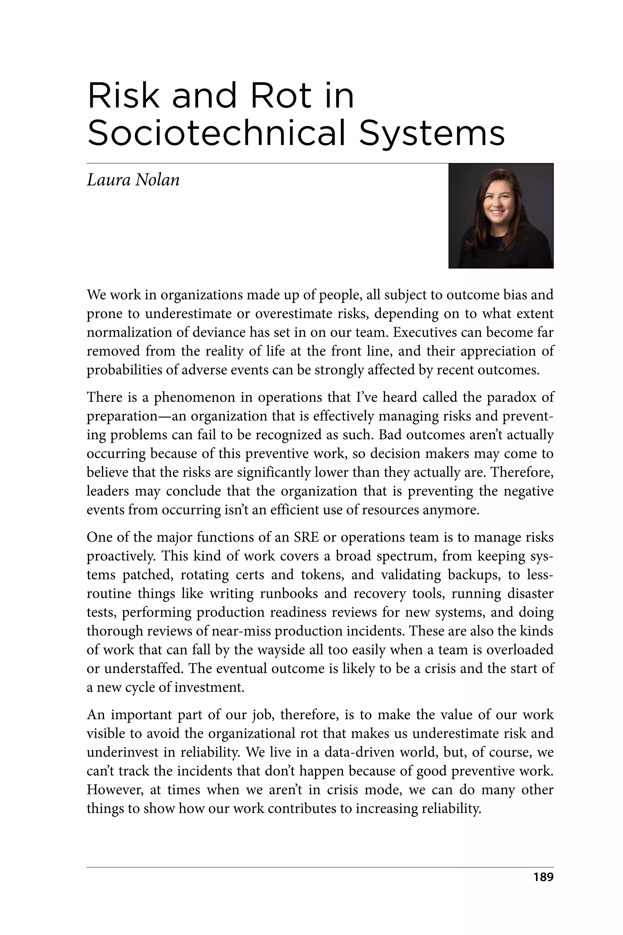 Risk and Rot in
Sociotechnical Systems
Laura Nolan
We work in organizations made up of people, all subject to outcome bias and
prone to underestimate or overestimate risks, depending on to what extent
normalization of deviance has set in on our team. Executives can become far
removed from the reality of life at the front line, and their appreciation of
probabilities of adverse events can be strongly affected by recent outcomes.
There is a phenomenon in operations that I’ve heard called the paradox of
preparation—an organization that is effectively managing risks and prevent‐
ing problems can fail to be recognized as such. Bad outcomes aren’t actually
occurring because of this preventive work, so decision makers may come to
believe that the risks are significantly lower than they actually are. Therefore,
leaders may conclude that the organization that is preventing the negative
events from occurring isn’t an efficient use of resources anymore.
One of the major functions of an SRE or operations team is to manage risks
proactively. This kind of work covers a broad spectrum, from keeping sys‐
tems patched, rotating certs and tokens, and validating backups, to less-
routine things like writing runbooks and recovery tools, running disaster
tests, performing production readiness reviews for new systems, and doing
thorough reviews of near-miss production incidents. These are also the kinds
of work that can fall by the wayside all too easily when a team is overloaded
or understaffed. The eventual outcome is likely to be a crisis and the start of
a new cycle of investment.
An important part of our job, therefore, is to make the value of our work
visible to avoid the organizational rot that makes us underestimate risk and
underinvest in reliability. We live in a data-driven world, but, of course, we
can’t track the incidents that don’t happen because of good preventive work.
However, at times when we aren’t in crisis mode, we can do many other
things to show how our work contributes to increasing reliability.
189
 