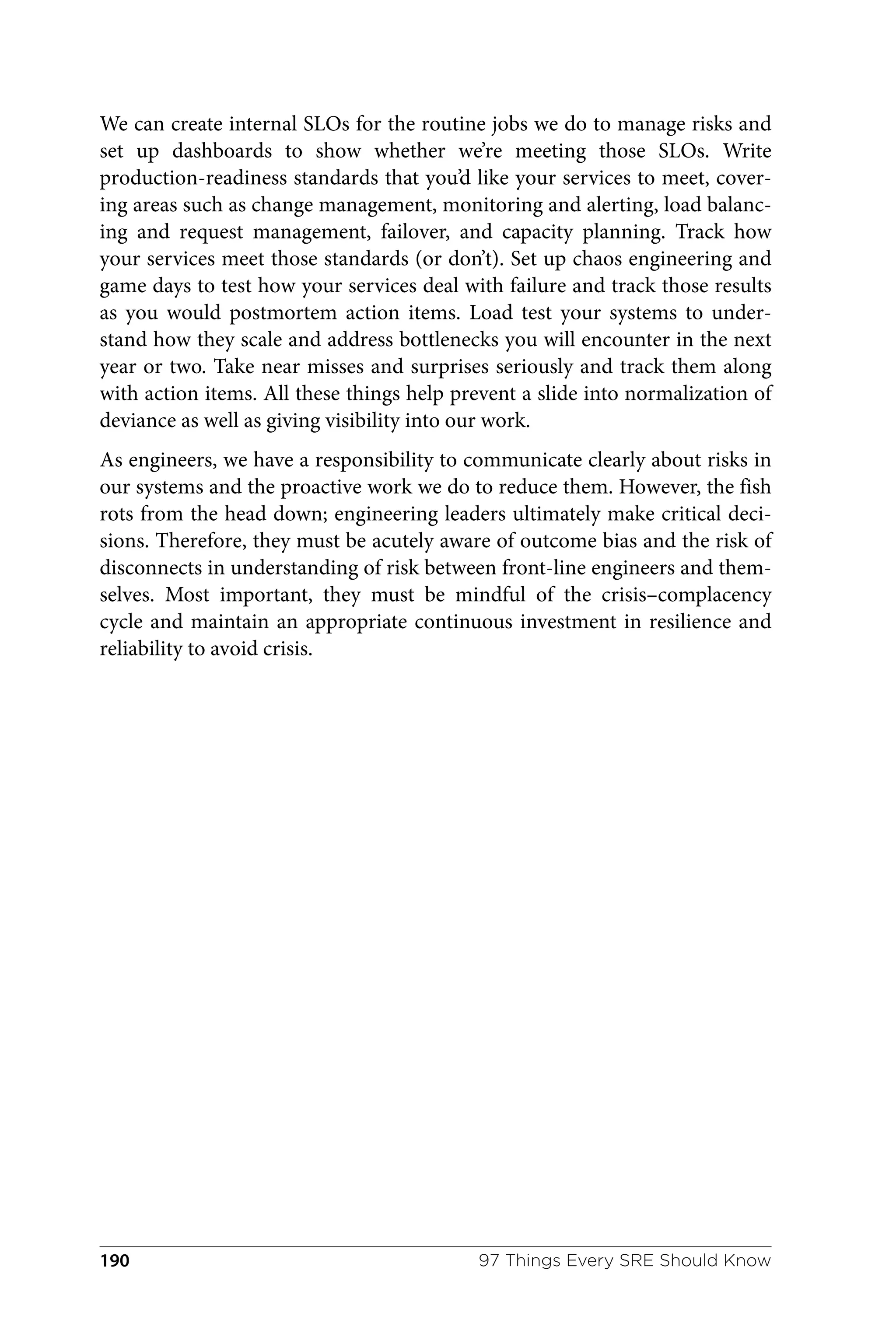 We can create internal SLOs for the routine jobs we do to manage risks and
set up dashboards to show whether we’re meeting those SLOs. Write
production-readiness standards that you’d like your services to meet, cover‐
ing areas such as change management, monitoring and alerting, load balanc‐
ing and request management, failover, and capacity planning. Track how
your services meet those standards (or don’t). Set up chaos engineering and
game days to test how your services deal with failure and track those results
as you would postmortem action items. Load test your systems to under‐
stand how they scale and address bottlenecks you will encounter in the next
year or two. Take near misses and surprises seriously and track them along
with action items. All these things help prevent a slide into normalization of
deviance as well as giving visibility into our work.
As engineers, we have a responsibility to communicate clearly about risks in
our systems and the proactive work we do to reduce them. However, the fish
rots from the head down; engineering leaders ultimately make critical deci‐
sions. Therefore, they must be acutely aware of outcome bias and the risk of
disconnects in understanding of risk between front-line engineers and them‐
selves. Most important, they must be mindful of the crisis–complacency
cycle and maintain an appropriate continuous investment in resilience and
reliability to avoid crisis.
97 Things Every SRE Should Know
190
 