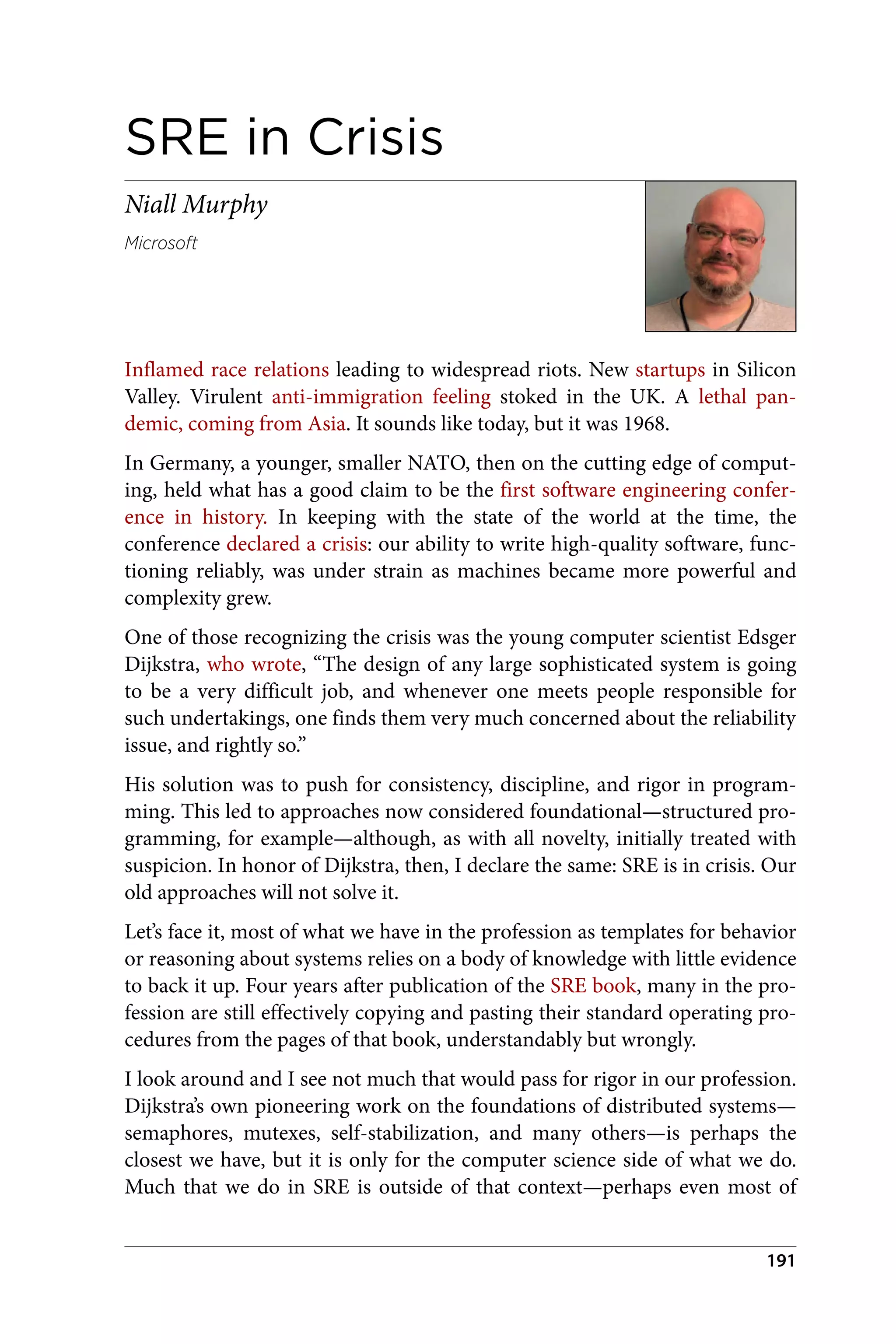 SRE in Crisis
Niall Murphy
Microsoft
Inflamed race relations leading to widespread riots. New startups in Silicon
Valley. Virulent anti-immigration feeling stoked in the UK. A lethal pan‐
demic, coming from Asia. It sounds like today, but it was 1968.
In Germany, a younger, smaller NATO, then on the cutting edge of comput‐
ing, held what has a good claim to be the first software engineering confer‐
ence in history. In keeping with the state of the world at the time, the
conference declared a crisis: our ability to write high-quality software, func‐
tioning reliably, was under strain as machines became more powerful and
complexity grew.
One of those recognizing the crisis was the young computer scientist Edsger
Dijkstra, who wrote, “The design of any large sophisticated system is going
to be a very difficult job, and whenever one meets people responsible for
such undertakings, one finds them very much concerned about the reliability
issue, and rightly so.”
His solution was to push for consistency, discipline, and rigor in program‐
ming. This led to approaches now considered foundational—structured pro‐
gramming, for example—although, as with all novelty, initially treated with
suspicion. In honor of Dijkstra, then, I declare the same: SRE is in crisis. Our
old approaches will not solve it.
Let’s face it, most of what we have in the profession as templates for behavior
or reasoning about systems relies on a body of knowledge with little evidence
to back it up. Four years after publication of the SRE book, many in the pro‐
fession are still effectively copying and pasting their standard operating pro‐
cedures from the pages of that book, understandably but wrongly.
I look around and I see not much that would pass for rigor in our profession.
Dijkstra’s own pioneering work on the foundations of distributed systems—
semaphores, mutexes, self-stabilization, and many others—is perhaps the
closest we have, but it is only for the computer science side of what we do.
Much that we do in SRE is outside of that context—perhaps even most of
191
 