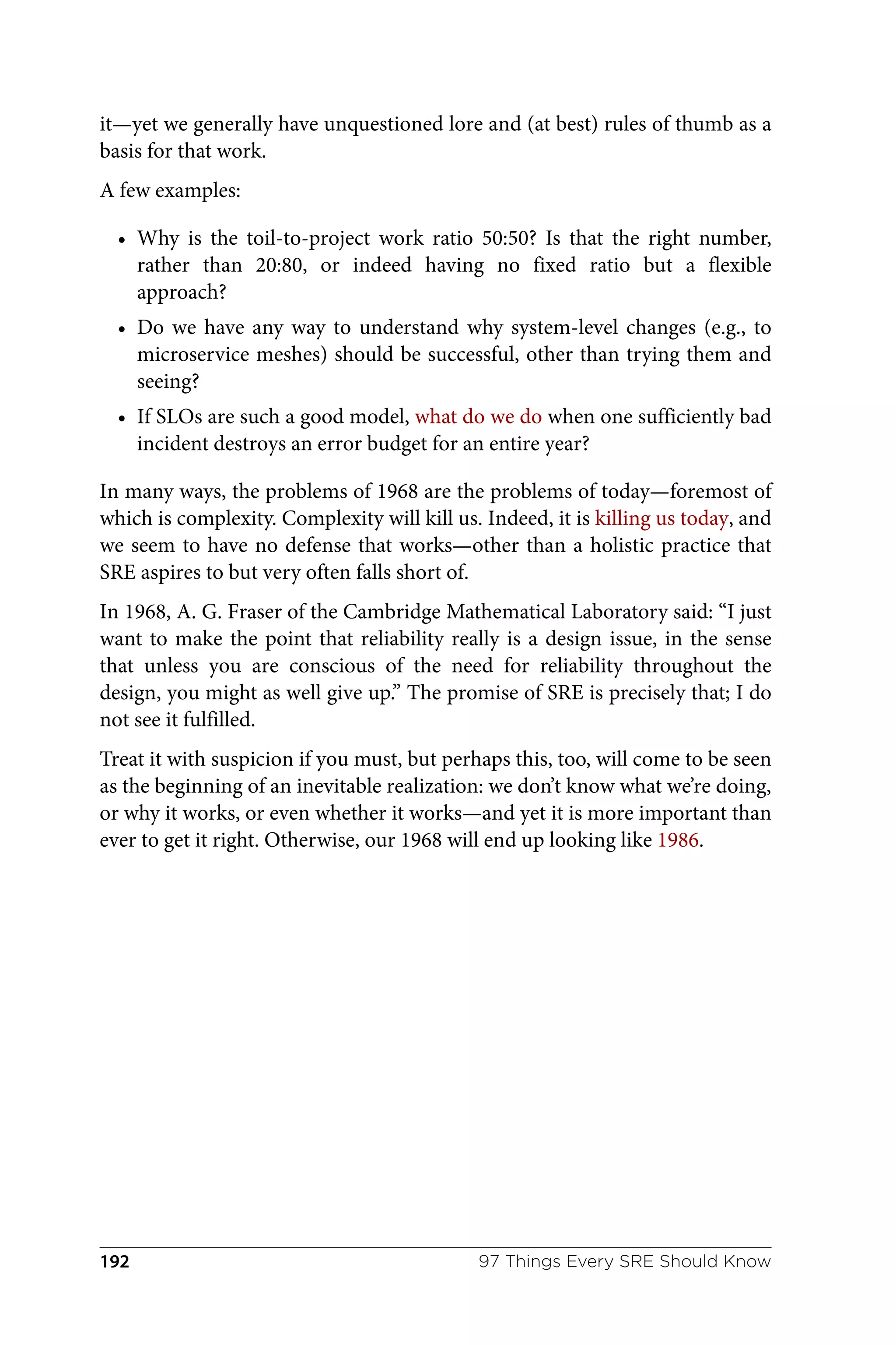it—yet we generally have unquestioned lore and (at best) rules of thumb as a
basis for that work.
A few examples:
• Why is the toil-to-project work ratio 50:50? Is that the right number,
rather than 20:80, or indeed having no fixed ratio but a flexible
approach?
• Do we have any way to understand why system-level changes (e.g., to
microservice meshes) should be successful, other than trying them and
seeing?
• If SLOs are such a good model, what do we do when one sufficiently bad
incident destroys an error budget for an entire year?
In many ways, the problems of 1968 are the problems of today—foremost of
which is complexity. Complexity will kill us. Indeed, it is killing us today, and
we seem to have no defense that works—other than a holistic practice that
SRE aspires to but very often falls short of.
In 1968, A. G. Fraser of the Cambridge Mathematical Laboratory said: “I just
want to make the point that reliability really is a design issue, in the sense
that unless you are conscious of the need for reliability throughout the
design, you might as well give up.” The promise of SRE is precisely that; I do
not see it fulfilled.
Treat it with suspicion if you must, but perhaps this, too, will come to be seen
as the beginning of an inevitable realization: we don’t know what we’re doing,
or why it works, or even whether it works—and yet it is more important than
ever to get it right. Otherwise, our 1968 will end up looking like 1986.
97 Things Every SRE Should Know
192
 