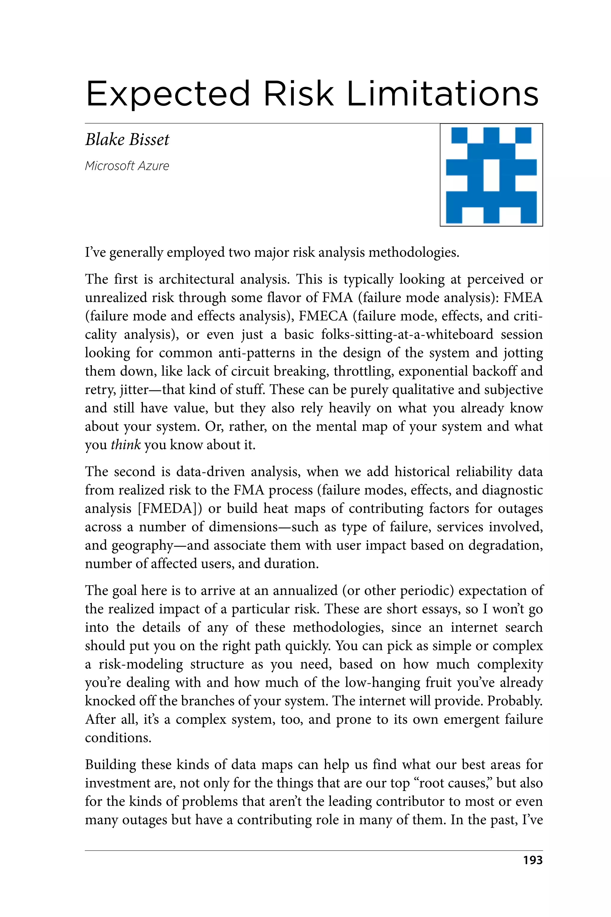 Expected Risk Limitations
Blake Bisset
Microsoft Azure
I’ve generally employed two major risk analysis methodologies.
The first is architectural analysis. This is typically looking at perceived or
unrealized risk through some flavor of FMA (failure mode analysis): FMEA
(failure mode and effects analysis), FMECA (failure mode, effects, and criti‐
cality analysis), or even just a basic folks-sitting-at-a-whiteboard session
looking for common anti-patterns in the design of the system and jotting
them down, like lack of circuit breaking, throttling, exponential backoff and
retry, jitter—that kind of stuff. These can be purely qualitative and subjective
and still have value, but they also rely heavily on what you already know
about your system. Or, rather, on the mental map of your system and what
you think you know about it.
The second is data-driven analysis, when we add historical reliability data
from realized risk to the FMA process (failure modes, effects, and diagnostic
analysis [FMEDA]) or build heat maps of contributing factors for outages
across a number of dimensions—such as type of failure, services involved,
and geography—and associate them with user impact based on degradation,
number of affected users, and duration.
The goal here is to arrive at an annualized (or other periodic) expectation of
the realized impact of a particular risk. These are short essays, so I won’t go
into the details of any of these methodologies, since an internet search
should put you on the right path quickly. You can pick as simple or complex
a risk-modeling structure as you need, based on how much complexity
you’re dealing with and how much of the low-hanging fruit you’ve already
knocked off the branches of your system. The internet will provide. Probably.
After all, it’s a complex system, too, and prone to its own emergent failure
conditions.
Building these kinds of data maps can help us find what our best areas for
investment are, not only for the things that are our top “root causes,” but also
for the kinds of problems that aren’t the leading contributor to most or even
many outages but have a contributing role in many of them. In the past, I’ve
193
 