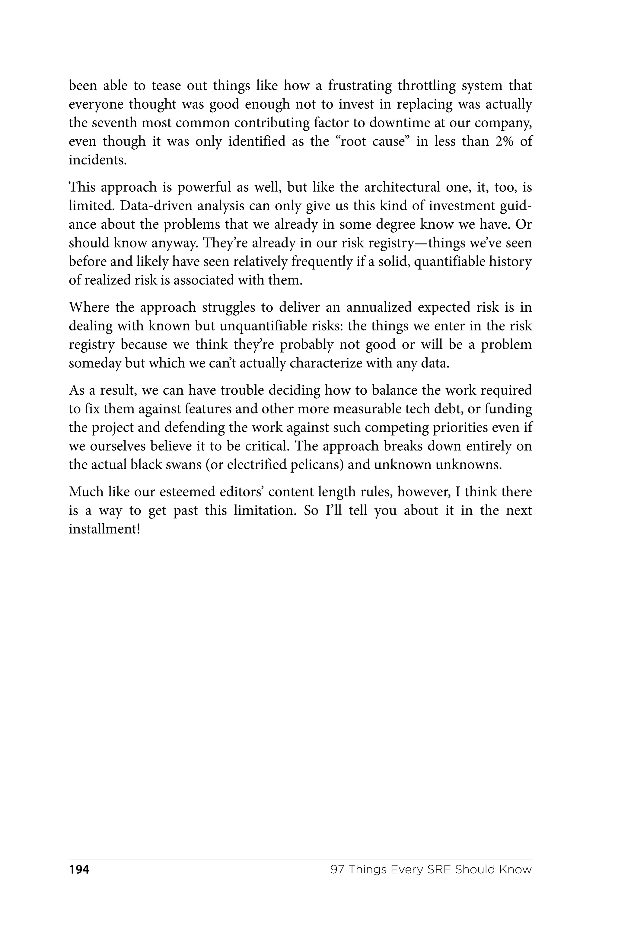 been able to tease out things like how a frustrating throttling system that
everyone thought was good enough not to invest in replacing was actually
the seventh most common contributing factor to downtime at our company,
even though it was only identified as the “root cause” in less than 2% of
incidents.
This approach is powerful as well, but like the architectural one, it, too, is
limited. Data-driven analysis can only give us this kind of investment guid‐
ance about the problems that we already in some degree know we have. Or
should know anyway. They’re already in our risk registry—things we’ve seen
before and likely have seen relatively frequently if a solid, quantifiable history
of realized risk is associated with them.
Where the approach struggles to deliver an annualized expected risk is in
dealing with known but unquantifiable risks: the things we enter in the risk
registry because we think they’re probably not good or will be a problem
someday but which we can’t actually characterize with any data.
As a result, we can have trouble deciding how to balance the work required
to fix them against features and other more measurable tech debt, or funding
the project and defending the work against such competing priorities even if
we ourselves believe it to be critical. The approach breaks down entirely on
the actual black swans (or electrified pelicans) and unknown unknowns.
Much like our esteemed editors’ content length rules, however, I think there
is a way to get past this limitation. So I’ll tell you about it in the next
installment!
97 Things Every SRE Should Know
194
 