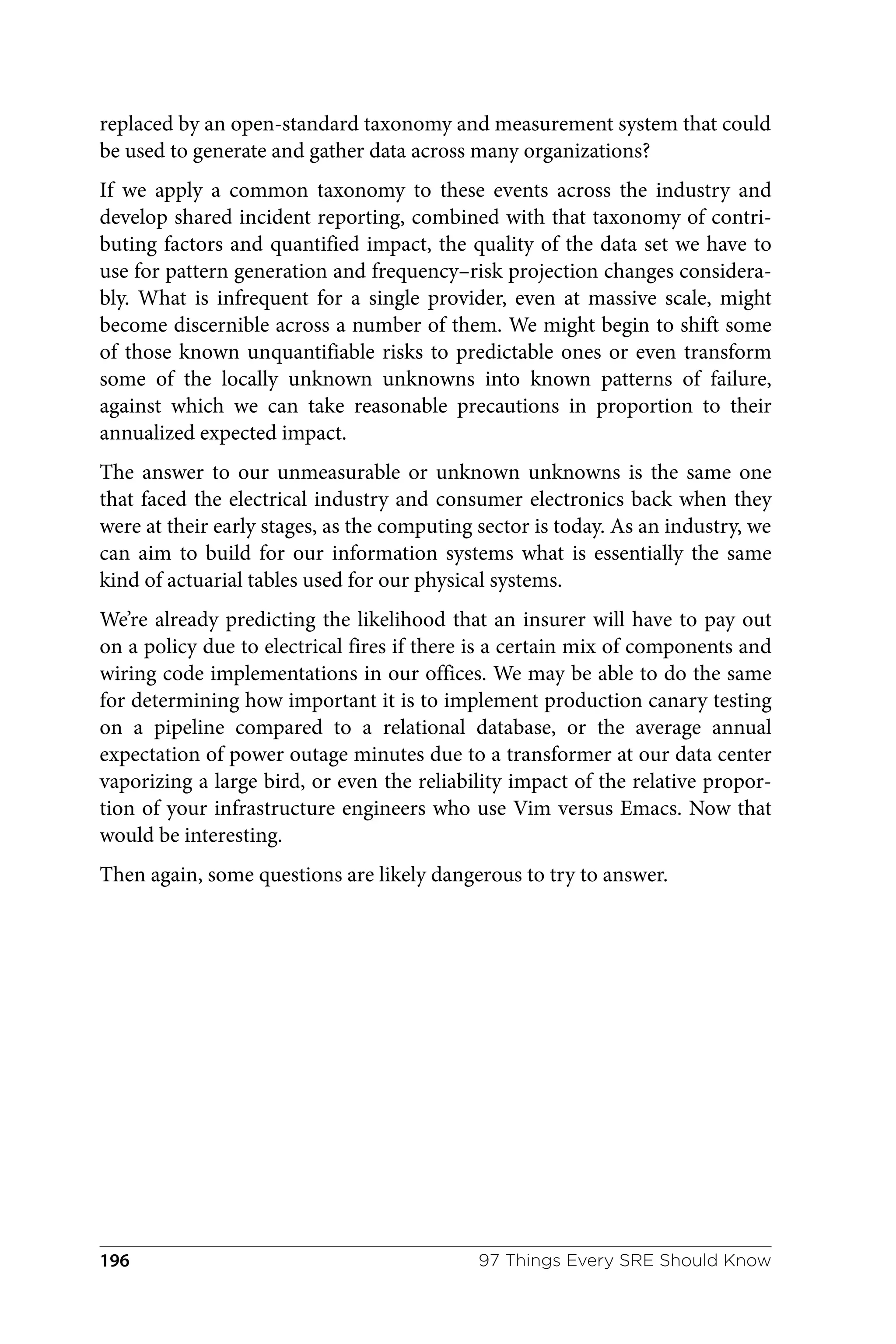 replaced by an open-standard taxonomy and measurement system that could
be used to generate and gather data across many organizations?
If we apply a common taxonomy to these events across the industry and
develop shared incident reporting, combined with that taxonomy of contri‐
buting factors and quantified impact, the quality of the data set we have to
use for pattern generation and frequency–risk projection changes considera‐
bly. What is infrequent for a single provider, even at massive scale, might
become discernible across a number of them. We might begin to shift some
of those known unquantifiable risks to predictable ones or even transform
some of the locally unknown unknowns into known patterns of failure,
against which we can take reasonable precautions in proportion to their
annualized expected impact.
The answer to our unmeasurable or unknown unknowns is the same one
that faced the electrical industry and consumer electronics back when they
were at their early stages, as the computing sector is today. As an industry, we
can aim to build for our information systems what is essentially the same
kind of actuarial tables used for our physical systems.
We’re already predicting the likelihood that an insurer will have to pay out
on a policy due to electrical fires if there is a certain mix of components and
wiring code implementations in our offices. We may be able to do the same
for determining how important it is to implement production canary testing
on a pipeline compared to a relational database, or the average annual
expectation of power outage minutes due to a transformer at our data center
vaporizing a large bird, or even the reliability impact of the relative propor‐
tion of your infrastructure engineers who use Vim versus Emacs. Now that
would be interesting.
Then again, some questions are likely dangerous to try to answer.
97 Things Every SRE Should Know
196
 