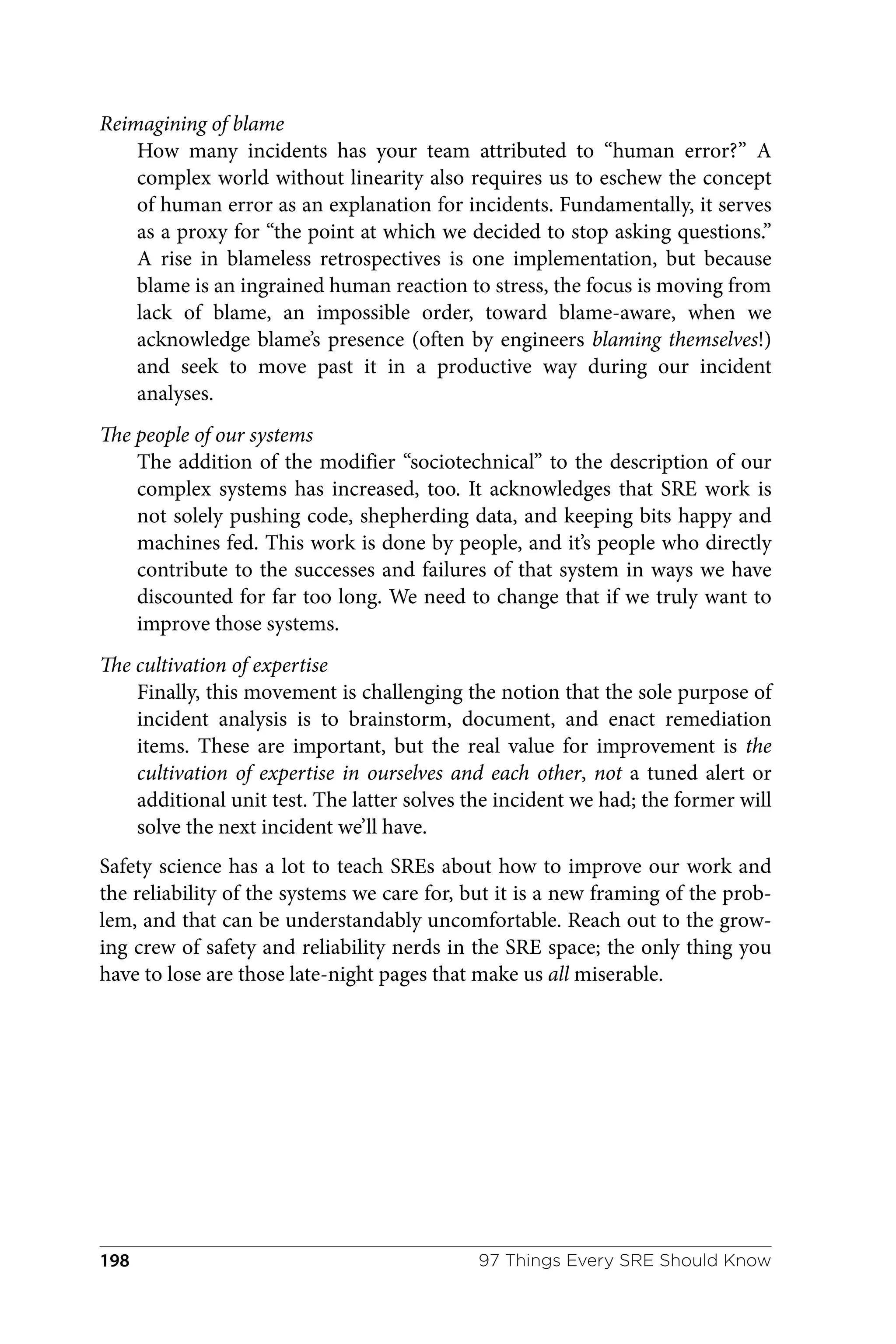 Reimagining of blame
How many incidents has your team attributed to “human error?” A
complex world without linearity also requires us to eschew the concept
of human error as an explanation for incidents. Fundamentally, it serves
as a proxy for “the point at which we decided to stop asking questions.”
A rise in blameless retrospectives is one implementation, but because
blame is an ingrained human reaction to stress, the focus is moving from
lack of blame, an impossible order, toward blame-aware, when we
acknowledge blame’s presence (often by engineers blaming themselves!)
and seek to move past it in a productive way during our incident
analyses.
The people of our systems
The addition of the modifier “sociotechnical” to the description of our
complex systems has increased, too. It acknowledges that SRE work is
not solely pushing code, shepherding data, and keeping bits happy and
machines fed. This work is done by people, and it’s people who directly
contribute to the successes and failures of that system in ways we have
discounted for far too long. We need to change that if we truly want to
improve those systems.
The cultivation of expertise
Finally, this movement is challenging the notion that the sole purpose of
incident analysis is to brainstorm, document, and enact remediation
items. These are important, but the real value for improvement is the
cultivation of expertise in ourselves and each other, not a tuned alert or
additional unit test. The latter solves the incident we had; the former will
solve the next incident we’ll have.
Safety science has a lot to teach SREs about how to improve our work and
the reliability of the systems we care for, but it is a new framing of the prob‐
lem, and that can be understandably uncomfortable. Reach out to the grow‐
ing crew of safety and reliability nerds in the SRE space; the only thing you
have to lose are those late-night pages that make us all miserable.
97 Things Every SRE Should Know
198
 