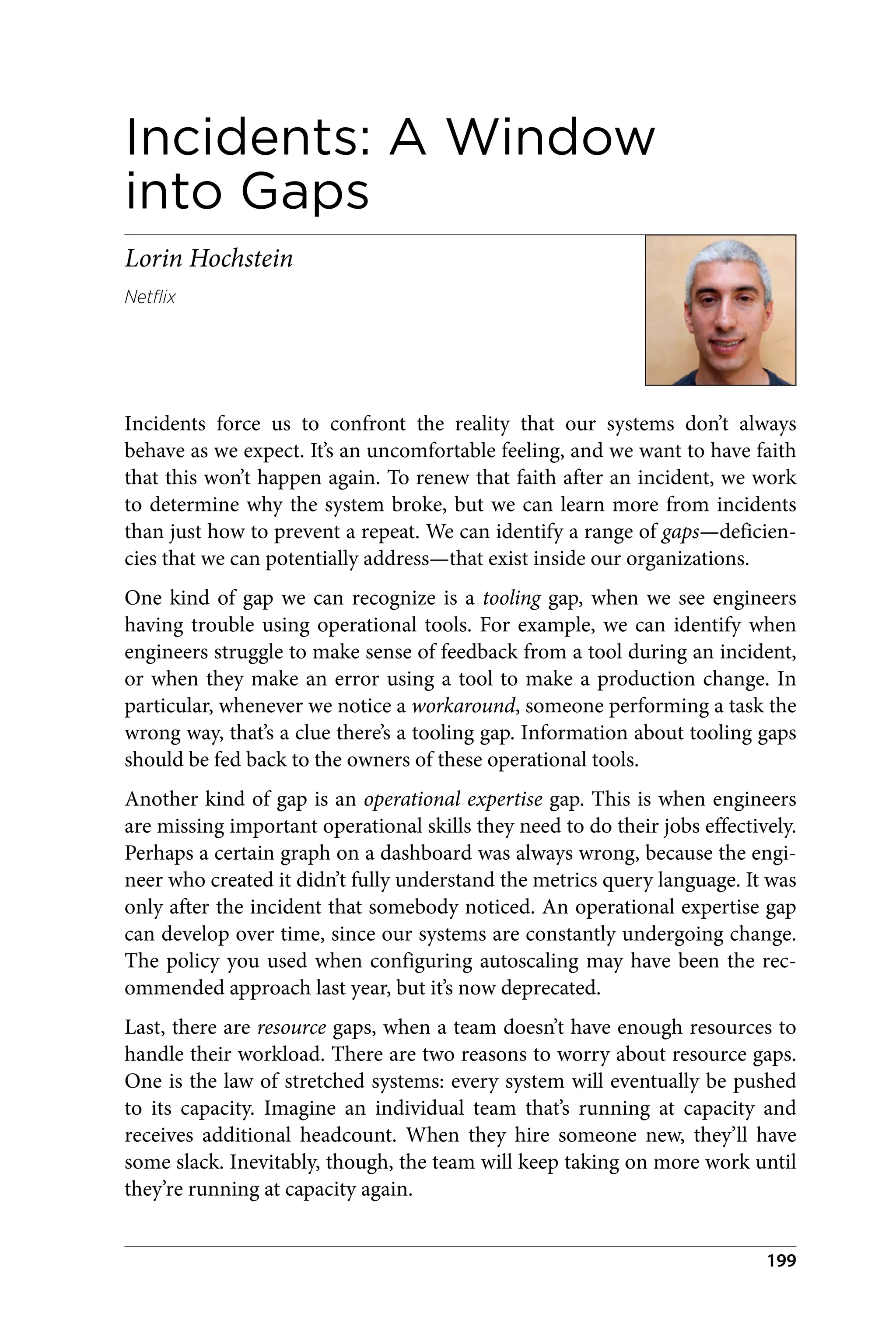 Incidents: A Window
into Gaps
Lorin Hochstein
Netflix
Incidents force us to confront the reality that our systems don’t always
behave as we expect. It’s an uncomfortable feeling, and we want to have faith
that this won’t happen again. To renew that faith after an incident, we work
to determine why the system broke, but we can learn more from incidents
than just how to prevent a repeat. We can identify a range of gaps—deficien‐
cies that we can potentially address—that exist inside our organizations.
One kind of gap we can recognize is a tooling gap, when we see engineers
having trouble using operational tools. For example, we can identify when
engineers struggle to make sense of feedback from a tool during an incident,
or when they make an error using a tool to make a production change. In
particular, whenever we notice a workaround, someone performing a task the
wrong way, that’s a clue there’s a tooling gap. Information about tooling gaps
should be fed back to the owners of these operational tools.
Another kind of gap is an operational expertise gap. This is when engineers
are missing important operational skills they need to do their jobs effectively.
Perhaps a certain graph on a dashboard was always wrong, because the engi‐
neer who created it didn’t fully understand the metrics query language. It was
only after the incident that somebody noticed. An operational expertise gap
can develop over time, since our systems are constantly undergoing change.
The policy you used when configuring autoscaling may have been the rec‐
ommended approach last year, but it’s now deprecated.
Last, there are resource gaps, when a team doesn’t have enough resources to
handle their workload. There are two reasons to worry about resource gaps.
One is the law of stretched systems: every system will eventually be pushed
to its capacity. Imagine an individual team that’s running at capacity and
receives additional headcount. When they hire someone new, they’ll have
some slack. Inevitably, though, the team will keep taking on more work until
they’re running at capacity again.
199
 