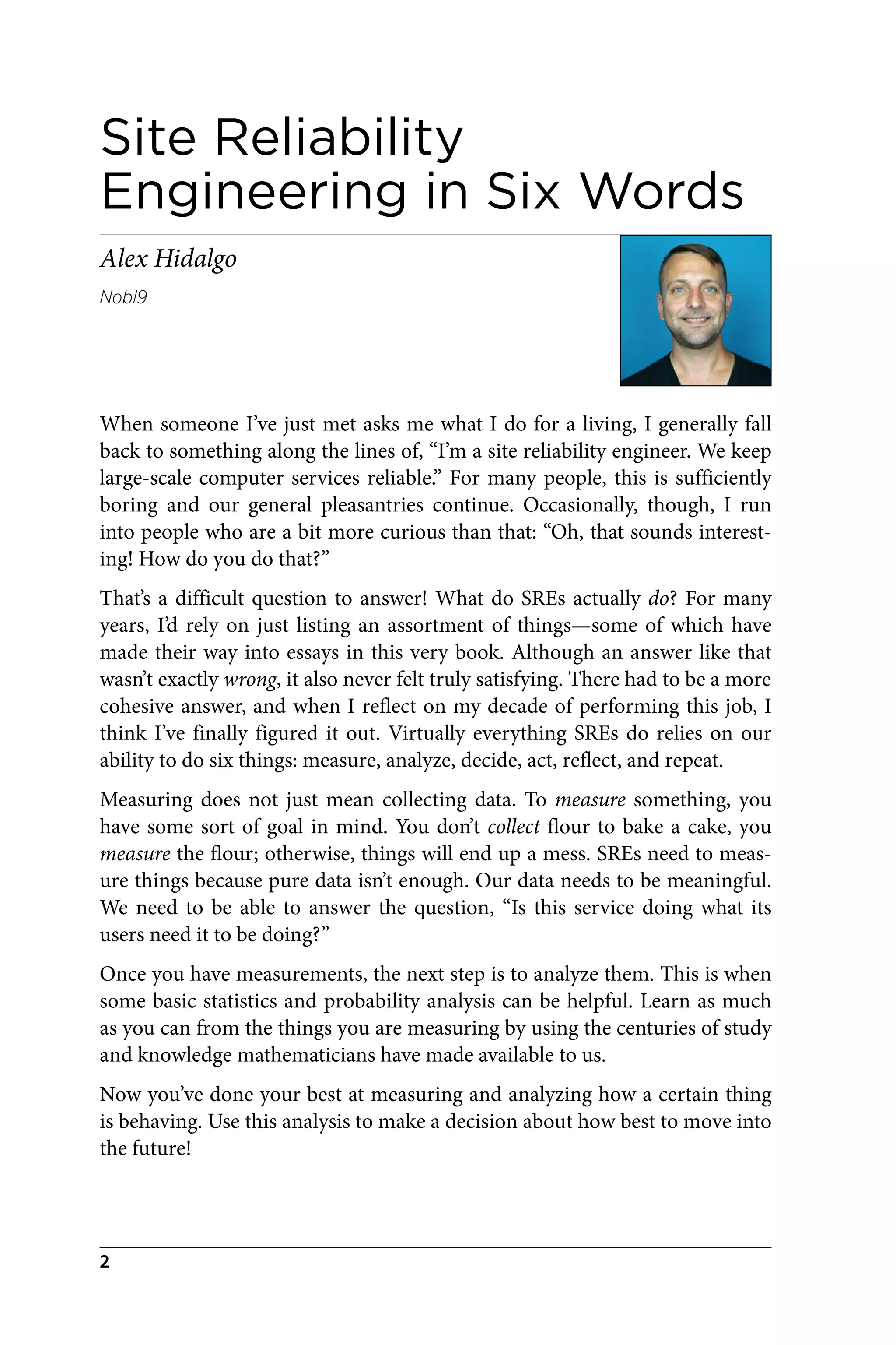 Site Reliability
Engineering in Six Words
Alex Hidalgo
Nobl9
When someone I’ve just met asks me what I do for a living, I generally fall
back to something along the lines of, “I’m a site reliability engineer. We keep
large-scale computer services reliable.” For many people, this is sufficiently
boring and our general pleasantries continue. Occasionally, though, I run
into people who are a bit more curious than that: “Oh, that sounds interest‐
ing! How do you do that?”
That’s a difficult question to answer! What do SREs actually do? For many
years, I’d rely on just listing an assortment of things—some of which have
made their way into essays in this very book. Although an answer like that
wasn’t exactly wrong, it also never felt truly satisfying. There had to be a more
cohesive answer, and when I reflect on my decade of performing this job, I
think I’ve finally figured it out. Virtually everything SREs do relies on our
ability to do six things: measure, analyze, decide, act, reflect, and repeat.
Measuring does not just mean collecting data. To measure something, you
have some sort of goal in mind. You don’t collect flour to bake a cake, you
measure the flour; otherwise, things will end up a mess. SREs need to meas‐
ure things because pure data isn’t enough. Our data needs to be meaningful.
We need to be able to answer the question, “Is this service doing what its
users need it to be doing?”
Once you have measurements, the next step is to analyze them. This is when
some basic statistics and probability analysis can be helpful. Learn as much
as you can from the things you are measuring by using the centuries of study
and knowledge mathematicians have made available to us.
Now you’ve done your best at measuring and analyzing how a certain thing
is behaving. Use this analysis to make a decision about how best to move into
the future!
2
 