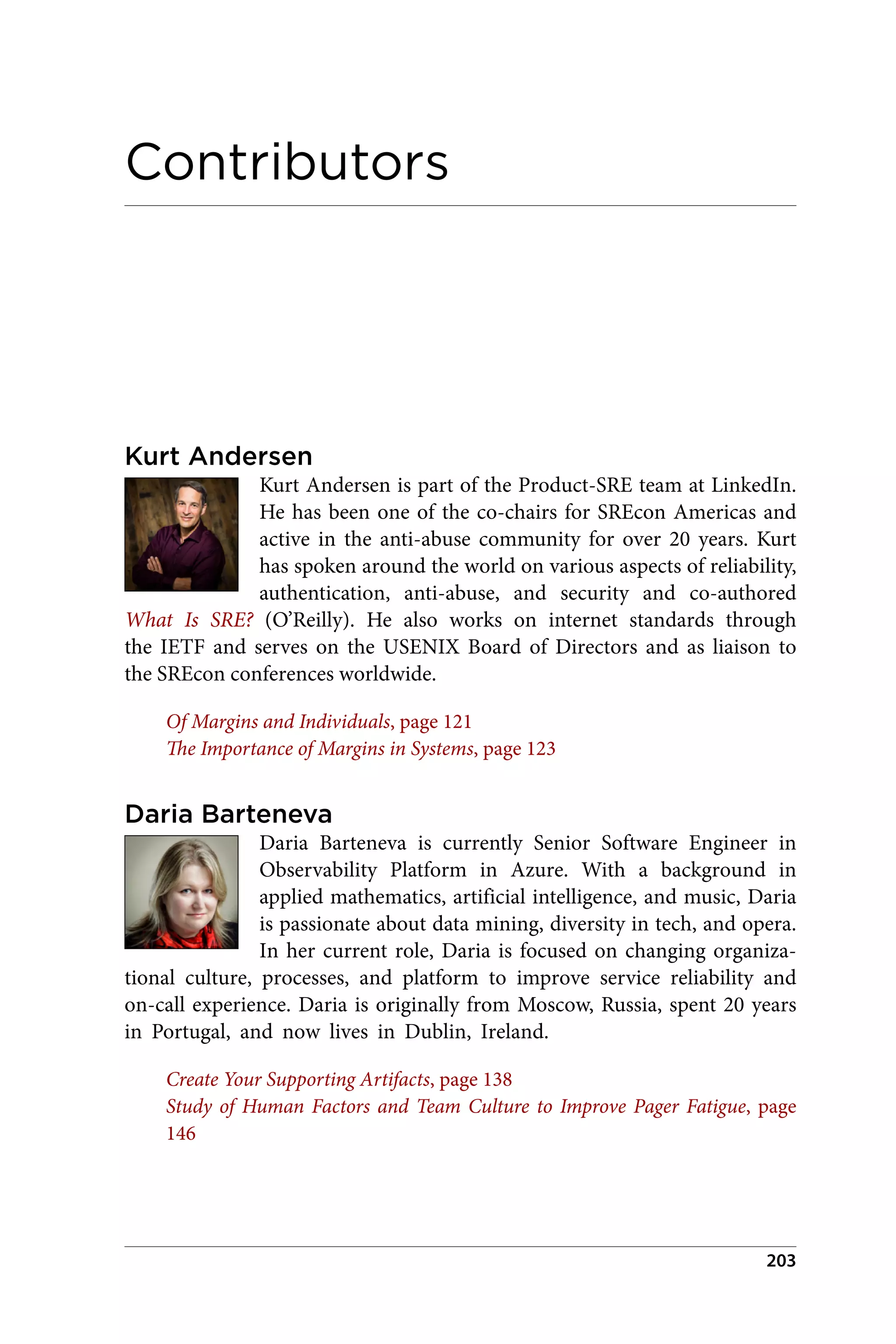 Contributors
Kurt Andersen
Kurt Andersen is part of the Product-SRE team at LinkedIn.
He has been one of the co-chairs for SREcon Americas and
active in the anti-abuse community for over 20 years. Kurt
has spoken around the world on various aspects of reliability,
authentication, anti-abuse, and security and co-authored
What Is SRE? (O’Reilly). He also works on internet standards through
the IETF and serves on the USENIX Board of Directors and as liaison to
the SREcon conferences worldwide.
Of Margins and Individuals, page 121
The Importance of Margins in Systems, page 123
Daria Barteneva
Daria Barteneva is currently Senior Software Engineer in
Observability Platform in Azure. With a background in
applied mathematics, artificial intelligence, and music, Daria
is passionate about data mining, diversity in tech, and opera.
In her current role, Daria is focused on changing organiza‐
tional culture, processes, and platform to improve service reliability and
on-call experience. Daria is originally from Moscow, Russia, spent 20 years
in Portugal, and now lives in Dublin, Ireland.
Create Your Supporting Artifacts, page 138
Study of Human Factors and Team Culture to Improve Pager Fatigue, page
146
203
 